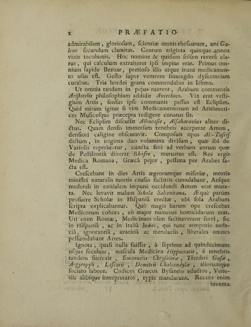 P R TE F A T I O admirabilem, gloriofum, fcientiae omnis thefaurum, uni Ga¬ leno fecundum clamitat. Centum triginta quinque annos vixit incolumis. Hoc nomine &c quidem folum revera cla¬ rus , qui calculum extraheret ipfi impius erat. Primus om¬ nium lapide Bezoar, pretiofo illo atque inani medicamen¬ to ufus eft. Gelto fuper ventrem fmaragdo dyfenteriam curabat. Tria hordei grana commendabat in ItTero. Ut omnia tandem in pejus> ruerent, Arabum commentis Arijlotelis philofophiam addidit Averrkoes. Vix erat vefti- gium Artis , fenfus ipfe communis pallus eft Eclipfim. Quid mirum igitur (i vim Medicamentorum ad Arithmeti¬ ces Muficefque praecepta redigere conatus fit. Nec Eclipfim difculfit Albucafts , Alfakaravius aliter di- dlus. Quam denfis immerfam tenebris acceperat Artem, denfiori caligine oblcuravit. Compofuit opus AI - Tafrif di£fum , in triginta duo volumina divifum , quae ibi de Variolis reperiuntur , cunela fere ad verbum eorum quse de Pellilentia dixerat likafes , mutuatus efh Res ergo Medica Romana , Graeca pejor , peffima per Arabes fa¬ ci a e 11. Crefcebant in dies Artis aegrorumque miferiae, mortis miniftri naturalis mortis caufas fadfitiis cumulabant, Arfque medendi in exitialem impune occidendi Artem erat muta¬ ta. Nec levavit malum Schola Salernitana. Atque parum profuere Scholae in Hifpania eredlae , ubi fola Arabum feripta explicabantur. Quo magis harum ope crefcebat Medicorum cohors , eo major numerus homicidarum erat» Uti enim Roma?, Medicinam olim fadlitaverant fervi, fic in Hifpania , ac in Italia Juchei, qui tunc temporis auda¬ cia, ignorantia , avaritia ac mendaciis , liberales omnes peffumdabant Artes. Ignota , quafi nulla fuiflet , a feptimo ad quindecimum ufque feculum , mafcula Medicina Hippocratis , e tenebris tandem furrexit , Emanuelis Chryfoloue , Theodori GaJ<e , Argyropyli , Lafcarii , Demetrii Chalcondylce , aliorumque fociato labore. Codices Graecos Byfantio edudtos , Vene¬ dis alibique interpretatos , typis mandarunt. Recens enim inventa.