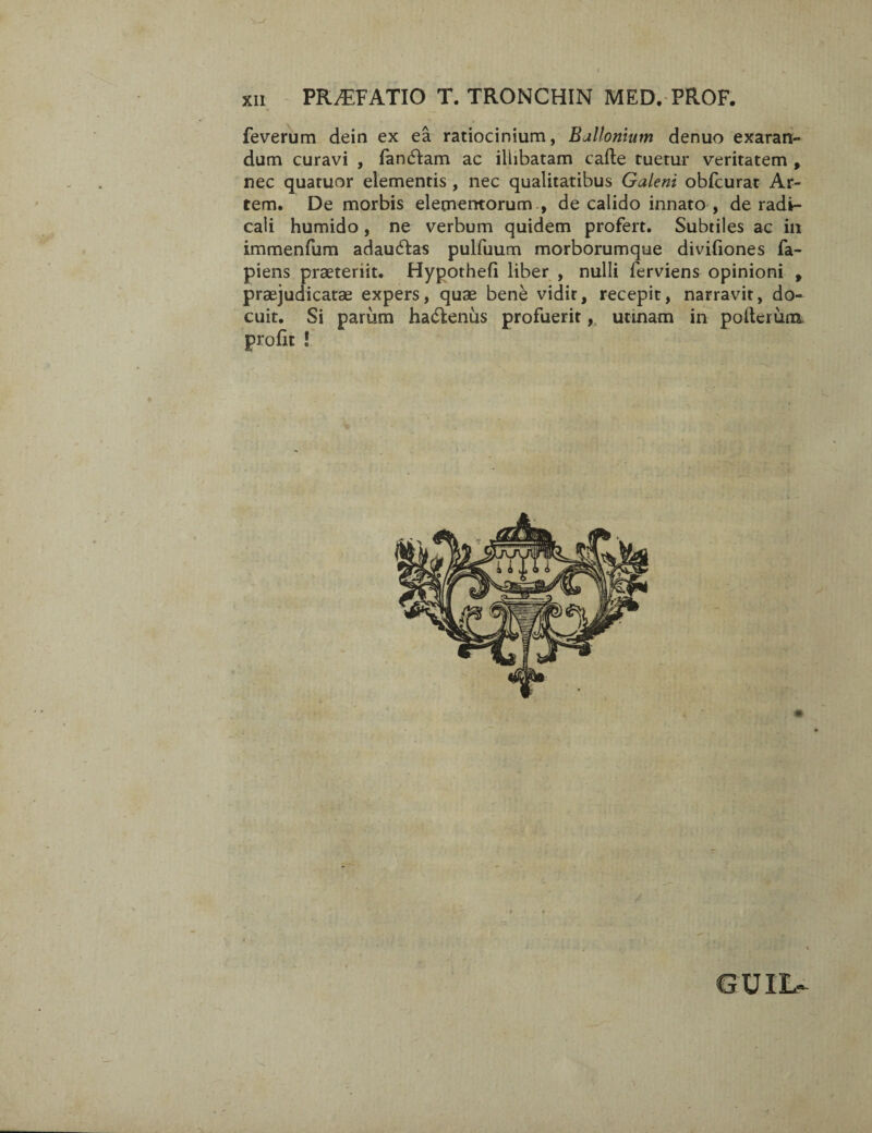 feverum dein ex ea ratiocinium, Ballomum denuo exaran¬ dum curavi , fandam ac illibatam cafte tuetur veritatem , nec quatuor elementis , nec qualitatibus Galeni obfcurat Ar¬ tem. De morbis elementorum , de calido innato , de radi- cali humido, ne verbum quidem profert. Subtiles ac in immenfum adau&as pulfuum morborumque divifiones fa- piens praeteriit. Hypothefi liber , nulli ferviens opinioni , praejudicatae expers, quae bene vidit, recepit, narravit, do¬ cuit. Si parum ha&enus profuerit, urinam in polterum. pro fu ! GUIL-