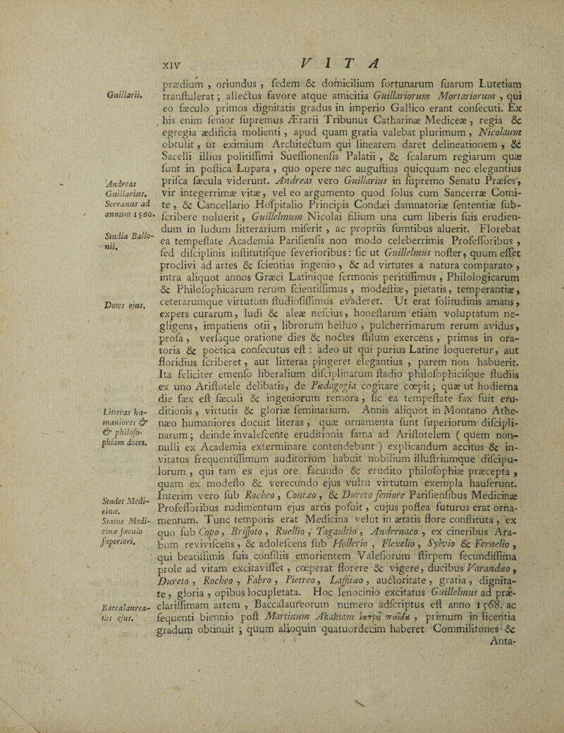 Gttillarii» Andreas Guillarius. Serranus ad annum 15 5c. Studia Ballo- nii. Dotes ejus. Litteras hu¬ maniores & & philofo- phiam docet. Studet Medi¬ cina. Status Medi¬ cina Jaculo ftpenori. Baccalattrea- tus ejus. praedium , oriundus , fedem St domicilium fortunarum fuarum L utetiam tranflulerat; alleSlus favore atque amicitia Guillariorum Mortariorum. , qui eo foculo primos dignitatis gradus in imperio Gallico erant confecuti. Ex , his enim lenior fupremus Orarii Tribunus Catharin^ Medicea?, regia St egregia sedificia molienti , apud quam gratia valebat plurimum , Nicolaum obtulit , ut eximium Architectum qui linearem daret delineationem , St Sacelli illius politiflimi SuelTtonenlis Palatii , St fcalarum regiarum qute fiunt in pofiica Lupara , quo opere nec auguftius quicquam nec elegantius prifca focula viderunt. Andreas vero Guillarius in fupremo Senatu Prasfes', vir integerrima? vita?, vel eo argumento quod folus cum Sancerra? Comi¬ te , St Cancellario Hofpitalio Principis Conda?i damnatoria? fententfo fiub- Tcribere noluerit, Guillelmum Nicolai filium una cum liberis fuis erudien¬ dum in ludum litterarium miferit , ac propriis fumtibus aluerit. Florebat ea tempellate Academia Parifienfis non modo celeberrimis Profelforibus , fed dificiplinis inftitutifque feverioribus: fic ut Guillelmus nofler, quum effet proclivi ad artes St fcientias ingenio , St ad virtutes a natura comparato , intra aliquot annos Gra?ci Latinique fermonis peritiifimus , Philologicarum St Philofophicarum rerum fcientiflimus , modeftia?, pietatis, temperantia?, ceterarumque virtutum ftudiofifflmus evaderet. Ut erat folitudinis amans, expers curarum, ludi St alea? nefcius, honeftarum etiam voluptatum ne- gligens, impatiens otii, librorum helluo , pulcherrimarum rerum avidus, profa , verfaque oratione dies St nodtes ftilum exercens , primas in ora¬ toria St poetica confecutus eft : adeo ut qui purius Latine loqueretur, aut floridius fcriberet, aut litteras pjngeret elegantius , parem non habuerit. Ita feliciter emenfo liberalium difciplinarum fladio philofophicifque fludiis ex uno Ariftotele delibatis, de Psedagogia cogitare coepit; quas ut hodierna die fox eft foculi St ingeniorum remora , fic ea tempeftate fax fuit eru¬ ditionis , virtutis St gloria? feminarium. Annis aliquot in Montano Athe¬ nio humaniores docuit literas , quas ornamenta funt fuperiorum difcipli¬ narum j deinde invalefcente eruditionis fama ad Ariftotelem ( quem non¬ nulli ex Academia exterminare contendebant ) explicandum accitus St in¬ vitatus frequentiftimum auditorium habuit nobilium illuftriumque difcipu- lorum , qui tam ex ejus ore facundo & erudito philofophia? prascepta , quam ex modefto 8t verecundo ejus vultu virtutum exempla hauferunt. Interim vero fub Rocheo , Contxo , St Dureto femore Parifienfibus Medicinse Profelforibus rudimentum ejus artis pofuit, cujus poftea futurus erat orna¬ mentum. Tunc temporis erat Medicina velut in itatis flore conftituta , ex quo fub Copo, Brijfoto , Ruellio , T'agaultio , Andernaco , ex cineribus Ara¬ bum revivifcens , St adolefcens fub Hollerio , Flexelio , Sylvio St Fernelio , qui beatiflimis fuis confiliis emorientem Valefiorum ftirpem fecundiflima prole ad vitam excitaviffet , coeperat florere St vigere, ducibus Varandceo, Dureto , Rocheo , Fabro , Pietreo, Lajftceo , au&oritate , gratia, dignita¬ te , gloria , opibus locupletata. Hoc lenocinio excitatus Guillelmus ad pra?- clariflimam artem , Baccalatireorum numero adfcriptus eft anno 1568. ac fequenti biennio poft Martinum Akakiam iarpC 7ruida , primum in licentia gradum obtinuit j quum alioquin quatuordecim haberet Commilitones St Anta-