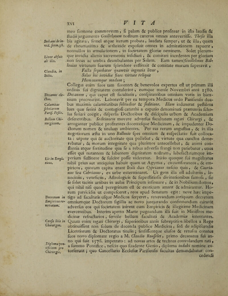 Stobceusde in- vid.ferm.}8. Livor abfuit ab illo. Claudia, in Stilic. Decanus ele- Clits. Calamitas fcholaram Parif. Pejiis. Bellum Chi¬ rurgicum. Lis in Empim ricos. Decretum in Empiricos re- novatum'. Caufa litis in Chirurgos. Diploma pon¬ tificium pro Chirurgis. meo fermone commoveam , fi palam St publice profitear in ifto laudis & ftudii argumento Guillelmum noftrum exteros omnes antevertiife. Thcfis illa bis agitata, letnel atque iterum probata, laudata femper, ut St illa, quam de rheumatilmo St aithritide expoluit omnes in admirationem rapuere , nonnullos in aemulationem , in focietatem glorix neminem. Solet plerum¬ que invidia alienis incrementis infidiari , St comitari incedentes per gloriam non iecus ac umbra deambulantes per Solem. Eam tamen Guillelmus Bal- lonius virtutum Tuarum fplendore exftinxit St comitate morum fuperavit , Fufia [cquebatur quamvis ingentia livor , Solus hic invidice fines virtute reliquit Humanumque modum ; Collegas enim Tuos tam faventes & benevolos expertus eft ut primam illi ordinis fui dignitatem contulerint , eumque menle Novembri anni iy8o. Decanum , qui caput eft facultatis, confpirantibus omnium votis in bien¬ nium procrearint. Laboravit per ea tempora Medicus ordo Parifienfis dua¬ bus maximis calamitatibus folitudine St feditione. Illam induxerat peftilens lues qux ferini St contagiofi catarrhi a caputio denominati prxnuntia fcho- las feriari coegit, difperfis Dodloribus St dilcipulis urbem St Academiam deferentibus. Seditionetn movere adverfus facultatem togati Chirurgi , Sc arroganter publice profitentes docentelque Medicinam , St impudenter Do- dlorum nomen St titulum ambientes. Per eas rerum anguftias , St in illo negotiorum xftu in uno Ballonio lpes omnium St exfpedlatio fuit colloca¬ ta : utpote qui St auftoritate qua pollebat , St virtute qua cundtos deme¬ rebatur , St morum integritate qua plurimos antecellebat, St animi con¬ flantia atque fortitudine qua fe a rebus adverfis frangi non patiebatur , unus elfet qui nutantem St labantem dignitatem noftram, labefadlatumque im¬ perium fuftinere St fulcire poffe videretur. Initio quoque fui magiftratus nihil prius aut antiquius habuit quam ut Agyrtas , circumforaneos, em¬ piricos , quorum capita erant Itali duo Cyprianus nefeio quis , St Cauria- nus ieu Cabrianus , ex urbe exterminaret. Ut gens illa eft adulteriis , le¬ nociniis, veneficiis, Aftrologieis St luperflitiofis divinationibus famofa , fic fe folet tacitis artibus in aulas Principum infinuare , St in Nobilium domos, qui nihil nifi quod peregrinum eft St exoticum amant & admirantur. Ho¬ rum parricidia ut compefceret, reos apud Senatum egit: neve hxc impe¬ tigo ad facultatis ufque Medicos ferperet, renovandum antiquum decretum omniumque Doftorum figillis ac novo jurejurando confirmandum curavit adverfus eos qui focietatem inirent cum Empiricis & illegitime Medicinam exercentibus. Interim aperto Marte pugnandum illi fuit in Miniftros me¬ dicina refradlarios , fervile bellum facultati St Academix intentantes. Quum enim togati Chirurgi , fuperioribus annis fubreptitios libellos a Rege obtinuiffent non folum de docenda publice Medicina , fed de adipifcendis Licentiarum St Dodloratus titulis ; fenfiffentque elufos St retufos conatus fuos novo diplomate regio a M. Claudio Roufjelet, primo decanatus fui an¬ no qui fuit 1576. impetrato : ad novas artes St technas convolandum rati, a fummo Pontifice , nefeio quo fuadente Genio , diploma indulti nomine ex- torlerunt; quo Cancellario Ecclefix Parifienfis facultas demandabatur con¬ cedendi