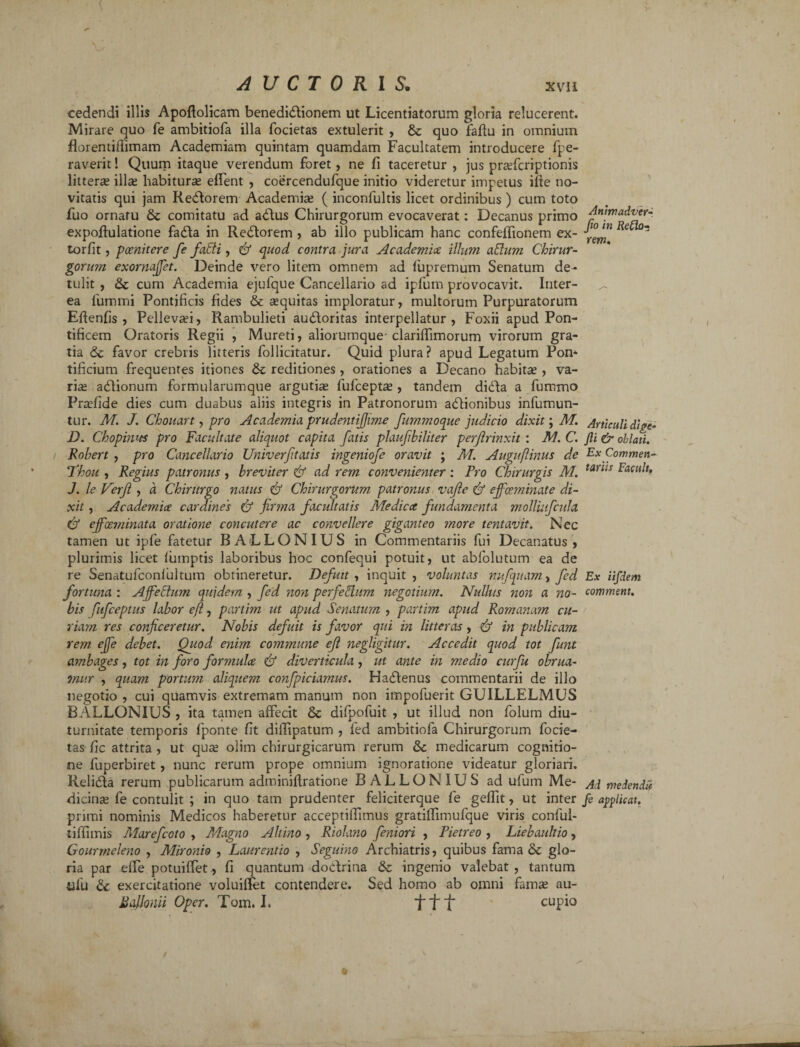 cedendi illis Apoftolicam benedictionem ut Licentiatorum gloria relucerent. Mirare quo fe ambitiofa illa focietas extulerit , & quo faflu in omnium fiorentiffimam Academiam quintam quamdam Facultatem introducere fpe- raverit! Quum itaque verendum foret, ne fi taceretur , jus praricriptionis littera illa habitura efTent , coercendufque initio videretur impetus ifie no¬ vitatis qui jam ReCtorem Academia ( inconfultis licet ordinibus) cum toto fuo ornatu & comitatu ad aCtus Chirurgorum evocaverat: Decanus primo expoftulatione fadla in ReCtorem , ab illo publicam hanc confeffionem ex- torfit, poenitere fe fatti, & quod contra jura Academice illum aftum Chirur¬ gorum exornajfet. Deinde vero litem omnem ad fupremum Senatum de¬ tulit , & cum Academia ejulque Cancellario ad ipfum provocavit. Inter¬ ea fummi Pontificis fides & aquitas imploratur, multorum Purpuratorum Eftenfis , Pcllevai, Rambulieti auCloritas interpellatur, Foxii apud Pon¬ tificem Oratoris Regii , Mureti, aliorumque- clariffimorum virorum gra¬ tia <2c favor crebris litteris follicitatur. Quid plura? apud Legatum Pon¬ tificium frequentes itiones & reditiones, orationes a Decano habita , va¬ ria aCtionum formularumque argutia fufcepta , tandem diCta a fummo Prafide dies cum duabus aliis integris in Patronorum aCtionibus infumun- tur. M. J. Chouart, pro Academia prudentijjime fummoque judicio dixit; M. j0. Chopimts pro Facultate aliquot capita fatis plaufbiliter perjirinxit : M. C. Rohert , pro Cancellario Univerf tatis ingeniofe oravit ; AI. Auguflinus de Thou , Regius patronus , breviter & ad rem convenienter : Pro Chirurgis M. J. le Verji , a Chirurgo natus & Chirurgorum patronus vajle & ejfoeminate di¬ xit , Academice cardines & firma facultatis Medica fundamenta molliufcula Cf ejfoeminata oratione concutere ac convellere giganteo more tentavit. Nec tamen ut ipfe fatetur BALLONIUS in Commentariis fui Decanatus , plurimis licet fumptis laboribus hoc confequi potuit, ut abfolutum ea de re Senatufconfultum obtineretur. Defttt, inquit, voluntas mtfquamy fed fortuna : AffeEtum quidem , fed non perfectum negotium. Nullus non a no¬ bis fufceptus labor eft, partim ut apud Senatum , partim apud Romanam cu¬ riam res conficeretur. Nobis defuit is favor qui in litteras, Cf in publicam rem ejfe debet. Quod enim commune efi negligitur. Accedit quod tot funt ambages, tot in foro formulce & diverticula , ut ante in medio curfu obrua- 7nur , quam portum aliquem confpiciamus. Hadfenus commentarii de illo negotio , cui quamvis extremam manum non impofuerit GUILLELMUS BALLONIUS , ita tamen affecit & difpofuit , ut illud non folum diu¬ turnitate temporis fponte fit difFipatum , fed ambitiofa Chirurgorum focie¬ tas fic attrita , ut qua; olim chirurgicarum rerum &c medicarum cognitio¬ ne fuperbiret, nunc rerum prope omnium ignoratione videatur gloriari. Relidla rerum publicarum adminiffratione BALLONIUS ad ufum Me¬ dicina; fe contulit ; in quo tam prudenter feliciterque fe geffit, ut inter primi nominis Medicos haberetur acceptiflimus gratilTimufque viris conful- tiflimis Marefcoto , Magno Altino , Riolano feniori , Pietreo , Liebauhio, Gourrneleno , Mironio , Laurentio , Seguino Archiatris, quibus fama Sc glo¬ ria par effe potuiffet, fi quantum dodlrina & ingenio valebat, tantum «fu & exercitatione voluiflet contendere. Sed homo ab omni famas au- Ballonii Oper. Tom. L f f f cupio Animadver-. fio in Refla¬ rem. Articuli dige- fii & oblati. Ex Commen¬ tariis Facult. Ex iifdem comment. Ai meiendii fe applicat.