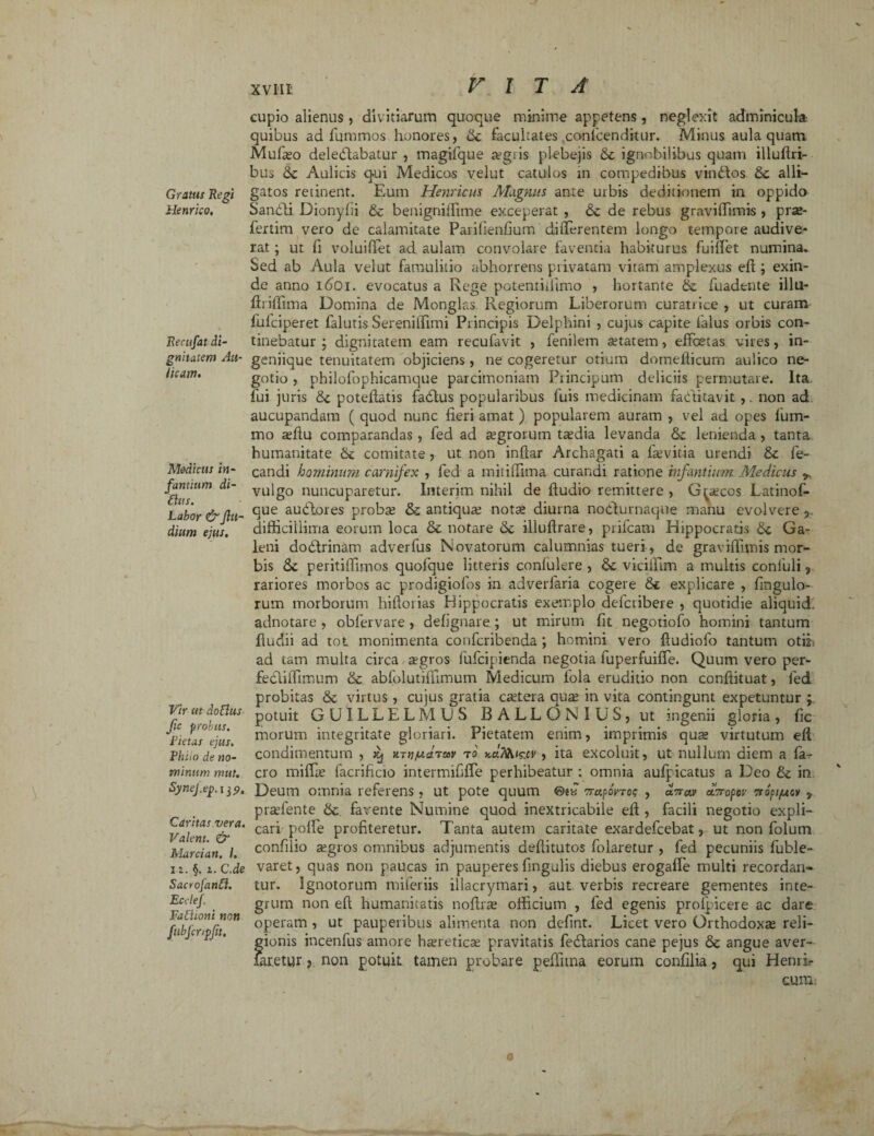 Gratus Regi Henrico, Recufat di¬ gnitatem Au¬ licam» Medicus in¬ fantium di- dus. Labor & Jllt- dium ejus. Vir ut dodus Jic probus. Littas ejus. Phito de no¬ minum mut. SyneJ.ep. 135». Caritas vera. Valent. & Marci an. I. 12. §. 2. C.de Sacrofand. Ectlej. Fadioni non fubfcripjit. VITA cupio alienus , divitiarum quoque minime appetens, neglexit adminicula- quibus ad fummos honores, dc facultates confcendkur. Minus aula quam Mufajo deledlabatur , magifque a?giis plebejis & ignobilibus quam illudri- bus dc Aulicis qui Medicos velut catulos in compedibus vindtos dc alli¬ gatos retinent. Eum Hernicus Magnus ante urbis deditionem in oppido Sandli Dionyfii dc benigniffime exceperat , dc de rebus graviffimis , prse- fertim vero de calamitate Parifienfium differentem longo tempore audive¬ rat ; ut fi voluifiet ad aulam convolare faventia habiturus fuiffet numina. Sed ab Aula velut famulitio abhorrens privatam vitam amplexus ed ; exin¬ de anno 1601. evocatus a Rege potentidimo , hortante & fuadtnte illu- driffima Domina de Monglas Regiorum Liberorum curatrice , ut curam fulciperet falutis Sereniffimi Principis Delphini , cujus capite falus orbis con¬ tinebatur ; dignitatem eam recufavit , fenilem aetatem, effetas vires, in¬ geniique tenuitatem objiciens, ne cogeretur otium domeliicurn aulico ne¬ gotio , philofophicamque parcimoniam Principum deliciis permutare. Ita. fui juris dc potedatis fadlus popularibus fuis medicinam fa(ditavit,. non ad aucupandam ( quod nunc fieri amat) popularem auram , vel ad opes fum- mo affiu comparandas, fed ad aegrorum tasdia levanda dc lenienda, tanta humanitate dc comitate , ut non indar Archagati a la;vitia urendi dc fe- candi hominum carnifex , fed a mitidima curandi ratione infantium Medicus 9. vulgo nuncuparetur. Interim nihil de dudio remittere , Graecos Latinof- que audior es proba; dc antiquae notae diurna nodlurnaque manu evolvere 5. difficillima eorum loca denotare dc illudrare, prifeam Hippocratis de Ga¬ leni dodlrinam adverfus Novatorum calumnias tueri, de graviffimis mor¬ bis de peritiifimos quofque litteris confulere , de viciffim a multis conluli 3 rariores morbos ac prodigiofos in adverlaria cogere de explicare , fingulo- rum morborum hidorias Hippocratis exemplo deferibere , quotidie aliquid. adnotare , obfervare, defignare; ut mirum fit negotiofo homini tantum dudii ad tot monimenta confcribenda ; homini vero dudiofo tantum otiib ad tam multa circa agros lufcipienda negotia fuperfuiffe. Quum vero per- fecliifimum de abfolutidimum Medicum fola eruditio non condituat, fed probitas de virtus, cujus gratia cetera qua; in vita contingunt expetuntur ; potuit GUILLELMUS B A L L (3 N I U S, ut ingenii gloria , fic morum integritate gloriari. Pietatem enim, imprimis qua; virtutum ed condimentum , jgj mn/aditav t0. y.u.7^ic.cv, ita excoluit, ut nullum diem a fa-.* cro miffie facrificio intermififfe perhibeatur : omnia aufpicatus a Deo de in Deum omnia referens, ut pote quum ©e« oraporrog , avruv aoropev rropi/usv 9 prasfente de favente Numine quod inextricabile ed , facili negotio expli¬ cari poffe profiteretur. Tanta autem caritate exardefeebat, ut non folum confiiio aegros omnibus adjumentis deditutos folaretur , fed pecuniis fuble- varet, quas non paucas in pauperes fingulis diebus erogafle multi recordati» tur. Ignotorum miferiis illacrymari, aut verbis recreare gementes inte¬ grum non ed humanitatis nodras officium , led egenis profpicere ac dare operam , ut pauperibus alimenta non defint. Licet vero Orthodoxa reli¬ gionis incenfus amore haretica; pravitatis fedlarios cane pejus dc angue aver- faretur, non potuit tamen probare pedium eorum confilia, qui Henrir cunii 0