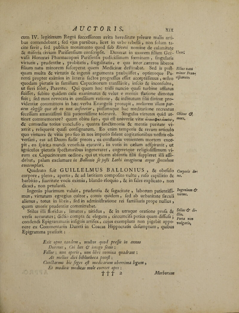 cum IV. legitimum Regni fuccefforem avita hereditate privare malis arti¬ bus contendebant; fed ejus partibus, licet in uibe rebelli , non folum ta¬ cite favit, fed publico monimento quod fub Riveti nomine de calamitate miferia civium Parifienfium confcripfit. Duxerat in uxorem filiam Ger- vafii Honorari Phannacopoei Parifienfis pudiciffimam foeminam , lingularis virtutis, prudentia? , probitatis, frugalitatis, e qua inter ceteros liberos filium natu minorem fufceperat quem Medicina? deflinabat. Sed is poft- quam multa & virtutis &c ingenii argumenta prsebuiflet, optimoque Pa¬ renti propter eximios in litteris fadlos progreffus effet acceptiffimus , cellro quodam pietatis in familiam Capucinorum tranfilivit, infcio & inconfulto, ut fieri folet, Parente. Qui quum hoc trifili nuncio quafi turbine afflatus fuiflet, fubito quidem cafu exanimatus & velut e mentis flatione dimotus fuit; fed mox revocata in confilium ratione , & inftitutum filii divinas pro¬ videntias committens in haec verba Evangelii prorupit, meliorem illum par¬ tem elegijfe quce ab eo non auferetur, piiflimaque hac meditatione recreatus feceiTum amantiffimi filii patientiffime toleravit. Singulas virtutes quid at¬ tinet commemorare? quum obitu fuo , qui e fi univerfe vitae dmKi<p*\ctta<tif, & comoedia? totius conclufio , quanta fandtimonia & mentis puritate vi¬ xerit , reliquerit quafi confignatum. Eo enim temporis & rerum articulo quo virtutes & vitia pro fuo in nos imperio folent cogitationibus noftris ob- verfari, eas ad Deum fudit preces , ea conflantia venientem mortem exce¬ pit, eo fpiritu mundi veneficia ejuravit, iis votis in c^lum adfpiravit, ut igniculos pietatis fpedlatoribus ingeneraret, cogeretque religiofilfimum vi¬ rum ex Capucinorum ordine, qui ut vicem abfentis filii fuppleret illi alli¬ debat, palam exclamarem Ballonio fe jujli Lothi imaginem atque fpeculum c onte TTiplciyi. Quadrato fuit GU1LLELMUS BALLONIUS , & obefulo corpore , pleno , aperto , & ad Isetitiam compofito vultu , rafo capillitio & barbitio , fuavitate vocis eximia, blando eloquio , & in fales explicato , non dicaci, non petulanti. Ingenio plurimum valuit, prudentia & fagacitate , laborum patientiffi- mus, virtutum egregius cultor , comis quidem , fed ab urbanitate fieculi alienus, totus in libris, fed in adminifiratione rei familiaris prope nullus , quam uxoris prudentia? committebat. Stilus illi floridus , limatus, nitidus , & in utraque oratione profa & verfa accuratus; didfio compta & elegans, circumcifa potius quam diffufa ; condendi Epigrammatis infignis artifex, cujus exemplum non pigebit appo¬ nere ex Commentaiiis Dureti in Coacas Hippocratis defumptum , quibus Epigramma prafflxit: Exit opus tandem , multos quod pre(Jit in annos Duretus , Coi lux & imago fenis : Fallor : non operis , non libri nomina quadrant At melius dici bibliotheca poteji; Cundarum hic feges ejl medicarum uberrima legum , Et modica medicas mole coercet opes : ttt 2 Uxori Filius natu minor Fran-_ cifcantts- Obitus mors. Corporis do¬ tes. Ingenium & virtus. Stilus & di- £lio. Foeta non vulgans, Morborum