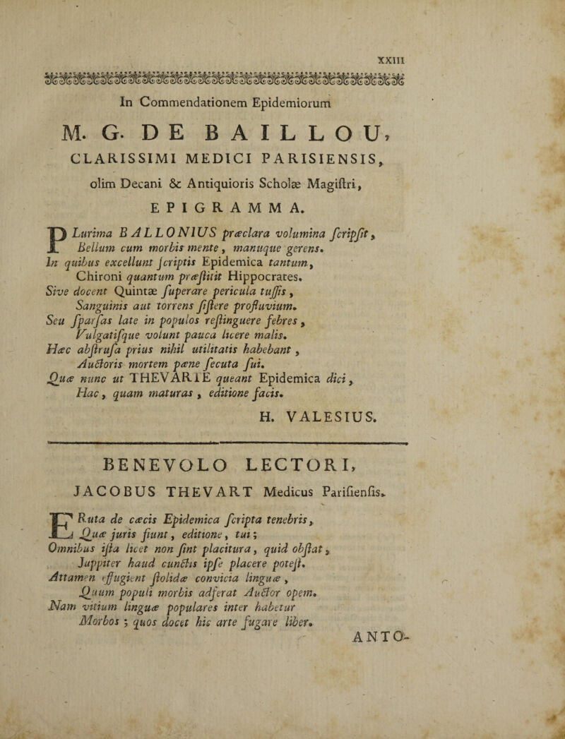 In Commendationem Epidemiorum M. G. DE BAILLOUi CLARISSIMI MEDICI PARISIENSIS, olim Decani &: Antiquioris Scholae Magiftri, EPIGRAMMA. PLurima BALLO NI U S praeclara volumina fcripft 9 Bellum cum morbis mente, manuque gerens. In quibus excellunt jcriptis Epidemica tantum 9 Chironi quantum praefluit Hippocrates. Sive elocent Quintae fuperare pericula tuffis , Sanguinis aut torrens fflere profluvium. Seu fparfas late in populos reflinguere febres 9 Vulgatifque volunt pauca licere malis• Haec abfirufa prius nihil utilitatis habebant, Autforis mortem paene fecuta fui. Quae nunc ut THEVAR1E queant Epidemica dici, Hac, quam maturas , editione facis• H. VALESIUS. BENEVOLO LECTORI, JACOBUS THEVART Medicus Parifienfis» E Buta de caecis Epidemica fcripta tenebriss Quae juris fiunt, editione, tui; Omnibus ijia licet non fmt placitura, quid obflat * Juppiter haud cunbhs ipfe placere potejl* Attamen effugient flolidae convicia linguae > Quum populi morbis adferat Aufior opem• Nam vitium linguae populares inter habetur Morbos ; quos docet hic arte fugare liber• ANTQ-