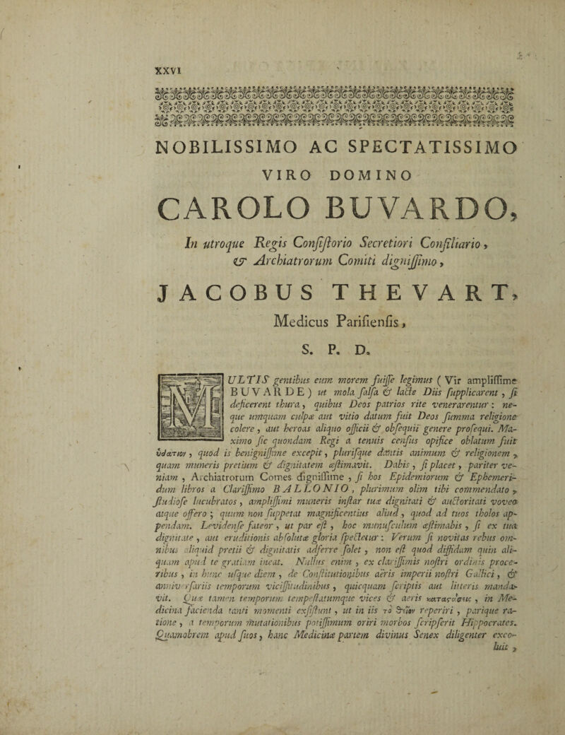 NOBILISSIMO AC SPECTATISSIMO VIRO CAROLO DOMINO BUVARDO, In utroque Regis Confiftorio Secretiori Conjiliario, ZV Archiatrorum Comiti dignijjimo, JACOBUS THEVART, Medicus Parifienfis» S. P. D. ULTIS gentibus eum morem fuijfe legimus ( Vir ampliffime BUVARDE) ut mola falfa & laCte Diis fupplicarent , fi dejicerent thura, quibus Deos patrios rite venerarentur : ne¬ que umquam culpa aut vitio datum fuit Deos fiumma religione colere , aut heroas aliquo officii & obfequii' genere profequi. Ma¬ ximo Jic quondam Regi a tenuis cenfus opifice oblatum fuit' t/dctTiov 5 quod is benignijfime excepit, plurifque dantis animum & religionem % quam muneris pretium & dignitatem cefiimavit. Dabis , fi placet, pariter ve¬ niam , Archiatrorum Comes chgniiTime , fi hos Epidemiorum & Ephemeri¬ dum libros a Clariffimo BALLO NI O , plurimum olim tibi commendato ? Jludiofe lucubratos, ampliffiimi muneris injiar tua dignitati & aucloritati voveos> atque offero ; quum non fuppetat magnificentius aliud, quod ad tuos tholos ap¬ pendam. Levidenfe fateor , ut par efl , hoc munufculum cefiimabis , fi ex tua dignitate , aut eruditionis ab Coi ut ce gloria Cp e Cietur : Verum fi novitas rebus om¬ nibus . liquid pretii & dignitatis adferre folet , non efl quod diffidam quin ali¬ quam apu-i te gratiam ineat. Nullus enim , ex clariffimis nojtri ordinis proce¬ ribus i in hunc ufque diem , de Conflitutionibus aeris imperii noftri Gallici, & anv.lv rfariis temporum viciffitudinibus , quicquam [criptis aut litteris manday vit. Chia tamnn temporum tempe/latumque vices & aeris HctTctruffu<; , in Me¬ dicina facienda tanti momenti exffiunt, ut in iis to $rmv reperiri , parique ra¬ tione , a temporum mutationibus potijjimum oriri morbos fcripferit Hippocrates. Quamobrem apud fiios, hanc Medicina panem divinus Senex diligenter exco¬ luit %