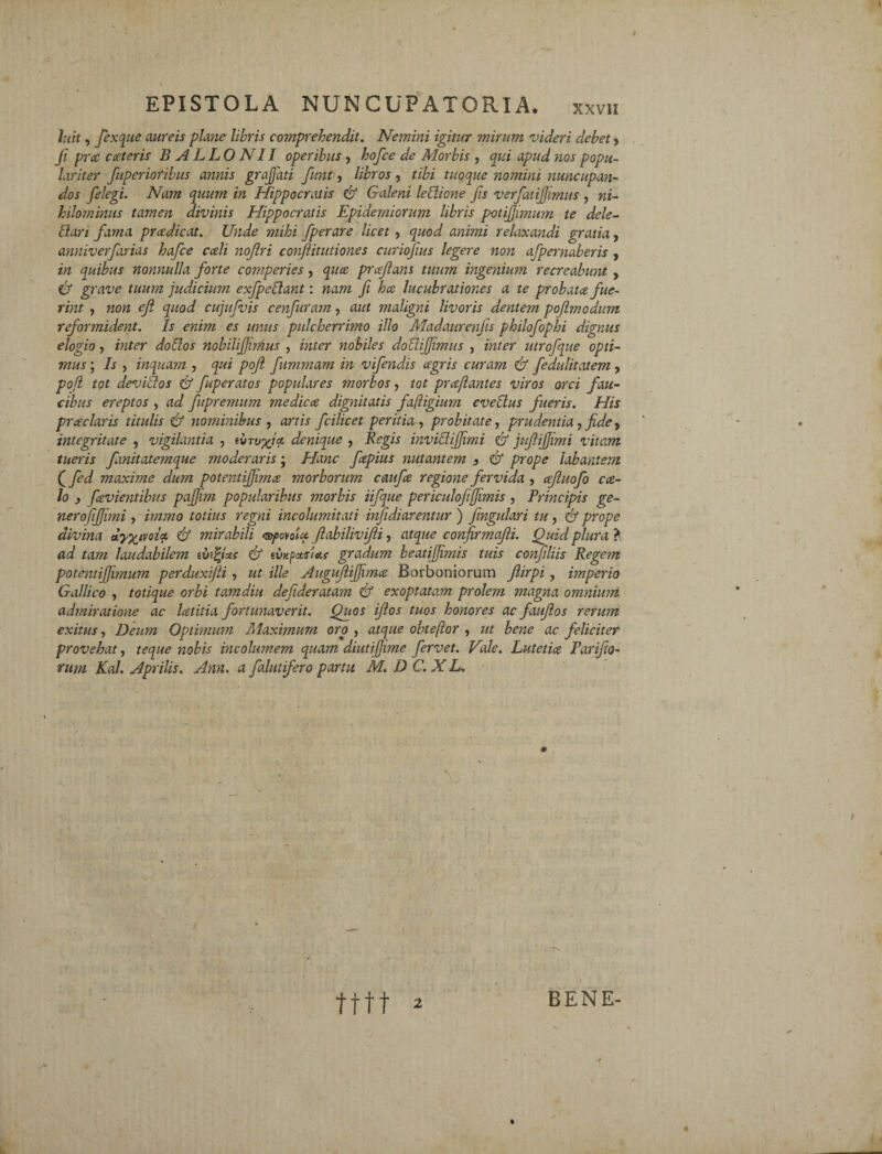 luit, fexque aureis plane libris comprehendit. Nemini igitur mirum videri debet > fi prcc exteris BALLO NI I operibus , hofce de Morbis , qui apud nos popu¬ lariter fiuperioribus annis grajfati fiunt, libros, tibi tuoque nomini nuncupan¬ dos fielegi. Nam quum in Hippocratis & Galeni leflione fis verfiatijjimits , ni¬ hilominus tamen divinis Hippocratis Epidemiorum libris potijjimum te dele- liari fiama pradicat. Unde mihi fiperare licet , quod animi relaxandi gratia, anniverfiarias hafce cedi nofiri conflitutiones curiofius legere non afipernaberis , in quibus nonnulla forte comperies, quee prxfians tuum ingenium recreabunt , & grave tuum judicium exfpe flant: nam fi ha lucubrationes a te probata fue¬ rint , non efi quod cujufivis cenfiuram, aut maligni livoris dentem pofimodum reformident. Is enim es unus pulcherrimo illo Madaurenfis philofiophi dignus elogio, inter do flos nobilifiJuAus , inter nobiles doflififiimus , inter utrofque opti¬ mus ; Is , inquam , qui pofi fiummam in vifiendis agris curam & fedulitatem, pofl tot deviflos & fiuperatos populares morbos, tot praflantes viros orci fau¬ cibus ereptos , ad fupremum medica dignitatis fajligium eveflus fueris. His praclaris titulis & nominibus , artis fcilicet peritia , probitate, prudentia, fide, integritate , vigilantia , ivTufia denique ? Regis inviflifiimi & jufiifiimi vitam tueris fixnitatemque moderaris; Hanc fapius nutantem 3 & prope labantem Qfed maxime dum potentijfima morborum caufa regione fervida , ajluofo ca¬ lo 3 favientibus pajjim popularibus morbis iifque periculofifimis , Principis ge¬ nero fifjimi , immo totius regni incolumitati infidiarentur ) fimgulari tu, & prope divina dy^ivoia & mirabili esfovotet ftabilivifli, atque confirmafii. Quid plura ? ad tam laudabilem tutius & tiwpetjiecf gradum beatifiimis tuis confiliis Rege?n potentijjimum perduxijli, ut ille Augufiiffima Borboniorum Jlirpi, imperio Gallico , totique orbi tamdiu defideratam & exoptatam prolem magna omnium admiratione ac latitia fortunaverit. Quos iflos tuos honores ac faujlos rerum exitus, Deum Optimum Maximum oro , atque obteftor , ut bene ac feliciter provehat, teque nobis incolumem quam diutifjime fervet. Vale. Lutetice Parifio- rum Kal. Aprilis. Ann. a falutifero partu M. D C. X L. tttt ^ BENE-