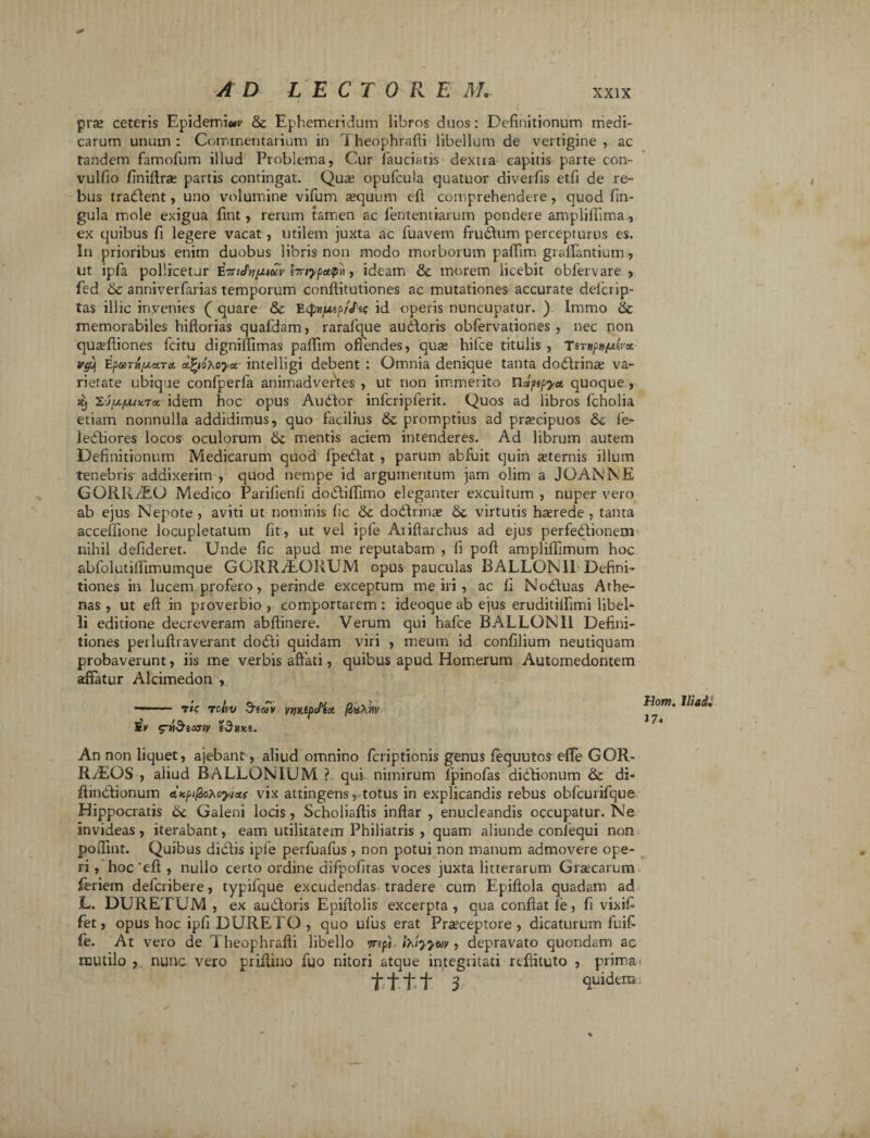 prae ceteris Epidemis & Ephemeridum libros duos: Definitionum medi¬ carum unum : Commentarium in T heophrafii libellum de vertigine , ac tandem famofum illud Problema, Cur fauciatis dextra capitis parte con- vulfio finifiras partis contingat. Qua; opufcula quatuor diverfis etfi de re¬ bus tradlent, uno volumine vifum aequum efi comprehendere, quod fin- gula mole exigua fint, rerum tamen ac lentendarum pondere amplifiima., ex quibus fi legere vacat, utilem juxta ac fuavem fructum percepturus es. In prioribus enim duobus libris non modo morborum paflim gravantium, ut ipfa pollicetur brtypctipv, ideam &: morem licebit obfervare , fed & anniverfarias temporum conftitutiones ac mutationes accurate delcrip- tas illic invenies ( quare & EtpH/uep/Jtc id operis nuncupatur. ) Irnmo & memorabiles hiftorias quafdam, rarafque audloris obfervationes , nec non quaefiiones fcitu dignifiimas paffim offendes, quae hifce titulis , TsT»/>»/uer« r&j EparA/xuTct dfyoxoya intelligi debent : Omnia denique tanta dodlrinae va¬ rietate ubique confperfa animadvertes , ut non immerito ndjitpya quoque, & Zj/A/uncTx idem hoc opus Audior infcripferit. Quos ad libros fcholia etiam nonnulla addidimus, quo facilius & promptius ad praecipuos 6c fe- ledliores locos oculorum mentis aciem intenderes. Ad librum autem Definitionum Medicarum quod fpedlat , parum abluit quin sternis illum tenebris addixerim , quod nempe id argumentum jam olim a JGANNE GQRRi&Q Medico Parifienfi doblifiimo eleganter excultum , nuper vero ab ejus Nepote, aviti ut nominis fic &c dodlrins 6c virtutis haerede , tanta acceffione locupletatum fit, ut vel ipfe Aiiftarchus ad ejus perfedlionem nihil defideret. Unde fic apud me reputabam , fi pofl amplilfimum hoc abfolutifiimumque GGRR/LQBUM opus pauculas BALLONII Defini¬ tiones in lucem profero, perinde exceptum me iri , ac fi Nobluas Athe¬ nas , ut efi in proverbio , comportarem : ideoque ab ejus eruditilfimi libel¬ li editione decreveram abftinere. Verum qui hafce BALLONII Defini¬ tiones perlufiraverant dodti quidam viri , meum id confilium neutiquam probaverunt, iis me verbis affati, quibus apud Homerum Automedontem affatur Alcimedon , - ■ T/V TOIVV 5taV WKiflcPtct Sv g-tiSeojiv sdnKi. Hom. Iliadi 17* An non liquet, ajebant, aliud omnino fcriptionis genus fequutos effe GOR- RiEOS , aliud BALLONIUM ? qui nimirum fpinofas dibtionum & di- fiinblionum AKpi^oyictf vix attingens, totus in explicandis rebus obfcurifque Hippocratis 6c Galeni locis, Scholiaflis inflar , enucleandis occupatur. Ne invideas, iterabant, eam utilitatem Philiatris , quam aliunde conlequi non pofiint. Quibus didlis ipfe perfuafus , non potui non manum admovere ope¬ ri , hoc'efi , nullo certo ordine difpofitas voces juxta litterarum Graecarum feriem defcribere, typifque excudendas tradere cum Epiflola quadam ad L. DURETUM , ex audloris Epifiolis excerpta, qua confiat fe, fi vixifi fet, opus hoc ipfi DURELO, quo ulus erat Praeceptore, dicaturum fuifi fe. At vero de 1 heophrafii libello rrep} ihlyyay, depravato quondam ac mutilo , nunc vero prifiino fuo nitori atque integritati rcfiituto , prima tttt 3 quidem:
