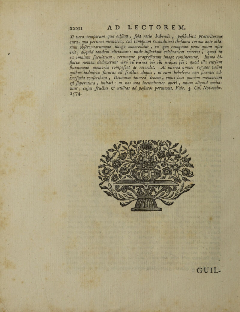 Si vero temporum qua adfunt, fola ratio habenda , poflhdbita prateritoruni cura , quo pertinet memoria, cui tamquam reconditiori thefauro rerum ante ada- rum obfervatarumque imago concreditur , ex quo tamquam penu quum ufus erit, aliquid tandem eliciamus: unde hijloriam celebrarunt veteres , quod in ea omnium faciliorum , rerumque progreffarum imago contineretur. Immo bi¬ foria nomen deduxerunt olito tu Uavoti rov thc /ulvh/ahs p«i> : quod illa curfum fluxumque memoria compefeat ac retardet. At interea omnes rogatos velim quibus induflria futurus ejl frudus aliquis , ut eum hebefeere non Jinentes ad- verfaria confcribant , Divinum interea Senem , cuius laus omnem memoriam ejl fuperatura , imitati : ut nos una incumbentes operi , unum aliquid molia¬ mur , cujus frudus & utilitas ad pofleros permanet. Vale. <£. Cal. Novemhu GUIL-