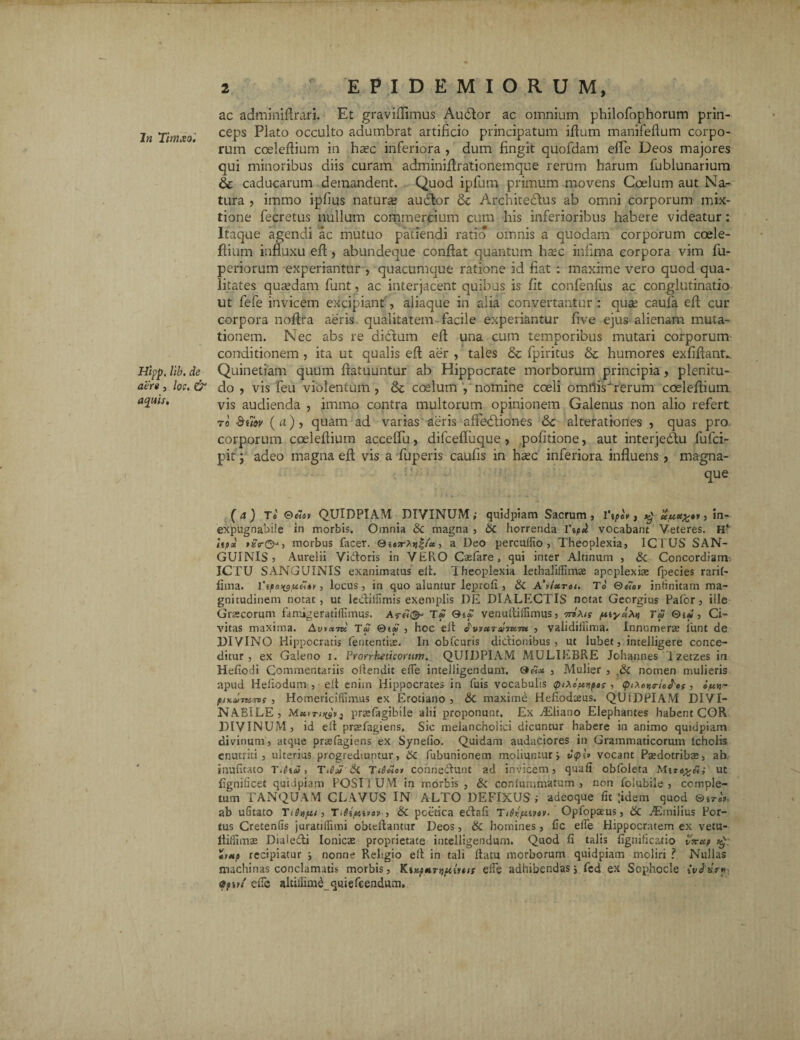 In Tirnxo. Hipp, lib. de aer» , lo;. & aquis. ac adminiflrari. Et graviflimus. Audior ac omnium philofophorum prin¬ ceps Plato occulto adumbrat artificio principatum illum manifeflum corpo¬ rum coeleftium in haec inferiora , dum fingit quofdam effe Deos majores qui minoribus diis curam adminiftrationemque rerum harum fublunarium & caducarum demandent. Quod ipfurn- primum movens Coelum aut Na¬ tura , immo ipfius naturs audior & Architedlus ab omni corporum mix¬ tione fecretus nullum commercium cum his inferioribus habere videatur: Itaque agendi ac mutuo patiendi ratio omnis a quodam corporum coele- flium influxu eft, abundeque conflat quantum hsec infima corpora vim fu- periorum experiantur , quacumque ratione id fiat : maxime vero quod qua¬ litates quasdam fiunt, ac interjacent quibus is fit confenfus ac conglutinatio ut fiefe invicem excipiant , aliaque in alia convertantur : qu« caufia eft cur corpora noftra aeris qualitatem facile experiantur five ejus alienam muta¬ tionem. Nec abs re didlum efl una cum temporibus mutari corporum conditionem , ita ut qualis efl aer , tales & fipiritus & humores exfiftant.. Quinetiam quum ftatuuntur ab Hippocrate morborum principia, plenitu¬ do , vis fieu violentum, & coelum , nomine cceli omhis'rerum coeleftium vis audienda , immo contra multorum opinionem Galenus non alio refert to Si7ov (a), quam ad varias aeris affiedliones Sc alterationes , quas pro. corporum coeleftium accelfiu, difcefifuque , politione, aut interjedlu fiufici- pit; adeo magna efl vis a fiuperis caulis in haec inferiora influens, magna- que ( a ) Te ©««» QUIDPIAM DIVINUM; quidpiam Sacrum , i‘»uuct^n , in¬ expugnabile in morbis. Omnia Sc magna , Sc horrenda l\pd vocabant Veteres. Hv Upii morbus facer. 0i«sr^*f/« , a Deo percolito, Theoplexia, ICTUS SAN¬ GUINIS? Aurelii Vidoris in VEPvO Casfare , qui inter Altinum , & Concordiam ICTU SANGUINIS exanimatus elt. Theoplexia lethaliffimse apcplexias fpecies rarif- iima. , locus, in quo aluntur leprofi , Sc A\ietret. To ©«a» infinitam ma¬ gnitudinem notat, ut lediifimis exemplis DE DIALECTIS notat Georgius Pafor, ille Graecorum famigeratiffimus. As-f7<^ Tf venulliffimus, 7ri\n p\yoiM Tai Qi* , Ci¬ vitas maxima. Au*«7k Ta , hoc elt , validifiima. Innumerae iunt de DIVINO Hippocratis feruentiae. In obfcuris didionibus , ut lubet, intelligere conce¬ ditur, ex Galeno 1. Prorrheticonim, QUIDPIAM MULIEBRE Johannes Izetzes in Hefiodi Commentariis oftendit ede intelligendum. 0«« , Mulier , t£c nomen mulieris apud Hehodum , elt enim Hippocrates in fuis vocabulis <piXoptr,poz , piXcr.a-ie^ef, itaj- flK&Tt&TVS , Homericiffimus ex Erotiano , Sc maxime Hefiodteus. QUiDPlAM D1VI- NABILE, Meevrmsv) prssfiagibile alii proponunt. Ex jEiiano Elephantes habent COR DIVINUM, id ell prasfagiens. Sic melancholici dicuntur habere in animo quidpiam divinum, atque prasfiagiens ex Synefio. Quidam audaciores in Grammaticorum lcholis enutriti, ulterius progrediuntur, Sc fubunionem moliuntur j vocant Paedotribas, ab inufitato Titia», Titia Si T<ti£e> conriedunt ad invicem, quali obfoleta Mtut figniticet quidpiam POSTIUM in morbis, Sc confummatum , non foiubile , comple¬ tum TANQUAM CLAVUS IN ALTO DEFIXUS; adeoque fit ;idem quod ®tr«V ab ufitato TiUitt, T.Si/tavey , Sc poetica edafi Titixpeivov. Opfopaeus, Sc ./Emilius Por¬ tus Cretenfis juratiflimi obteflantur Deos, Sc homines, fic effe Hippocratem ex vetu- ltiliimae Dialedi Ionicas proprietate intelligendum. Quod fi talis fignificatio v?rxp *mp recipiatur } nonne Rehgio ell in tali Ilatu morborum quidpiam moliri ? Nullas machinas conclamatis morbis, KmpHTtiftmtt effe adhibendas j fcd ex Sophocle itfvi cffc altiliim^quiefcendum.