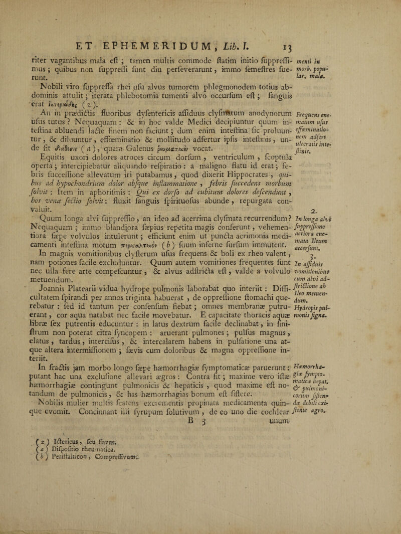 riter vagantibus mala efi ; tamen multis commode ftatim initio fuppreffi- menti in mus; quibus non fupprefli funt diu perfeverarunt, immo femefires fue- nmb.popu- runt. for. mala. Nobili viro fupprefTa rhei ufu alvus tumorem phlegmonodem totius ab¬ dominis attulit; iterata phlebotomia tumenti alvo occurfum eft ; fanguis 'erat iVrep/fcaTjif (?,). An in praedidbis fluoribus dyfentericis affiduus clyfirfatum anodynorum Frequens me. ufus tutus ? Nequaquam: & in hoc valde Medici decipiuntur quum in- matum ufus teflina abluendi ladle finem non faciunt ; dum enim intefiina fic proluun- effoeminatio- tur , & diluuntur , effbeminatio & mollitudo adfertur ipfis intefdnis, un- ne.m a^ert cte iit <ria)he-ts ( a ), quam Calenus pso^cctr/**/ vocat. /tinis. Equitis uxori dolores atroces circum dorfum , ventriculum , fcoptula operta ; intercipiebatur aliquando refpiratio : a maligno flatu id erat; fe- biis fucceffione allevatum iri putabamus, quod dixerit Hippocrates , qui¬ bus ad hypochondrium dolor abfque inflammatione , febris fuccedens morbum folvit : Item in aphorifmis : Qui ex dorfo ad cubitum dolores defcendunt , hos vence feclio folvit; fluxit fanguis lpirituofus abunde , repurgata con¬ valuit. 2. Quum longa alvi fuppreffio , an ideo ad acerrima clyfmata recurrendum ? in longa alvi Nequaquam ; immo blandiora faepius repetita magis conferunt, vehemen- /«ppreffione tiora faepe volvulos intulerunt; efficiunt enim ut pundla acrimonia medi- camenti intefiina motum mptray.rix.6v (b) fuum inferne furfum immutent. accfju. In magnis vomitionibus clyflerum ufus frequens & boli ex rheo valent, * nam potiones facile excluduntur. Quum autem vomitiones frequentes funt ajfduis nec ulla fere arte compefcuntur , alvus adfiridla eft , valde a volvulo vomitionibus metuendum. ctim alvi ad- Joannis Platearii vidua hydrope pulmonis laborabat quo interiit : Diffi- ab cultatem fpirandi per annos triginta habuerat , de oppreffione ftomachi que- dllWm ‘ rebatur : fed id tantum per confenfum fiebat; omnes membranae putru- Hydropispul- erant, cor aqua natabat nec facile movebatur. E capacitate thoracis aqu^ monis flgna. librae fex putrentis educuntur : in latus dextrum facile declinabat, in fini- ftrum non poterat citra fyncopem : aruerant pulmones ; pulfus magnus, elatus , tardus , intercifus , & intercalarem habens in pulfatione una at¬ que altera intermiifionem ; fievis cum doloribus magna oppreffione in¬ teriit. In frarftis jam morbo longo faepe haemorrhagiae fymptomaticae paruerunt: Kamorrha- putant hac una exclufione sallevari aegros: Contra fit; maxime vero ifiae gla fympto. haemorrhagiae contingunt pulmonicis &c hepaticis , quod maxime eft no- & pulmonid tandum de pulmonicis, Se has haemorrhagias bonum eft fiftere. eorum flflen* Nobilis mulier multis fcatens excrementis propinata medicamenta quin- da debili exi- que evomit. Concinnant ilii lyrupum folutivum , de eo uno die cochlear fcnte £gr0-- B' 3 unum ( z ) Idericus, feu flavus. (a) DifpoGtio rheu natica. ( b ) Ferilialucon , Gompreffivunn.