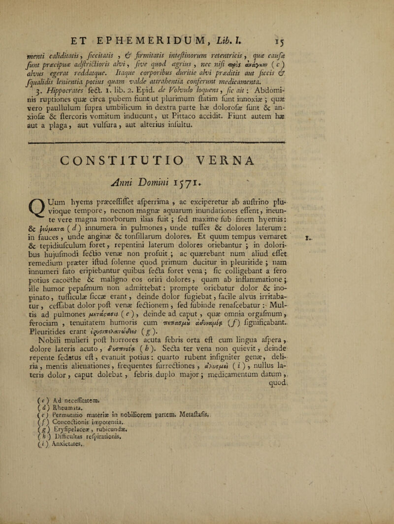 menti caliditatis, fiiccitatis , & firmitatis intefiinorum retentricis, qua caufie fiunt pracipua adjlriclioris alvi, five quod agrius , wtsc wz/7 <s>)ocf ( c ) alvus egerat reddatque. Itaque corporibus duritie alvi praditis aut ficcis & fiqualidis lenientia potius quam valde attrahentia conferunt medicamenta. q>. Hippocrates fed. I. lib. 2. Epid. de Volvulo loqnens, fic ait: Abdomi¬ nis ruptiones quce circa pubem fiunt ut plurimum flatim funt innoxias ; cjuas vero paullulum fiupra umbilicum in dextra parte has dolorofas funt & an- xiofas & fiercoris vomitum inducunt, ut Pittaco accidit. Fiunt autem has aut a plaga, aut vulfura, aut alterius infultu. CONSTITUTIO VERNA Anni Domini IJ71. QUum hyems prascefliffet afperrima , ac exciperetur ab auflrino plu¬ vioque tempore, necnon magnas aquarum inundationes edent, ineun- te vere magna morborum ilias fuit; fed maxime fub finem hyemis: & ptvjActTa (d) innumera in pulmones, unde tuffes & dolores laterum : in fauces , unde anginas & tonfillarum dolores. Et quum tempus vernaret & tepidiufculum foret, repentini laterum dolores oriebantur ; in dolori¬ bus hujufmodi fedio venas non profuit ; ac quasrebant num aliud effet remedium praster iftud folenne quod primum ducitur in pleuritide ; nam innumeri fato eripiebantur quibus feda foret vena; fic colligebant a fero potius cacoethe & maligno eos oriri dolores, quam ab inflammatione; ille humor pepafmum non admittebat: prompte oriebatur dolor & ino¬ pinato, tudiculas ficcas erant, deinde dolor fugiebat, facile alvus irritaba¬ tur, ceflabat dolor pofl venas fedionem , fed fubinde renafcebatur : Mul¬ tis ad pulmones fM-racauus ( e ) , deinde ad caput , quas omnia orgafmum , ferociam , tenuitatem humoris cum mnat/uii (/) fignificabant.. Pleuritides erant iqyisntiKardJas (g). Nobili mulieri pofl horrores acuta febris orta eft cum lingua afpera,. dolore lateris acuto , «Pu<r7noiot ( h ). Seda ter vena non quievit, deinde repente fedatus efl, evanuit potius: quarto rubent infigniter genas, deli¬ ria , mentis alienationes, frequentes furrediones , aAwr/uci (i ) , nullus la¬ teris dolor , caput dole.bat , febris duplo major; medicamentum datum quod: ( c ) Ad ncceflitatetm (. d) Rheumata. (e) Permutatio materias in nobiliorem partem. Metallafis* (f) Concoctionis impotentia. ( g ) Eryfipeliceae, rubicundae ( h ) Difficultas refpirationis»