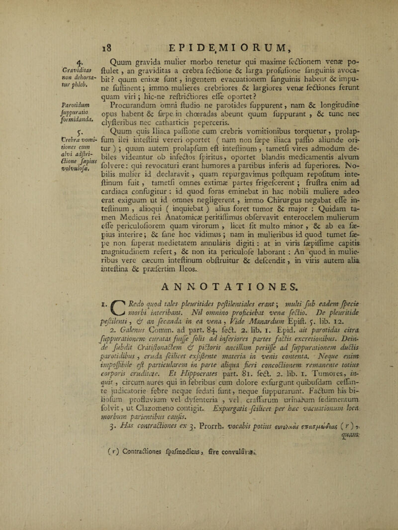 4- Graviditas non dehorta- tur phleb. Parotidum Juppuratio formidanda. $' Crebra vomi¬ tiones cum alvi adjlri- £iione fcephis volvulofe. 18 E P I D E,M IORUM, Quum gravida mulier morbo tenetur qui maxime lefftionem vense po- ftulet , an graviditas a crebra fedtione & larga profufione languinis avoca¬ bit ? quum enixae funt, ingentem evacuationem fanguinis habent & impu¬ ne fuftinent; immo mulieres crebriores & largiores venae fe&iones ferunt quam viri; hic-ne reftridliores effe oportet ? Procurandum omni ftudio ne parotides fuppurent, nam & longitudine opus habent & laepe in choeradas abeunt quum fuppurant , &c tunc nec clyfteribus nec catharticis peperceris. Quum quis Iliaca paffione cum crebris vomitionibus torquetur, prolap- fum ilei inteffini vereri oportet ( nam non ftepe iliaca paffio aliunde ori¬ tur ) ; quum autem prolapfum eft inteftinum , tametfi vires admodum de¬ biles videantur ob infedlos fpiritus, oportet blandis medicamentis alvum folvere: qui revocaturi erant humores a partibus inferis ad fuperiores. No¬ bilis mulier id declaravit , quam repurgavimus poftquam repofitum inte- ftinum fuit , tametfi omnes extima partes frigefcerent ; fruftra enim ad cardiaca confugitur : id quod foras eminebat in hac nobili muliere adeo erat exiguum ut id omnes negligerent , immo Chirurgus negabat effe in¬ teftinum , alioqui ( inquiebat ) alius foret tumor & major : Quidam ta¬ men Medicus rei Anatomicae peritiflimus obfervavit enterocelem mulierum effe periculofiorem quam virorum , licet fit multo minor , & ab ea fte- pius interire; & fane hoc vidimus ; nam in mulieribus id quod tumet fte- pe non fuperat medietatem annularis digiti : at in viris fsepiffime capitis magnitudinem refert, & non ita periculofe laborant : An quod in mulie¬ ribus vere caecum inteftinum obftruitur & delcendit, in viris autem alia, inteftina & pradertim Ileos.. ANNOTATIONES. I. Redo quod tales pleuritides pejlilentiales erant; multi fub eadem fpecie morbi interibant. Nil omnino projiciebat vena feblio. De pleuritide pejiilenti, & an fecanda in ea vena , Vide Manardum Epift. y. lib. 12. 2. Galenus Comm. ad part. 84. fedt. 2. lib. 1. Epid. ait parotidas citra fuppurationem curatas fuijfe folis ad inferiores partes fallis excretionibus. Dein¬ de fubdit Craiiflonaclem jf p Vior is ancillam periijfe ad fuppurationem dubiis parotidibus , cruda fcilicet exfijlente materia in venis contenta. Neque enim impofjibile ef particularem in parte aliqua fieri concoblionem remanente totius corporis cruditate. Et Rlippocrates part. 81. fedl. 2. lib. 1. Tumores, in¬ quit , circum aures qui in febribus cum dolore exfurgunt quibufdam ceffan- te judicatorie febre neque fedati funt, neque fuppurarunt. Fatftum his bi- liofum profluvium vel dyfenteria , vel craffarum urinarum ledimentum folvit, ut Clazomeno contigit. Expurgatis fcilicet per hocc vacuationum loca morbum patientibus caufis. 3. Has contraffiones ex 3. Prorrh. vocabis potius cmMcos <t7ta.rfxdJ'tai ( r) ? i