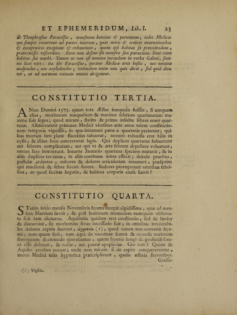 • / de Theophrafus Faracelfus , monfirum hominis & portentum, ridet Medicos qui femper recurrunt ad partes internas, quas miris & crebris evacuationibus & eccoproticis exagitant exhauriunt , quum ipfi habitui fit providendum , pratermiffis vifceribus. Forte non defunt ijli monjiro fua patrocinia. Sunt enim habitus fui ?norbi. Ta?nen ut non eji omnino jurandum in verba Galeni, fum- mi licet viri: ita ifte Faracelfus, juratus Medicce artis hofis , nec omnino audiendus , nec explodendus ; vidcndu?n enim non quis dicat , fed quid dica- tur , ut ad normam rationis omnia dirigantur. CONSTITUTIO TERTIA. ✓ ANno Domini 1573. quum tota ,/Effas inaequalis fuiflet , fi umquam alias , morborum inaequalium & maxime febrium quartanarum ma¬ xima fuit feges ; quod mirum , flatim & primo infultu febres erant quar¬ tanae. Oblervarunt primates Medici vicefimo ante anno talem confiitutio- nem temporis viguiffe, in qua innumeri paene a quartanas perierunt; qui¬ bus mortuis lien plane flaccidus tabuerat, necnon exhaulla erat bilis in cyfti , & illius loco concreverat lapis. Qui duplices quartanas habuerunt aut febrem complicatam, aut qui vi & arte febrem depellere voluerunt, omnes fere interierunt. Ineunte Januario quartana fpeciem mutavit , & in aliis duplices tertianas, in aliis continuas mites effecit; deinde pruritus , pullulas ardentes , rubores & dolores articulorum innumeri , praefertim qui macilenti & febre ficcati forent. Sudores proruperunt omnibus febri¬ bus , an quod ficcitas hepatis, habitus corporis caufa fuerit ? CONSTITUTIO QUARTA. . . . v STatim initio menfis Novembris hyems incepit algidiffima , quas ad men- fem Martium fasviit , & poli hominum memoriam numquam obferva- ta fuit tam diuturna. Aquilonia quidem erat conflitutio , fed & fasvior & diuturnior , fic morborum ferax neceflario fuit; in omnibus intolerabi¬ les dolores capitis fuerunt , dyonnet. ( i) , quod tamen non convenit hye- mi ; nam quum fani, tum aegri de vacuitate fomni & occurfu variorum fomniorum dormiendo querebantur , quum hyeme longi & profundi fom¬ ni effe debeant, dc nullas , aut paucae apoplexiae. Cur non ? Quum & Aquilo cerebro noceat; unde non mirum fi de capite conquererentur , immo Medici talia hypnotica prasfcripferunt , qualia asflivis fervoribus., G1 affar (i) Vigilia,. .i ’>*