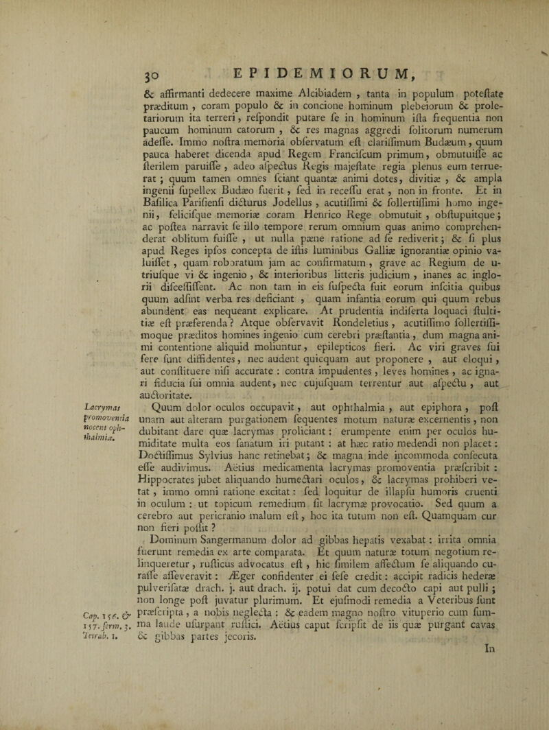 Lacrymas promoventia nocent oph¬ thalmice. Cap. i & 157. ferm. 3. letrab. 1. 30 EPIDEMIORUM, & affirmanti dedecere maxime Alcibiadem , tanta in populum potefiate praeditum , coram populo Sc in concione hominum plebeiorum prole¬ tariorum ita terreri, refpondit putare fe in hominum ifta frequentia non paucum hominum catorum , Se res magnas aggredi folitorum numerum adefle. Immo noftra memoria obfervatum eft clarilfimum Buda?um, quum pauca haberet dicenda apud Regem Francifcum primum, obmutuifTe ac fterilem paruiffe , adeo afpedlus Regis majeftate regia plenus eum terrue¬ rat ; quum tamen omnes fciant quanta? animi dotes, divitia? , Se ampla ingenii fupellex Buda?o fuerit , fed in receftu erat , non in fronte. Et in Bafilica Parifienfi didturus Jodellus , acutilTimi Se follertiflimi h uno inge¬ nii , felicifque memoria? coram Hern ico Rege obmutuit , obftupuitque; ac poftea narravit fe illo tempore rerum omnium quas animo comprehen¬ derat oblitum fuifle , ut nulla pa?ne ratione ad fe rediverit; & fi plus apud Reges ipfos concepta de iftis luminibus Gallia? ignorantis opinio va- luiftet , quam roboratum jam ac confirmatum , grave ac Regium de u- triufque vi Se ingenio , Se interioribus litteris judicium , inanes ac inglo¬ rii dilcefiiffent. Ac non tam in eis fufpedta fuit eorum infcitia quibus quum adfint verba res deficiant , quam infantia eorum qui quum rebus abundent eas nequeant explicare. At prudentia indiferta loquaci ftulti- tia? efi pra?ferenda ? Atque obfervavit Rondeletius , acutifiimo follertiffi- moque prsditos homines ingenio cum cerebri prsflantia, dum magna ani¬ mi contentione aliquid moliuntur, epilepticos fieri. Ac viri graves fui fere funt diffidentes, nec audent quicquam aut proponere , aut eloqui , aut confiituere nifi accurate : contra impudentes, leves homines , ac igna¬ ri fiducia fui omnia audent, nec cujufquam terrentur aut afpedlu , aut aucftoritate. Quum dolor oculos occupavit, aut Ophthalmia , aut epiphora , poft unam aut alteram purgationem fequentes motum natura? excernentis , non dubitant dare qua? lacrymas proliciant: erumpente enim per oculos hu- miditate multa eos fanatum iri putant : at ha?c ratio medendi non placet: Dodtiffimus Sylvius hanc retinebat; Se magna inde incommoda confecuta efte audivimus. Aetius medicamenta lacrymas promoventia pra?fcribit : Hippocrates jubet aliquando humedlari oculos, Se lacrymas prohiberi ve¬ tat , immo omni ratione excitat: fed loquitur de illapfu humoris cruenti in oculum : ut topicum remedium fit lacryma? provocatio. Sed quum a cerebro aut pericranio malum efi, hoc ita tutum non efi. Quamquam cur non fieri pofiit ? Dominum Sangermanum dolor ad gibbas hepatis vexabat: irrita omnia fuerunt remedia ex arte comparata. Et quum natura? totum negotium re¬ linqueretur , rufiicus advocatus eft , hic fimilem afFefium fe aliquando cu- raiTe affeveravit: Atger confidenter ei fefe credit: accipit radicis hederae pulverifata? drach, j. aut drach. ij. potui dat cum decocfto capi aut pulli ; non longe poft juvatur plurimum. Et ejufinodi remedia a Veteribus funt pra?fcripta, a nobis neglecta : Se eadem magno noftro vituperio cum fum- ma laude ufurpant rufiici. Aetius caput fcripfit de iis qua? purgant cavas ce gibbas partes jecoris. In