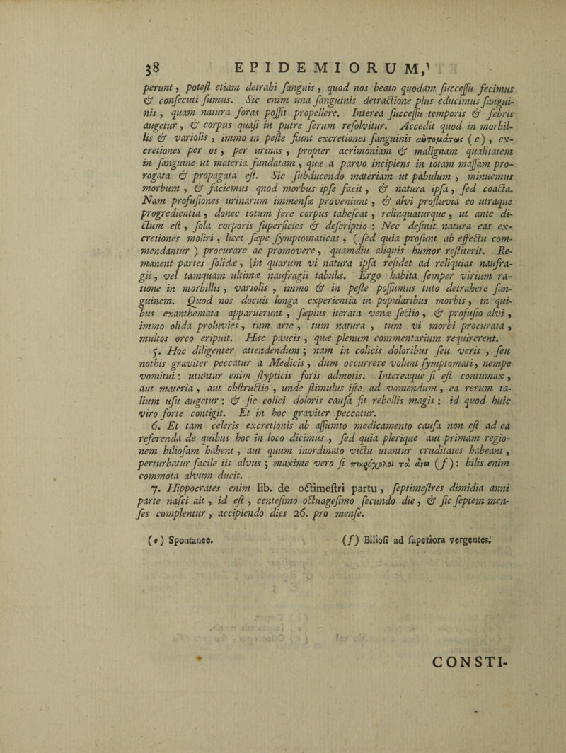 pern/it, potefl etiam detrahi [anguis , quod nos beato quoda?n fucceffu fecimus & confient i fumus. Sic enim una fanguinis detraffione plus educimus fangui¬ nis , quam natura foras pojjit propellere. Interea fuccejjit temporis & febris augetur, & corpus quafi in putre ferum refolvitur. Accedit quod in morbil¬ lis & variolis , immo in pe(le fiunt excretiones f anguinis avto/u cItus ( e) , cx- cretiones per os, per urinas , propter acrhnoniam & malignam qualitatem in fanguine ut materia fundatam , quae a parvo incipiens in totam maffam pro¬ rogata & propagata ejl. Sic fubducendo materiam ut pabulum , minuemus morbum , & faciemus qnod morbus ipfe facit, & natura ipfa , fed coacla. Nam profufiones urinarum immenfce proveniunt, & alvi profluvia eo utraque progredientia •, donec totum fere corpus tabefiat , relinquatur que, ut ante di- Ilum e(l , fila corporis fuperficies & defiriptio : Nec definit natura eas ex¬ cretiones moliri , licet fiepe fymptomaticas , (fed quia profunt ab cffeclu com¬ mendantur ) procurare ac promovere, quamdiu aliquis humor refiiterit. Re¬ manent partes folidce , {in quarum vi natura ipfa refidet ad reliquias naufra¬ gii , vel tamquam ultimce naufragii tabulce. Ergo habita femper virium ra¬ tione in morbillis, variolis , immo & in pefie pojfumus tuto detrahere fim- guinem. Qitod nos docuit longa experientia in popularibus jnorbis, in qui¬ bus exanthemata apparuerunt , fepius iterata vena fictio , & profufio alvi, immo olida proluvies, tum arte , tum natura , tum vi morbi procurata , multos orco eripuit. Hac paucis , qua plenum commentarium requirerent. q. Hoc diligenter attendendum ; nam in colicis doloribus fiu veris , fiu nothis graviter peccatur a Medicis, dum occurrere volunt fymptomati, nempe vomitui: utuntur enim Jlypticis foris admotis. Intereaque fi ejl contumax , aut materia , aut obflruffio , unde (limulus ifie ad votnendum , ea rerum ta¬ lium ufu augetur: & fic colici doloris caufa fit rebellis magis : id quod huic viro forte contigit. Et in hoc graviter peccatur. 6. Et tam celeris excretionis ab ajfumto medicamento caufa noti ejl ad ea referenda de quibus hoc in loco dicimus , fed quia plerique aut primam regio¬ nem biliofam habent, aut quum inordinato vidu utantur cruditates habeant, perturbatur facile iis alvus ; maxime vero fi vny.fx°^01 T* (/)« bilis enim commota alvum ducit. j. Hippocrates enim lib. de odlimeftri partu , feptimejlres dimidia anni parte nafci ait , id ejl , centefimo obhiagefimo fecundo die, & fic feptem mcn- fes complentur, accipiendo dies 26. pro menfe. (e) Spontanee. (/) Biliofi ad fliperiora vergentes. CONSTI-