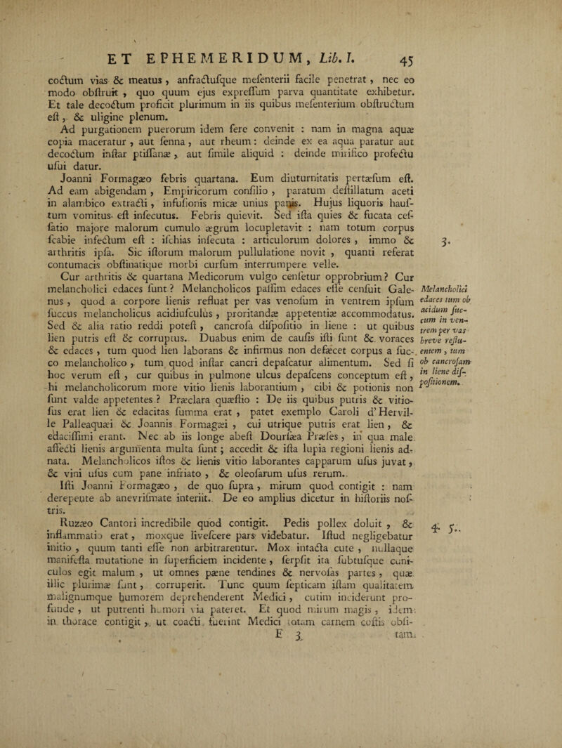 codlum vias &c meatus , anfradtufque mefenterii facile penetrat , nec eo modo obftruit , quo quum ejus expreflum parva quantitate exhibetur. Et tale decotftum proficit plurimum in iis quibus mefenterium ohftrudlum eft , & uligine plenum. Ad purgationem puerorum idem fere convenit : nam in magna aquas copia maceratur , aut fenna , aut rheum: deinde ex ea aqua paratur aut decobtum inftar ptiflanse r aut fimile aliquid : deinde mirifico profe&u ufui datur. Joanni Formaga?o febris quartana. Eum diuturnitatis pertasfum eft. Ad eam abigendam , Empiricorum confilio , paratum deftillatum aceti in alambico extradli, infufionis mica? unius patiis. Hujus liquoris hauf- tum vomitus- eft infecutus. Febris quievit. Sed ifta quies & fucata cefi fatio majore malorum cumulo regium locupletavit : nam totum corpus fcabie infeblum eft : ifchias infecuta : articulorum dolores , immo arthritis ipfa. Sic iftorum malorum pullulatione novit , quanti referat contumacis obftinatique morbi curfum interrumpere velle. Cur arthritis & quartana Medicorum vulgo cenfetur opprobrium? Cur melancholici edaces funt? Melancholicos paifim edaces efte cenfuit Gale¬ nus , quod a corpore lieni? refluat per vas venofum in ventrem ipfum fuccus melancholicus acidiufculus , proritanda? appetentia? accommodatus. Sed <3c alia ratio reddi poteft , cancrofa difpofitio in liene : ut quibus lien putris eft & corruptus. Duabus enim de caufis ifti funt & voraces & edaces , tum quod lien laborans & infirmus non defascet corpus a fuc-. co melancholico , tum quod inftar cancri depafcatur alimentum. Sed fi hoc verum eft , cur quibus in pulmone ulcus depafcens conceptum eft , hi melancholicorum more vitio lienis laborantium , cibi & potionis non funt valde appetentes ? Praeclara quaeftio : De iis quibus putris & vitio- fus erat lien 6c edacitas fumma erat , patet exemplo Caroli d’Hervil- le Palleaquad 6c Joannis Formagaei , cui utrique putris erat lien , & eAaciflimi erant. Nec ab iis longe abeft Dourfiea Pra?les ? in qua male. affebli lienis argumenta multa funt; accedit & ifta lupia regioni lienis ad- nata. Melancholicos iftos & lienis vitio laborantes capparum ufus juvat ? & vini ufus cum pane infriato , & oleofarum ufus rerum.. Ifti Joanni Formagreo , de quo fupra , mirum quod contigit : nam derepente ab anevriimate interiit.. De eo amplius dicetur in hiftoriis nofi tris. Ruzteo Cantori incredibile quod contigit. Pedis pollex doluit , & inflammatio erat, moxque livefcere pars videbatur. Iftud negligebatur initio , quum tanti elTe non arbitrarentur. Mox intadla cute , nLllaque manifefta mutatione in fuperficiem incidente , ferpfit ita fubtufque cuni¬ culos egit malum , ut omnes pa?ne tendines & nervofas partes , qu^ illic plurimae funt, corruperit. Tunc quum fepticam jftam qualitatem, malignumquc humorem deprehenderent Medici, cutim inciderunt pro¬ funde , ut putrenti humori via pateret. Et quod mirum magis , idem-, in thorace contigit ut coadti. fueiint Medici tatam carnem coftis obfi- E 3 tamn Melancholici edaces tum ob acidum fuc- cum in ven¬ trem per vas breve reflu¬ entem 5 tum ob cancrofatn- in liene dif- pofltionem. T 5V. /