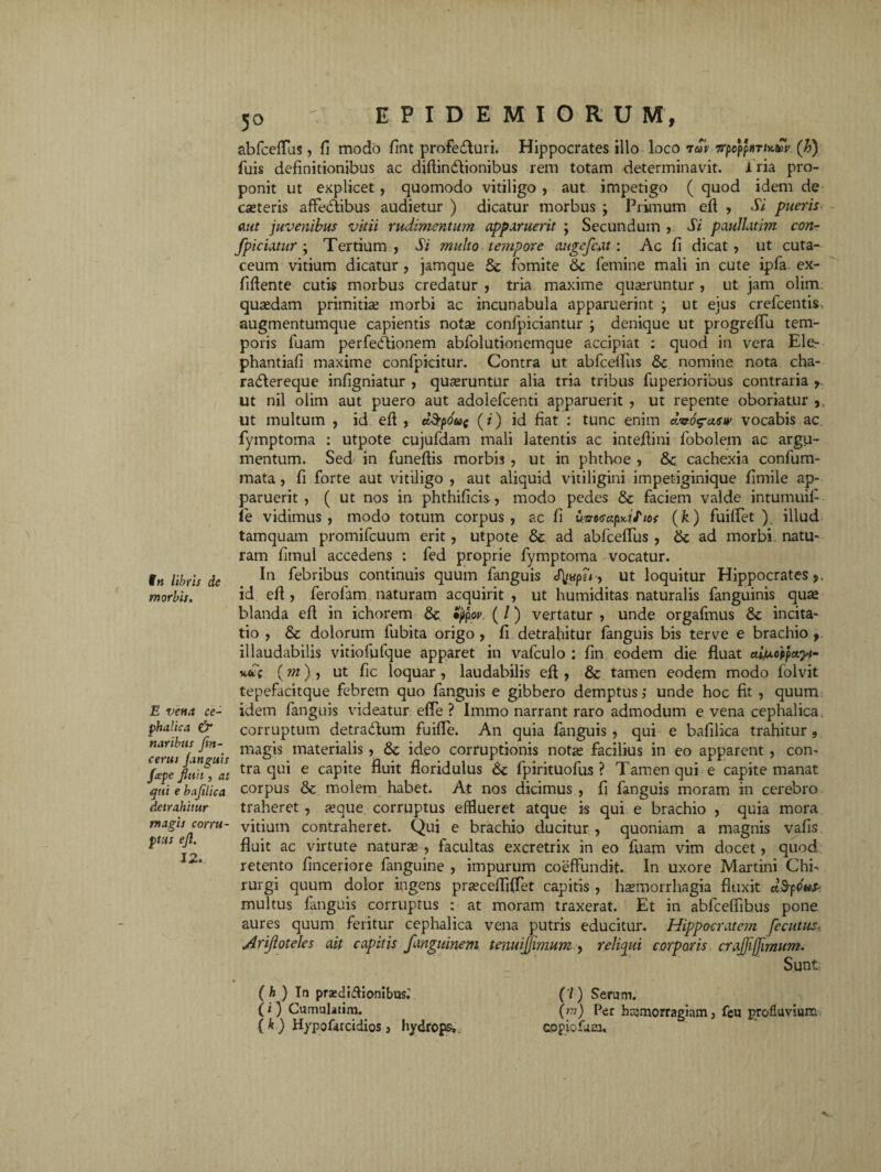 in libris de morbis. E vena ce¬ phalica & naribus fin- cerui Janguis fcepe finit, at qui e bafilica detrahitur magis corru¬ ptus efi. 12. 50 ' EPIDEMIORUM, abfceflus, fi modo fint profecturi. Hippocrates illo loco iav irpoppitriKacr. (h) fuis definitionibus ac diftin&ionibus rem totam determinavit. 1 ria pro¬ ponit ut explicet , quomodo vitiligo , aut impetigo ( quod idem de cseteris affeCtibus audietur ) dicatur morbus ; Primum eft , Si pueris aut juvenibus vitii rudimentum apparuerit ; Secundum , Si paullatim con- fpiciatur ; Tertium, Si multo tempore augefcat: Ac fi dicat, ut cuta- ceum vitium dicatur , jamque fomite 6c femine mali in cute ipfa ex- fiftente cutis morbus credatur , tria maxime quaeruntur , ut jam olim; quaedam primitiae morbi ac incunabula apparuerint ; ut ejus crefcentis augmentumque capientis notae conlpiciantur ; denique ut progreflu tem¬ poris fuam perfedtionem abfolutionemque accipiat : quod in vera Ele- phantiafi maxime confpicitur. Contra ut abfcelfus & nomine nota cha- ra&ereque infigniatur , quaeruntur alia tria tribus fuperioribus contraria , ut nil olim aut puero aut adolefcenti apparuerit , ut repente oboriatur , ut multum , id eft , ct$pdo( (r) id fiat : tunc enim dvog-asw vocabis ac fymptoma : utpote cujufdam mali latentis ac inteftini fobolem ac argu¬ mentum. Sed in funeftis morbis , ut in phthoe , &; cachexia confum- mata , fi forte aut vitiligo , aut aliquid vitiligini impetiginique fimile ap¬ paruerit , ( ut nos in phthificis, modo pedes & faciem valde intumuif fe vidimus, modo totum corpus, ac fi {tmtscipKif tos (k) fuiflet ) illud tamquam promifcuum erit, utpote & ad abfceffus , &; ad morbi natu¬ ram fimul accedens : fed proprie fymptoma vocatur. In febribus continuis quum fanguis J[uspfr, ut loquitur Hippocrates,, id eft, ferofam naturam acquirit, ut humiditas naturalis fanguinis quae blanda eft in ichorem & typor. ( /) vertatur , unde orgafmus incita¬ tio , &c dolorum fubita origo , fi detrahitur fanguis bis terve e brachio , illaudabilis vitiofufque apparet in vafculo : fin eodem die fluat afaotfctyt- x«fc (m) , ut fic loquar , laudabilis eft , & tamen eodem modo folvit tepefacitque febrem quo fanguis e gibbero demptus; unde hoc fit , quum idem fanguis videatur effe ? Immo narrant raro admodum e vena cephalica, corruptum detradlum fuifle. An quia fanguis , qui e bafilica trahitur, magis materialis, Sc ideo corruptionis notae facilius in eo apparent , con¬ tra qui e capite fluit floridulus fpirituofus ? Tamen qui e capite manat corpus & molem habet. At nos dicimus , fi fanguis moram in cerebro traheret, aeque corruptus efflueret atque is qui e brachio , quia mora vitium contraheret. Qui e brachio ducitur , quoniam a magnis vafis fluit ac virtute naturse , facultas excretrix in eo fuam vim docet, quod retento fmceriore fanguine , impurum coeffundit. In uxore Martini Chi¬ rurgi quum dolor ingens praecefliflet capitis , haemorrhagia fluxit ctdftfafe multus fanguis corruptus : at moram traxerat. Et in abfceflibus pone aures quum feritur cephalica vena putris educitur- Hippocratem fecutus. Arijioteles ait capitis fangitinem tenuijjimum , relipti corporis crajjijjimum. Sunt (h) In prsedidionibus.’ (7) Serum. (1) Cumulatim. (??.») Per hcsmorragiam, feu profluvium ( k ) Hypofarcidios , hydrops». topiofuia»