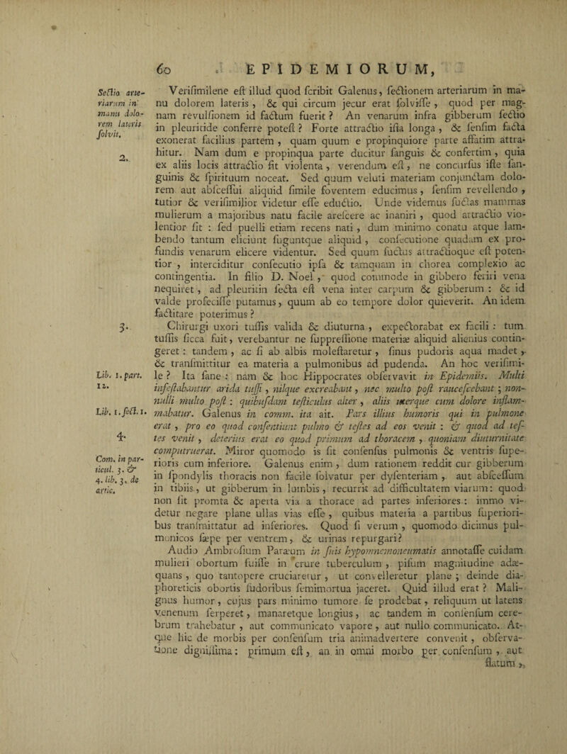 Sefl/o. ane- v i arum iri manu dolo¬ rem lateris folvit, 2. 3- Li&. i.part. 11. U>. i.fett. I. 4- Com. in par- ticul. 3. dr 4. lib. 3. cte artk. 60 E P I D E M I O R U M, Verifimilene eft illud quod fcribit Galenus, fedtionem arteriarum in ma¬ nu dolorem lateris , & qui circum jecur erat £blviiTe , quod per mag¬ nam revulfionem id fabtum fuerit ? An venarum infra gibberum febtio in pleuritide conferre potefl ? Forte attradlio ilia longa , ik. fenfim fadta exonerat facilius partem , quam quum e propinquiore parte affatim attra¬ hitur. Nam dum e propinqua parte ducitur fanguis & confertim , quia ex aliis locis attradfio fit violenta , verendum efl, ne concmfus ifte fan- guinis & fpirituum noceat. Sed quum velati materiam conjundtam dolo¬ rem aut abfceffui aliquid fimile foventem educimus , fenfim revellendo , tutior verifimijior videtur elfe edudtio. Unde videmus fudlas mammas mulierum a majoribus natu facile arefcere ac inaniri , quod attraclio vio¬ lentior fit : fed puelli etiam recens nati , dum minimo conatu atque lam¬ bendo tantum eliciunt fuguntque aliquid , confecutione quadam ex pro¬ fundis venarum elicere videntur. Sed quum fuctus attradlioque eft poten- tior , interciditur confecutio ipfa & tamquam in chorea complexio ac contingentia. In filio D. Noel , quod commode in gibbero feriri vena nequiret, ad pleuririn leita eft vena inter carpum 6c gibberum : & id valde profeciffe putamus, quum ab eo tempore dolor quieverit. An idem, fabtitare poterimus ? Chirurgi uxori tuffis valida 8c diuturna , expedlorabat ex facili : tutn tuffis ficca fuit, verebantur ne fuppreflione materia aliquid alienius contin¬ geret : tandem , ac fi ab albis moleftaretur , finus pudoris aqua madet ik tranfmittitur ea materia a pulmonibus ad pudenda. An hoc verifimi- le ? Ita fane : nam & hoc Hippocrates obfervavit in Epidemiis. Multi infe flabuntur arida tujji, nilque excreabant, nec multo pofl raucefcebant ; non¬ nulli multo pojl : quibufdam tejliculus alter, aliis uter que cum dolore inflam¬ mabatur. Galenus in comm. ita ait. Pars illius humoris qui in pulmone erat , pro eo quod confentiunt pulmo & tejles ad eos venit : & quod ad tef- tes venit , deterius erat eo quod primum ad thoracem , quoniam diuturnitate computruerat. Miror quomodo is fit confenfus pulmonis & ventris fupe- rioris cum inferiore. Galenus enim , dum rationem reddit cur gibberum in fpondylis thoracis non facile folvatur per dyfenteriam ,. aut abfceffum in tibiis, ut gibberum in lumbis, recurrit ad difficultatem viarum: quod non fit promta & aperta via a thorace ad partes inferiores : immo vi¬ detur negare plane ullas vias effe , quibus mateiia a partibus fuperiori- bus tra.nfmittatur ad inferiores. Quod fi verum , quomodo dicimus pul- monicos Ise pe per ventrem, tk urinas repurgari? Audio Ambrofium Parium in fuis hypomnemoneumatis annotaffe cuidam mulieri obortum fuifle in crure tuberculum , pifum magnitudine adae¬ quans , quo tantopere cruciaretur , ut convelleretur plane ; deinde dia¬ phoreticis obortis fudoribus femimortua jaceret. Quid illud erat ? Mali¬ gnus humor , cujus pars minimo tumore fe prodebat, reliquum ut latens venenum ferperet, manaretque longius, ac tandem in confenfum cere¬ brum trahebatur , aut communicato vapore , aut nullo, communicato. At¬ que hic de morbis per confenfum tria animadvertere convenit , obferva- tione dignfliima: primum eft, an in omni morbo per confenfum , aut flatum 5,