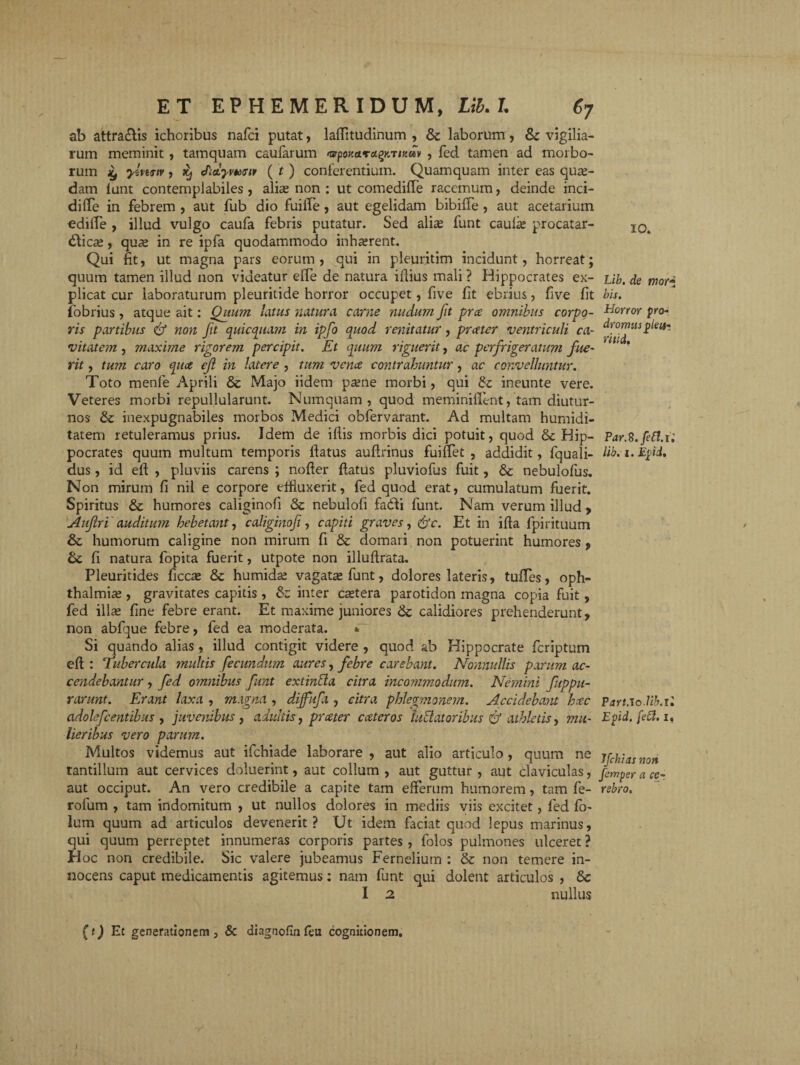 ab attra&is ichoribus nafci putat, lafTitudinum , & laborum, 8c vigilia¬ rum meminit, tamquam caufarum nffpoKa.ra^KTiKay , fed tamen ad morbo¬ rum £ yivertv, ^ Jutymait ( t ) conferentium. Quamquam inter eas quae¬ dam lunt contemplabiles , alias non : ut comediffe racemum, deinde inci¬ di (Te in febrem , aut fub dio fuiife, aut egelidam bibifle , aut acetarium ediffe , illud vulgo caufa febris putatur. Sed alias funt caulas procatar- dlioe, quas in re ipfa quodammodo inhasrent. Qui fit, ut magna pars eorum, qui in pleuritim incidunt, horreat; quum tamen illud non videatur eiTe de natura illius mali ? Hippocrates ex¬ plicat cur laboraturum pleuritide horror occupet, five fit ebrius, five fit fobrius , atque ait: Quum latus natura carne nudum fit prce omnibus corpo¬ ris partibus & non fit quicquam in ipfo quod renitatur, prater ventriculi ca¬ vitatem , maxime rigorem percipit. Et quum riguerit, ac perfrigeratum fue¬ rit , tum caro quce ef in latere , tum vena contrahuntur, ac convelluntur. Toto menfe Aprili & Majo iidem pasne morbi, qui £c ineunte vere. Veteres morbi repullularunt. Mumquam , quod meminifient, tam diutur¬ nos & inexpugnabiles morbos Medici obfervarant. Ad multam hurnidi- tatem retuleramus prius. Idem de illis morbis dici potuit, quod & Hip¬ pocrates quum multum temporis flatus auflrinus fuiffet , addidit, fquali- dus, id eft , pluviis carens ; nofler flatus pluviofus fuit, & nebulofus. Non mirum fi nil e corpore eifiuxerit, fed quod erat, cumulatum fuerit. Spiritus & humores caliginofi & nebulofi fadfi funt. Nam verum illud , Aufri auditum hebetant, caliginofi, capiti graves, &c. Et in illa fpirituum & humorum caligine non mirum fi & domari non potuerint humores , Sc fi natura fopita fuerit, utpote non illuftrata. Pleuritides ficcas & humidas vagatas funt, dolores lateris, tulTes, Oph¬ thalmias , gravitates capitis , & inter castera parotidon magna copia fuit , fed illas fine febre erant. Et maxime juniores & calidiores prehenderunt, non abfque febre, fed ea moderata. * Si quando alias , illud contigit videre , quod ab Hippocrate fcriptum ell : Tubercula multis fecundum aures, febre carebant. Nonnullis parum ac¬ cendebantur , fed omnibus funt exi infla citra incommodum. Nemini fuppu- rarunt. Erant laxa , magna , dijfufa , citra phlegmonem. Accidebant hcec adolefcentibus , juvenibus , adultis, prater cateros inflatoribus & athletis, mu¬ lieribus vero parum. Multos videmus aut ifchiade laborare , aut alio articulo, quum ne tantillum aut cervices doluerint, aut collum , aut guttur , aut claviculas, aut occiput. An vero credibile a capite tam efferum humorem, tam fe- rolum , tam indomitum , ut nullos dolores in mediis viis excitet, fed fo- lum quum ad articulos devenerit? Ut idem faciat quod lepus marinus, qui quum perreptet innumeras corporis partes , folos pulmones ulceret ? Hoc non credibile. Sic valere jubeamus Fernelium : & non temere in¬ nocens caput medicamentis agitemus: nam funt qui dolent articulos , 8c I 2 nullus IO. Lib. de mori bis. Horror pro- dromus feu- ritid. Par.S.fefl. i,' lib. i. E fi. Part.lo.Ub.il Efd. fefl. i, 7[chias non femper a ce-, rebro. (t) Et generationem , & diagnofin leu cognitionem.