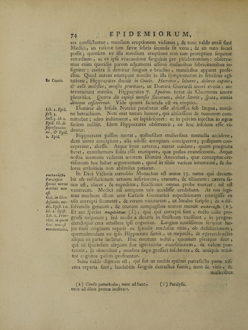 Lib. z. Epii. fett. j. Se£l.-$. lib.z. Epid. lib. de fuperfottauo- ne, & Epid. z. Epid. tfKiXorvpfi i} Paralyjeos fpecies novus n. orbus non eft. Gal.in libro definitio, me¬ die. Epift.i 4. lib. z. Epift. Lib. z. Lror- rkft. in quem Gai. non eJl commentatus. 74 E P I D E M I O R U M, res confiiftantur , menfium eruptionem vidimus ; & tunc valde anxii funt Medici, an ratione tam faeva; febris fecanda fit vena ; & an tuto fecari pollit; quoniam ex ifta menfium eruptione non tam promptum fequitur remedium , ac ex ipfa evacuatione fanguinis per phlebotomiam: obferva- mus enim quotidie parum adjumenti afferri mulieribus febricitantibus in- figniter : contra fi demitur fanguis e brachio , manifeflus apparet profe¬ ctus. Quod autem erumpant menfes in ilia fymptomaton in febribus agi¬ tatione, Hippocrates docuit in Coacis. Horrores , labores , dolores capitis, & colli molejlice, menfes proritant, ut Domini Guerardi uxori evenit: an¬ teverterunt menfes. Hippocrates 7. Epidem. notat de Cleomenis uxore pleuritica. Quarto die copiofi menfes fluxerunt, dolor lateris , fiputa, omnia denique cefifaverunt. Vide quanti facienda elt ea eruptio. Domina; ab Infula Nutrici putabatur effe abfceffis fub lingua, nomi¬ ne batrachium. Non erat tamen humor, qui abfceffum & tumorem com¬ mittebat ; adeo induruerat, ut lapidelceret: ac in pelvim injedtus in tegrse faciem refiliit. Idem Hippocrates oblervavit , ne hoc infolens effe vi¬ deatur. Hippocrates paffim narrat , quibufdam mulieribus nonnulla accidere , dum utero concipiunt, alia adeffe antequam conciperent; poftquam con¬ ceperunt , abeffe. Atque inter cteteras, narrat cuidam , quum pra?gnans fieret, exanthemata folita effe erumpere, qua; poflea evanelcerent. Atque noftra memoria vidimus uxorem Domini Amorrhad , qua; conceptus cer- tiffimum hoc habet argumentum, quod in tibiis varices intumeant, & do¬ lores arthriticis non abfimiles patiatur. In Divi Viddoiis coenobio Monachus efl annos 35. natus qui decum¬ bit ob refolutionem artuum inferiorum, crurum, tibiarum: esetera fa- nus eft, alacer, expeditus, fuiifitiones omnes probe exercet: nil eft venereum. Medici nil umquam tale accidiffe credebant. At nos legi¬ mus morbum iftum ante Calaris Germanici expeditionem contigiffe ex ufu corrupti frumenti , & rerum vitiatarum , ut Strabo fcripfit; 6c a dif- folvendis genuum , & crurum compagibus nomen meruit er^orv^n (k). Et aut fpecies necqaXosiw (/), qua qui correpti funt , redto calle pro¬ gredi nequeunt ; led medo a dextris in finiftrum vacillant , in progre- diendoque crus attollere ipfi coguntur. Langius acutlffimus feriptor hu¬ jus mali originem repetit ex fpinalis medulla; vitio, ob deftillationem , quemadmodum ex ipfo Hippocrate lumit , ut mejendi, & egerendi adlio aliqua ex parte laidatur. Hoc notatum volui , quoniam plerique funt , qui ut lpeciofam aliquam fu te ignorantia; excufationem , 6c velum prte- texant, obtendant , morbos fiepe giaffari infolentes , antiquis mini¬ me cognitos palam profitentur. Scitu valde dignum eft , qui fiat ut multis quibus putrefadta ptene vif- cera reperta funt, laudabilis fanguis detradlus fuerit; item 6c viris, &. mulieribus. ( k ) Cruris perturbatio j nunc ad hanc? ( I ) Paralylis». nunc ad illam partem inclinans.