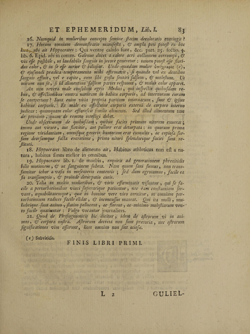 16. Numquid in mulieribus concepto femine Jlatim decoloratio contingit ? 17. Horum omnium demonf ratio manifefta , & ampla peti potejl ex hoc locoubi ait Hippocrates : Qui ventre calido funt, &c. part. 25. fedtio. 4. lib. 6. Epid. ubi in comm. Galenus docet a calore acri cothonem corrumpi, & vix effle pojjibile , ut laudabilis fanguis in jecore generetur : tamen potejl ejje flori¬ dus color , & in fe effe acrior & biliojior. Unde quadam mulier vvro'%ieepog (e), df ejufmodi pradita temperamento mihi affirmavit, Ji quando vel ex dentibus fanguis effluit, vel e capite, eum /ibi gujlu fentiri falfum , & moleftum. Ut mirum non fit, fi id alimentum falfum partes refpuunt, & malus color apparet. An non revera male confidunt agris Medici, qui infpeclis quibufidam re¬ bus , & affectionibus contra naturam in habitu corporis, ad internorum curam fe convertunt ? Sunt enim vitia propria partium internarum , fiunt df ipfius habitus corporis. Et male ex affle bi 10 ne corporis externi de corpore interno judicas : quamquam color efflorefiit fimilis alimento. Sed illud alimentum tam de proximo , quam de remoto intelligi debet. Unde obfervatum de quibufidam , quibus facies primum nitorem exuerat; immo aut virore, aut flavitie, aut pallore erat deturpata : in quorum prima regione viridantium , ornnifque generis bimorum erat cumulus , ac copiofa fiur- fum deorfumque fatta excretione , primo nitori fplendorique faciei fiunt re- fiituti. 18. Hippocrates libro de alimento ait > Habitus athleticus non efl a na¬ tura , habitus fanus melior in omnibus. 15). Hippocrates lib. 1. de morbis, requirit ad generationem phrenitidis bilis motionem , & ut fanguinem fiubeat. Nam quum fani fumus, non trans- fumitur ichor a vafis in mefenterio contentis j fed dum aegrotamus, facile ea jit tranfflumptio , & proinde detur patio cutis. 20. E alia in multis mulieribus, & viris effleeminatis vifimtur , qid fe fa¬ cile a perturbationibus vinci fuperarique patiuntur, nec eam conflandam fer¬ vant , ceqiiabilitatetnque, quee in homine vere viro cernitur, ut omnium per¬ turbationum radices facile elidat, & inconcufflus maneat. Qui ita ?nolli, mu- hebrique funt animo , Jlatim pellucent, ac florent, ac minimo molejliarum ven¬ to facile quatiuntur : Vulgo vocantur journaliers. 21. Quod de Phyftognomicis hic dicitur, idem de af rorum vi in ani¬ mos , & corpora noflra. Aflrorum decreta non funt preetoria , ncc ajlrornni fignificationcs vim afferunt, licet omnino non fint otiofie. (e) Subviridis, FINIS LIBRI PRIMI. L 2 GULIEL-