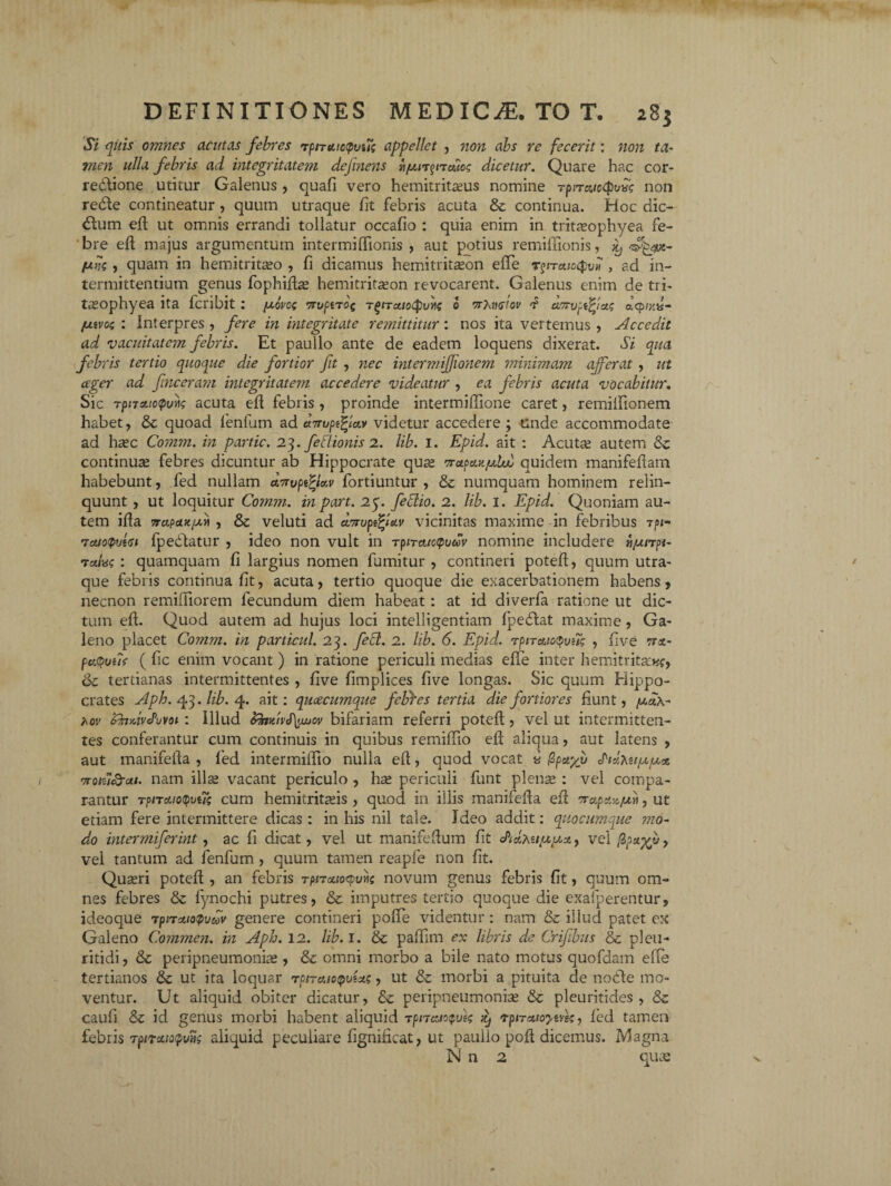 Si quis omnes acutas febres rpnutctpvui appellet , non abs re fecerit: non ta¬ men ulla febris ad integritatem definens fi/uL^ndcog dicetur. Quare hac cor- redtione utitur Galenus , quali vero hemitritaeus nomine rptraiccpvbg non redle contineatur, quum utraque fit febris acuta & continua. Hoc dic¬ tum efi: ut omnis errandi tollatur occafio : quia enim in tritaeophyea fe¬ bre eft majus argumentum intermiffionis , aut potius remiffionis, ^ ^jwe- Ung , quam in hemitritaeo , fi dicamus hemitritceon elTe rgiTuioQvii , ad in¬ termittentium genus fophifia; hemitritason revocarent. Galenus enim de ti i- tasophyea ita fcribit: y,ovog 7ruptT0( T^iTAioCputig 0 wXtnstov amijpffixg a<pry,is- fjavog : interpres, fere in integritate remittitur: nos ita vertemus, Accedit ad vacuitatem febris. Et paullo ante de eadem loquens dixerat. Si qua febris tertio quoque die fortior fit , nec intermijfonem minimam efferat , ut ager ad fvnceram integritatem accedere videatur , ea febris acuta vocabitur. Sic TpnAic(pvi\g acuta efi febris , proinde intermiffione caret, remifiionem habet, & quoad fenfum ad videtur accedere ; unde accommodate ad hasc Comm. in partic. 23. feflionis 2. lib. 1. Epid. ait : Acuta; autem continua; febres dicuntur ab Hippocrate qua; Trapax/uLuu quidem manifefiam habebunt, fed nullam «Vupefyxv fortiuntur , & numquam hominem relin¬ quunt , ut loquitur Cotnm. in part. 25. feblio. 2. lib. 1. Epid. Quoniam au¬ tem ilia 7rapaK/xyt , & veluti ad denopffiav vicinitas maxime in febribus rpx- rictio<p<A<si fpedlatur , ideo non vult in TpiTctictpiuov nomine includere rijunpi- rctivg : quamquam fi largius nomen fumitur , contineri potefi, quum utra¬ que febris continua fit, acuta, tertio quoque die exacerbationem habens, necnon remifiiorem fecundum diem habeat: at id diverfa ratione ut dic¬ tum eft. Quod autem ad hujus loci intelligentiam fpebtat maxime, Ga¬ leno placet Comm. in particul. 23. febt. 2. lib. 6. Epid. rpiraio^ong , five trx- pa(pui?f ( fic enim vocant ) in ratione periculi medias effe inter h e mi trita:*?, & tertianas intermittentes , five fimplices five longas. Sic quum Hippo¬ crates Aph. 43. lib. 4. ait: quacumque febres tertia die fortiores fiunt, [max- hov Zfo/bvcPuvoi : Illud &foniv<f\uuov bifariam referri potefi, vel ut intermitten¬ tes conferantur cum continuis in quibus remifiio efi aliqua, aut latens , aut manifefia , fed intermiffio nulla efi, quod vocat * $pcr/v notu&ai. nam illa; vacant periculo , hae periculi funt plena; : vel compa¬ rantur T?nato$vug cum hemitritaeis , quod in illis manifefia efi 7rapx-Afjb, ut etiam fere intermittere dicas: in his nil tale. Ideo addit: quocumque mo¬ do inter mifer int, ac fi dicat, vel ut manifefium fit cPixxu/xy.X) vel/Bpap/y, vel tantum ad fenfum , quum tamen reapfe non fit. Quseri potefi , an febris TpncLioepvvg novum genus febris fit, quum om¬ nes febres & fynochi putres, & imputres tertio quoque die exafperentur, ideoque TpiTxiopvdv genere contineri pofie videntur: nam & illud patet ex Galeno Commen. in Aph. 12. lib. 1. & pafiim ex libris de Crifibus & pleu- ritidi, & peripneumonia;, & omni morbo a bile nato motus quofdam efie tertianos & ut ita loquar rpiTAiopvUg, ut & morbi a pituita de nodte mo¬ ventur. Ut aliquid obiter dicatur, & peripneumonia; & pleuritides , 8z caufi & id genus morbi habent aliquid rpnaiocpveg xj rpiTctioyuree, led tamen febris tj3nouatpwig aliquid peculiare fignificat, ut paulio pofi dicemus. Magna N n 2 quas