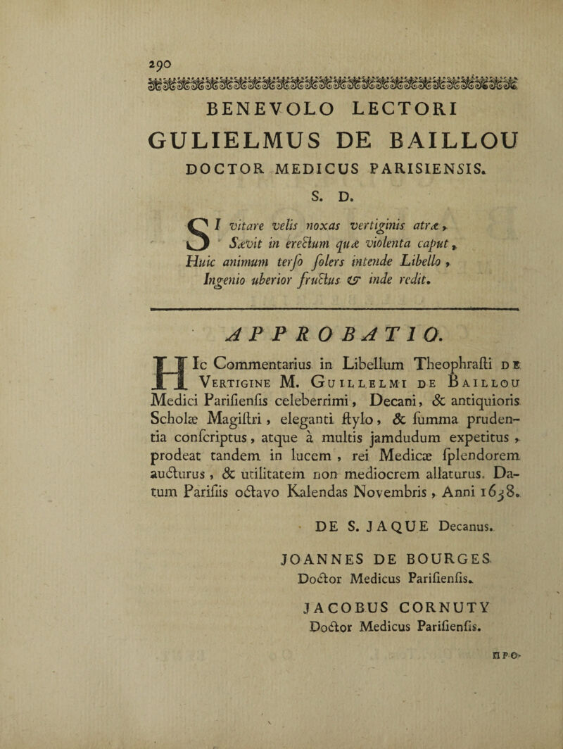 BENEVOLO LECTORI GULIELMUS DE BAILLOU DOCTOR MEDICUS PARISIENSIS. S. D. SI vitare velis noxas vertiginis atr<z > S&vit in erectum qu£ violenta caput,. Huic animum terjo folers intende Libello > Ingenio uberior fruBus es inde redit. APPROBATIO. Ic Commentarius in Libellum Theophrafti di Vertigine M. Guillelmi de Baillou Medici Parifienfis celeberrimi, Decani, & antiquioris Scholae Magiftii , eleganti ftylo, & fumma pruden¬ tia confcriptus> atque a multis jamdudum expetitus , prodeat tandem in lucem , rei Medicae fplendorem audlurus , & utilitatem non mediocrem allaturus. Da¬ tum Paridis octavo Kalendas Novembris , Anni i6j8. % DE S. JAQUE Decanus. JOANNES DE BOURGES Docior Medicus Paridenlis* JACOBUS CORNUTY Do&or Medicus Pariiienfis. npo^ \