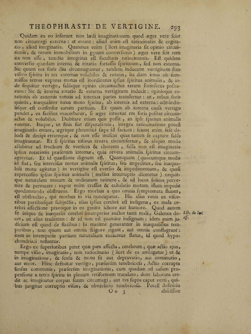 Quidam ex eo inferunt non laedi imaginationem quod asger vere fciat non circumagi externa : at errant : aliud enim efl ratiocinatio & cogita¬ tio , aliud imaginatio. Quatenus enim ( licet imaginaria fit opinio circui¬ tionis , & rerum immobilium in gyrum cpnverfionis) reger vere fcit rem ita non effe , tamdiu integritas cll facultatis ratiocinantis. Efl quidem eonverfio quasdam interna & rotatio fortaffis fpirituum, led non externa. Sic quum res foris diu circumaguntur , tandem inducunt vertiginem fixo vifivo fpiritu in res externas volubiles & rotatas, ita dum intus ob fum- iniffos tetros vapores motus efl inordinatus ipfius fpiritus animalis , & in¬ de fequitur vertigo, falfaque opinio circumadus rerum forinfecus pofita- rum : Sic & interna rotatio da externa vertiginem inducit: opinioque ro¬ tationis ab externis rotatis ad internas partes transfertur : ut, rebus foris quietis, inasqualiter intus moto fpiritu, ab internis ad externa : admirabi¬ li fqu e eft confenlus earum partium. Et quum ab interna caufa vertigo pendet , ea facilius exacerbatur, fi asger intuetur res foris pofitas circum- adas volubiles. Dubitare etiam quis poflit , an ipfe fpiritus animalis rotetur. Itaque , ut finis fiat difputationis , integra ratiocinatione potefl: imaginatio errare, asgrique phrenitici laspe id faciunt: fciunt enim fefe de¬ ludi & decipi errareque , non efle mufcas quas tamen fe captare fallo imaginantur. Et fi fpiritus vifivus revera circumfertur, Sc aliquo modo allabitur ad trochum & vortices &c choream , falfa non efl imaginatio ipfius rotationis prasfertim internae, quia revera animalis fpiritus circum¬ ageretur. Et id quasflione dignum eft. Quamquam (quocumque modo id fiat, feu intercifus motus animalis fpiritus, leu impeditus, feu inaequa¬ bili motu agitatus ) in vertigine efl everfio &c impedimentum, & quafi repercuffio ipfius Iphitus animalis ( melius interruptio diceretur ) nequit- que naturalem motum & ordinatum retinere , & ad locos folitos perve¬ nire &c permeare : vapor enim craflus &c exhalatio motum iflum impedit quodammodo obflruens. Ergo morbus a quo omnia fymptomata fluunt, efl obftrudio , qui morbus in via nuncupatur. Hic alias venit ex vifce- ribus partibulque fubjedis , alias ipfius cerebri efl indigena , ex mala ce¬ rebri affedione pravoque in eo genito ichore aut humore. Quod autem fit iniqua & inaequalis cerebri intemperies audor tanti mali, Galenus do- Dk di leti -cet, ut alias trademus: &- id non efl examine indignum: idem enim ju- aff' dicium efl quod de flatibus : hi maxime generantur in inasqualifius tem¬ poribus , non quum aut omnia frigore rigent, aut omnia conflagrant: item in intemperie partium naturalium exciuntur flatus, id quod hypo¬ chondriaci teftantur. Ergo ex fuperioribus patet quas pars afteda, cerebrum; quas adio ejus, nempe vifio , imaginatio , non ratiocinatio (licet de ea ambigatur ) ut in imaginatione, 6c fenfu & motu fit aut depravatio, aut imminutio , aut error. Hinc definitur vertigo, prasfertim tenebricoia , Adio corrupta fenfus communis, prasfertim imaginationis, cum quadam ad cafum pro- penfione a tetro fpiritu in plexum retiformem translato, dum laborans cre¬ dit ac imaginatur corpus fuum circumagi, aut res fupra caput verti, qui¬ bus jungitur corruptio vifus., tte, obverlatio tcnebricofa. Potefl definitio O o 3 abfciflior