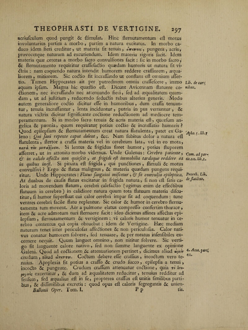 acriufculum quod pungit & flimulat* Hinc fternutamentum efl motus involuntarius partim a morbo , partim a natura excitatus. In morbo ca¬ duco idem fieri creditur, ut materia fit tenuis, «ire;rro$, pungens, acris, provocetque naturam ad excutiendum. Idem materia rigoris facit. Idem materia qua; ceteras a morbo facro convulfiones facit: fic in morbo facro, & fternutamento requiritur craffefadlio qusedam humoris ut natura fit vi- Clrix : nam coquendo natura intendit humorem reddere crafliorem, aequa¬ liorem , mitiorem. Sic codlio fit incrafTando ut conflans eff omnium affer- tio. Tamen Hippocrates ait per putredinem omnia craffefcere , immo aquam ipfam. Magna hic quaeftio efl. Dicunt Avicennam flatuere co¬ itionem , nec incrafTando nec attenuando fieri, fed ad aequalitatem quam¬ dam , ut ad juflitiam , reducendo fedu&is rebus alterius generis. Modo autem generaliore coitio dicitur effe in humoribus , dum craffa tenuan¬ tur , tenuia incraffantur , lenta inciduntur , putria in pus vertuntur , Sc natura viitrix dicitur f gnificante coitione reduitionem ad mediocre tem¬ peramentum. Si in morbo facro tenuis Sz acris materia efl, quorfum an¬ gelica & paeonia, quum requiratur potius coitio & incraftatio humoris ? Quod epilepfiam & fternutamentum creat natura flatulenta, patet ex Ga¬ leno : Qui fani repente caput dolent, &c. Nam fubitus dolor a natura efl flatulenta, flertor a craffa materia vel in cerebrum lata, vel in eo mota, Ka.Ta, tw (jliTdpptxw. Si lentus & frigidus foret humor, potius fluporem afferret, ut in attonito morbo videmus. Unde Galenus: Cerebro patiente, Cf in calido ajfettu non quiefeit, at frigidi efl immobilia tardaque reddere ea in quibus meji. Si pituita efl frigida , qui punitiones , flimuli & motus convulfivi ? Ergo & flatus malignus, & materia quaedam pungens requi¬ ritur. Unde Hippocrates: Flatus f anguini mifcetur , & fit convulfio epileptica. At duabus de caufis flatus excitatur in frigida natura, fi non efl fatis ca¬ loris ad movendum flatum, cerebri calefaitio (agimus enim de effeitibus flatuum in cerebro ) in calidiore natura quum tota flatuum materia difeu- titur, fi humor fuperfluat cui calor cerebri impar fit ad coquendum : tunc ventres cerebri facile flatu replentur. Sic calor & humor in cerebro fternu- tamenta tum movent. Aer a pulmone elatus compreffo confertim thorace , item & acre admotum nari flernuere facit: ideo dicimus affines affe&us epi¬ lepfiam , flernutamentutn 8z vertiginem : vi caloris humor tenuatur in ce¬ rebro contentus qui copia obruebat : idem de Vertigine. Haec mediam naturam tenet inter periculofas affectiones Sz non periculofas. Calor nati¬ vus conatur humorem folvere, fed tenuare, 6z permeatus infenfibiles ex¬ cernere nequit. Quum languet omnino, non nititur folvere. Sic verti¬ go fit languente calore nativo, fed non fumme languente ex opinione Galeni. Quod ad codlionem attenuationem pertinet, dicimus aliud ufxov crudum , aliud dmTrxw. CoCtum debere effe craffius , incoCtum vero te¬ nuius. Apoplexia fit potius a craffo Sz crudo fucco , epilepfia a tenui, inco&o & pungente. Crudum craffum attenuatur coftione, quia to m- poym; excernitur , Sz dum ad aequalitatem reducitur , tenuius redditur ad fenfum, fed aequalius ell in fe, propterea craffus efl unitis fimilibus parti¬ bus , Sc diffimilibus excretis : quod opus efl caloris fegregantis Sz unien- Bdlonii Oper. Pom, I. P p tis. Lib. de car¬ nibus. Apho. j. lib.j Com. ad par-, tic.io. lib.i. Prorrh. Lib. defiatibus. 4. Acut. parti 4i.