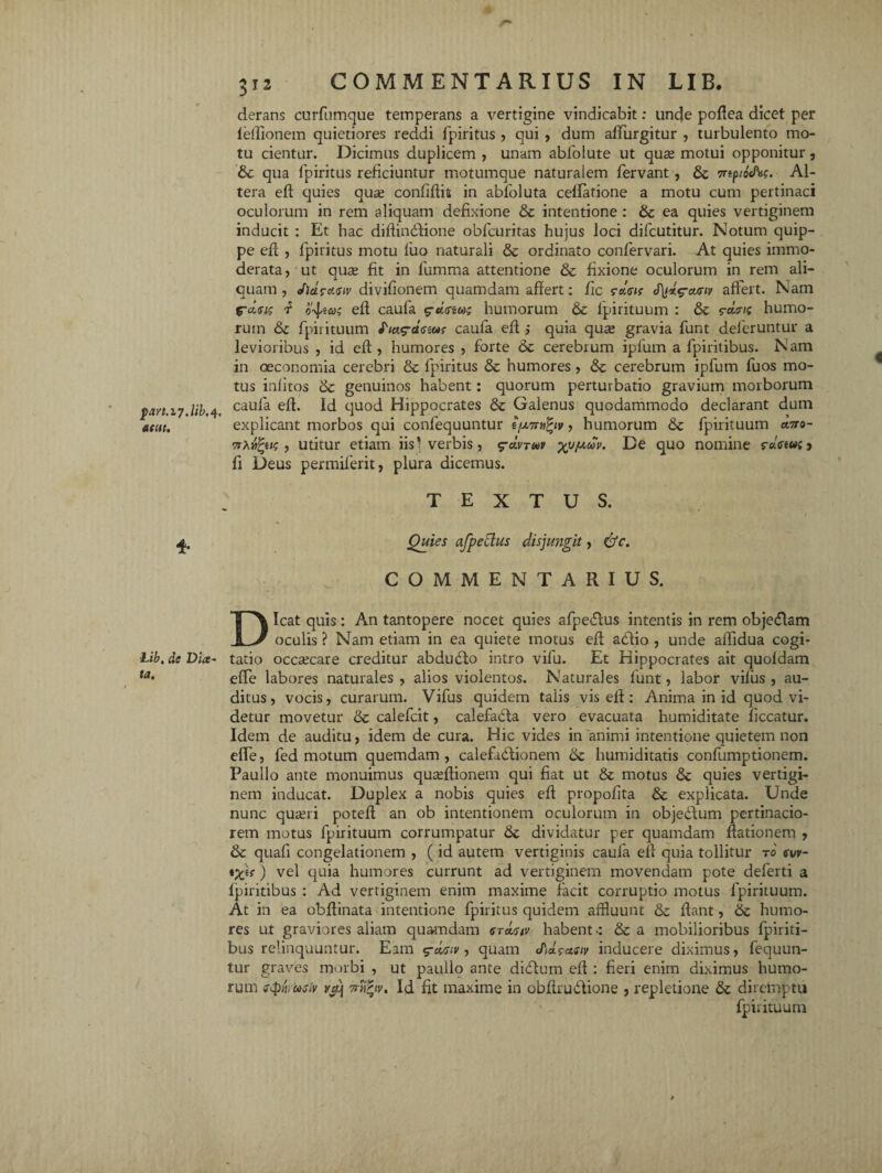 f>art.l7.lib. 4. atut. * Lib, de Dia- ta. 312 clerans curfumque temperans a vertigine vindicabit: unde poffea dicet per leffionem quietiores reddi fpiritus , qui , dum affingitur , turbulento mo¬ tu cientur. Dicimus duplicem , unam ablolute ut qua; motui opponitur , & qua fpiritus reficiuntur motumque naturalem fervant , Trtptocfcs. Al¬ tera eff quies qua; confidis in abfoluta cellatione a motu cum pertinaci oculorum in rem aliquam defixione & intentione : & ea quies vertiginem inducit : Et hac diffindfione obfcuritas hujus loci difcutitur. Notum quip¬ pe eff , fpiritus motu fuo naturali & ordinato confervari. At quies immo¬ derata, ut qua; fit in lumma attentione & fixione oculorum in rem ali¬ quam , J)d?cf.<siv divifionem quamdam affert: fic ?c!.<sis J\t*g-ourtv affert. Nam fclei? f oticos eff caufa g-«<rs«; humorum & lpirituum : &c s-dris humo¬ rum <Se fpirituum fiag-cteiar caufa elf ,* quia qua; gravia funt deferuntur a levioribus , id eff , humores , forte 6c cerebrum ipfum a fpiritibus. Nam in oeconomia cerebri & fpiritus & humores, &c cerebrum ipfum fuos mo¬ tus inlitos & genuinos habent: quorum perturbatio gravium morborum caufa eff. Id quod Hippocrates & Galenus quodammodo declarant dum explicant morbos qui confequuntur t/j.7r»fyv, humorum fpirituum ano- , utitur etiam iis ^verbis, g-cineo v xv^v. De quo nomine r«Ve«f> fi Deus permiferit, plura dicemus. TEXTUS. 1 Quies afpeclus disjungit, dfc. COMMENTARIUS. Dicat quis: An tantopere nocet quies afpe<5fus intentis in rem objetflam oculis ? Nam etiam in ea quiete motus eff aedio , unde affidua cogi¬ tatio occaecare creditur abdudfo intro vifu. Et Hippocrates ait quoldam effe labores naturales, alios violentos. Naturales funt, labor vifus , au¬ ditus, vocis, curarum. Vifus quidem talis vis elf: Anima in id quod vi¬ detur movetur & calefcit, calefabta vero evacuata humiditate liceatur. Idem de auditu, idem de cura. Hic vides in animi intentione quietem non elfe, fed motum quemdam, calefadlionem humiditatis confumptionem. Paullo ante monuimus quseffionem qui fiat ut & motus &: quies vertigi¬ nem inducat. Duplex a nobis quies eff propofita & explicata. Unde nunc quseri poteff an ob intentionem oculorum in objectum pertinacio¬ rem motus fpirituum corrumpatur 6c dividatur per quamdam dationem , & quafi congelationem , (id autem vertiginis caufa eff quia tollitur t0 wv- *Xi{) vel quia humores currunt ad vertiginem movendam pote deferti a fpiritibus : Ad vertiginem enim maxime facit corruptio motus fpirituum. At in ea obffinata intentione fpiritus quidem affluunt & fiant, & humo¬ res ut graviores aliam quamdam srasiv habent-: & a mobilioribus fpiriti¬ bus relinquuntur. Eam $-d<s;v, quam cPid^asiv inducere diximus, fequun- tur graves morbi , ut pauilo ante didlum eff : fieri enim diximus humo¬ rum usti m'j 7rri?iv. Id fit maxime in obfirudtione , repletione & diremptu fpirituum