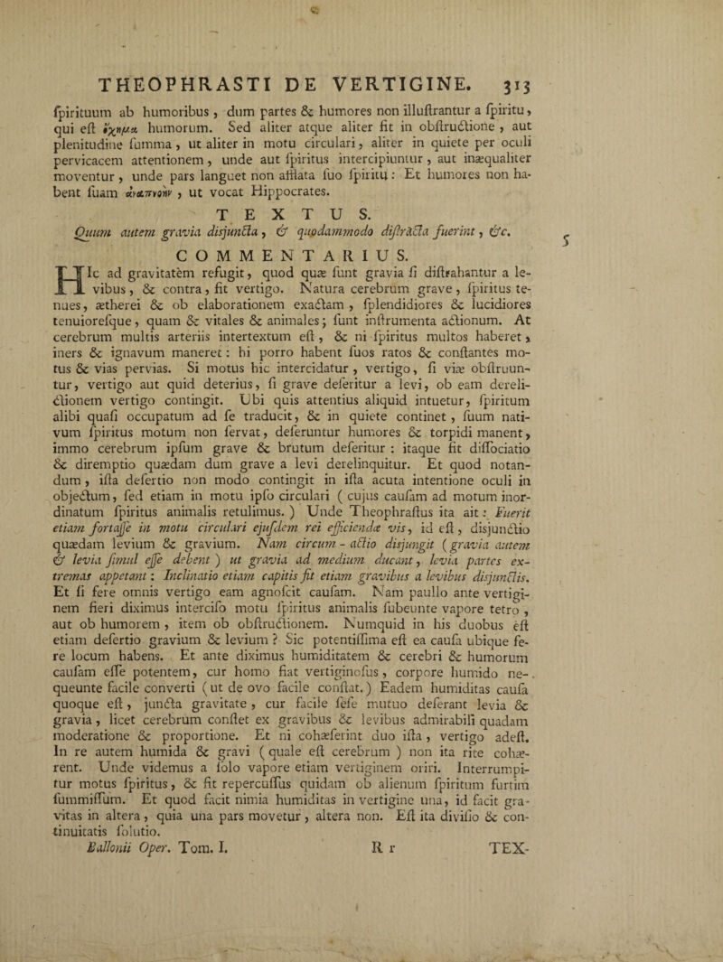 fpirituum ab humoribus , dum partes & humores non illufirantur a fpiritu» qui efi: humorum. Sed aliter atque aliter fit in obftrudtione , aut plenitudine fumma , ut aliter in motu circulari, aliter in quiete per oculi pervicacem attentionem , unde aut fpiritus intercipiuntur , aut inaequaliter moventur , unde pars languet non afiiata luo lpiritu: Et humores non ha* bent luam *mvmv , ut vocat Hippocrates. TEXTUS. Quum autem gravia disjunfta , & quodammodo dijlracla fuerint, &c. COMMENTARIUS. Hic ad gravitatem refugit, quod quas funt gravia fi difirahantur a le¬ vibus, &: contra, fit vertigo. Natura cerebrum grave, fpiritus te¬ nues, astherei & ob elaborationem exadlam , fplendidiores 6c lucidiores tenuiorefcjue, quam & vitales & animales; funt infirumenta adlionum. At cerebrum multis arteriis intertextum efi, & ni fpiritus multos haberet > iners & ignavum maneret: hi porro habent fuos ratos & conflantes mo¬ tus & vias pervias. Si motus hic intercidatur , vertigo, fi vite obflruun- tur, vertigo aut quid deterius, fi grave deferitur a levi, ob eam dereli¬ ctionem vertigo contingit. Ubi quis attentius aliquid intuetur, fpiritum alibi quafi occupatum ad fe traducit, & in quiete continet , fuum nati¬ vum fpiritus motum non fervat, deferuntur humores & torpidi manent, immo cerebrum ipfum grave & brutum deferitur : itaque fit diffbciatio & diremptio qusedam dum grave a levi derelinquitur. Et quod notan¬ dum , ifla defertio non modo contingit in ifia acuta intentione oculi in objedlum, fed etiam in motu ipfo circulari ( cujus caufam ad motum inor¬ dinatum fpiritus animalis retulimus. ) Unde Theophrafius ita ait: Fuerit etiam fortajje in motu circulari ejufdem rei efficienda vis, id e fi, disjundlio quaedam levium & gravium. Nam circum - allio disjungit (gravia autem & levia Jimttl ejfe debent ) ut gravia ad medium ducant, levia partes ex¬ tremas appetant: Inclinatio etiam capitis fit etiam gravibus a levibus disjunclis. Et fi fere omnis vertigo eam agnofeit caufam. Nam paullo ante vertigi¬ nem fieri diximus intercifo motu fpiritus animalis fubeunte vapore tetro , aut ob humorem , item ob obfirudiionem. Numquid in his duobus efi etiam defertio gravium & levium ? Sic potentiffima efi ea caufa ubique fe¬ re locum habens. Et ante diximus humiditatem & cerebri & humorum caufam efie potentem, cur homo fiat vertiginofus, corpore humido ne-, queunte facile converti (ut de ovo facile confiat.) Eadem humiditas caufa quoque efi, jundta gravitate , cur facile fefe mutuo deferant levia & gravia, licet cerebrum confiet ex gravibus & levibus admirabili quadam moderatione & proportione. Et ni cohseferint duo ifia , vertigo adeft. In re autem humida 6c gravi ( quale efi cerebrum ) non ita rite cohae¬ rent. Unde videmus a lolo vapore etiam vertiginem oriri. Interrumpi¬ tur motus fpiritus, & fit repercuffus quidam ob alienum fpiritum furtim fummifTum. Et quod facit nimia humiditas in vertigine una, id facit gra¬ vitas in altera, quia una pars movetur, altera non. Efi ita divifio 6c con¬ tinuitatis lblutio.