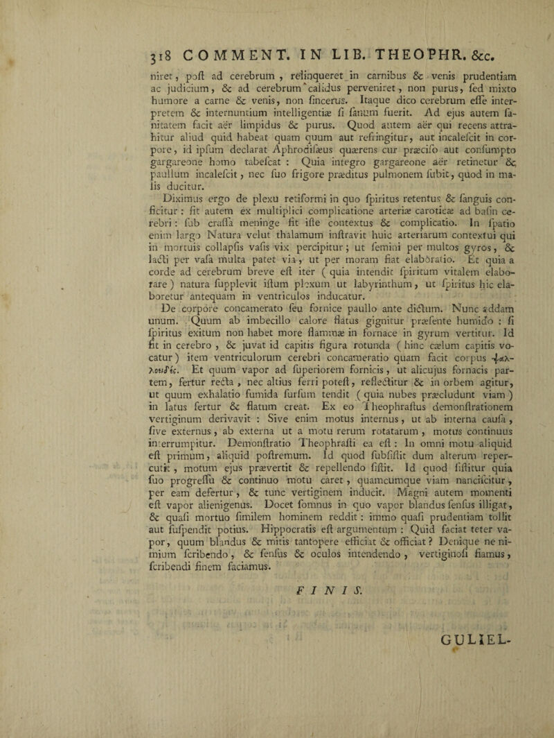 ji8 COMMENT. IN LIB. THEOPHR.&c. niret, pofl ad cerebrum , relinqueret in carnibus & venis prudentiam ac judicium, & ad cerebrumcaiidus perveniret , non purus, fed mixto humore a carne & venis, non fincerus. Itaque dico cerebrum effe inter¬ pretem & internuntium intelligentias fi fanum fuerit. Ad ejus autem fa- nitatem facit aer limpidus & purus. Quod autem aer qui recens attra¬ hitur aliud quid habeat quam quum aut refringitur, aut incalefcit in cor¬ pore , id ipfum declarat Aphrodifasus quasrens cur prtecifo aut confumpto gargareone homo tabefcat : Quia integro gargareone aer retinetur &. paullum incalefcit, nec fuo frigore prasditus pulmonem fubit, quod in ma¬ lis ducitur. Diximus ergo de plexu retiformi in quo fpiritus retentus & fanguis con¬ ficitur : fit autem ex multiplici complicatione arterias caroticas ad bafin ce¬ rebri : fub craffa meninge fit ifle contextus &: complicatio. In fpatio enim largo Natura velut thalamum inflravit huic arteriarum contextui qui in mortuis collapfis vafis vix percipitur; ut femini per multos gyros, & ladli per vafa multa patet via, ut per moram fiat elabdratio. Et quia a corde ad cerebrum breve efl iter ( quia intendit fpiritum vitalem elabo¬ rare ) natura fupplevit illum plexum ut labyrinthum, ut fpiritus hic ela¬ boretur antequam in ventriculos inducatur. De corpore concamerato feu fornice paullo ante difttim. Nunc addam unum. . Quum ab imbecillo calore flatus gignitur prasfente humiefo : fi fpiritus exitum non habet more flammas in fornace in gyrum vertitur. Id fit in cerebro , & juvat id capitis figura rotunda ( hinc caslum capitis vo¬ catur ) item ventriculorum cerebri concameratio quam facit corpus 4flt*-~ houfti. Et quum vapor ad fuperiorem fornicis , ut alicujus fornacis par¬ tem, fertur redla , nec altius ferri poteff, refiedlitur & in orbem agitur, ut quum exhalatio fumida furfum tendit ( quia nubes praecludunt viam ) in latus fertur &c flatum creat. Ex eo 1 heophraflus demonflrationem vertiginum derivavit : Sive enim motus internus, ut ab interna caufa , five externus , ab externa ut a motu rerum rotatarum , motus continuus interrumpitur. Demonflratio Theophrafti ea efl: ln omni motu aliquid efl primum, aliquid poflremum. Id quod fubfiflit dum alterum reper- cutk , motum ejus prasvertit & repellendo fiflit. Id quod fiflitur quia fuo progreffii & continuo motu caret , quamcumque viam nanciicitur , per eam defertur , & tunc vertiginem inducit. Magni autem momenti efl vapor alienigenus. Docet fomnus in quo vapor blandus fenfus illigat, & quafi mortuo fimilem hominem reddit : immo quafi prudentiam tollit aut fufpendit potius. Hippocratis efl argumentum : Quid faciat teter va¬ por, quum blandus & mitis tantopere efficiat & officiat? Denique ne ni¬ mium feribendo , & fenfus oculos intendendo , vertiginofi fiamus, feribendi finem faciamus. FINIS. GUUEL-