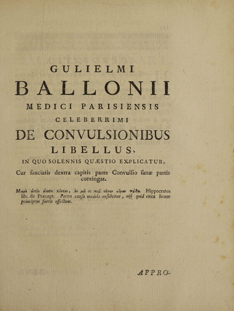 'i GULIELMI BALLONII MEDICI PARISIENSIS CELEB ERRIMI DE CONVULSIONIBUS LIBELLUS, i , IN QUO SOLENNIS QUESTIO EXPLICATUR, Cur fauciatis dextra capitis parte Convulfio fanse partis contingat, M«ep» OLlXin ay.tsiv 7\VtTCfl , tfV fXA 71 7Tipi TD7T&V icVpM HippOCrateS; lib. de Praecept. Parva caufa medela exfolvitur, niji quid circa locum principem fuerit ajfedam>. afpr a-