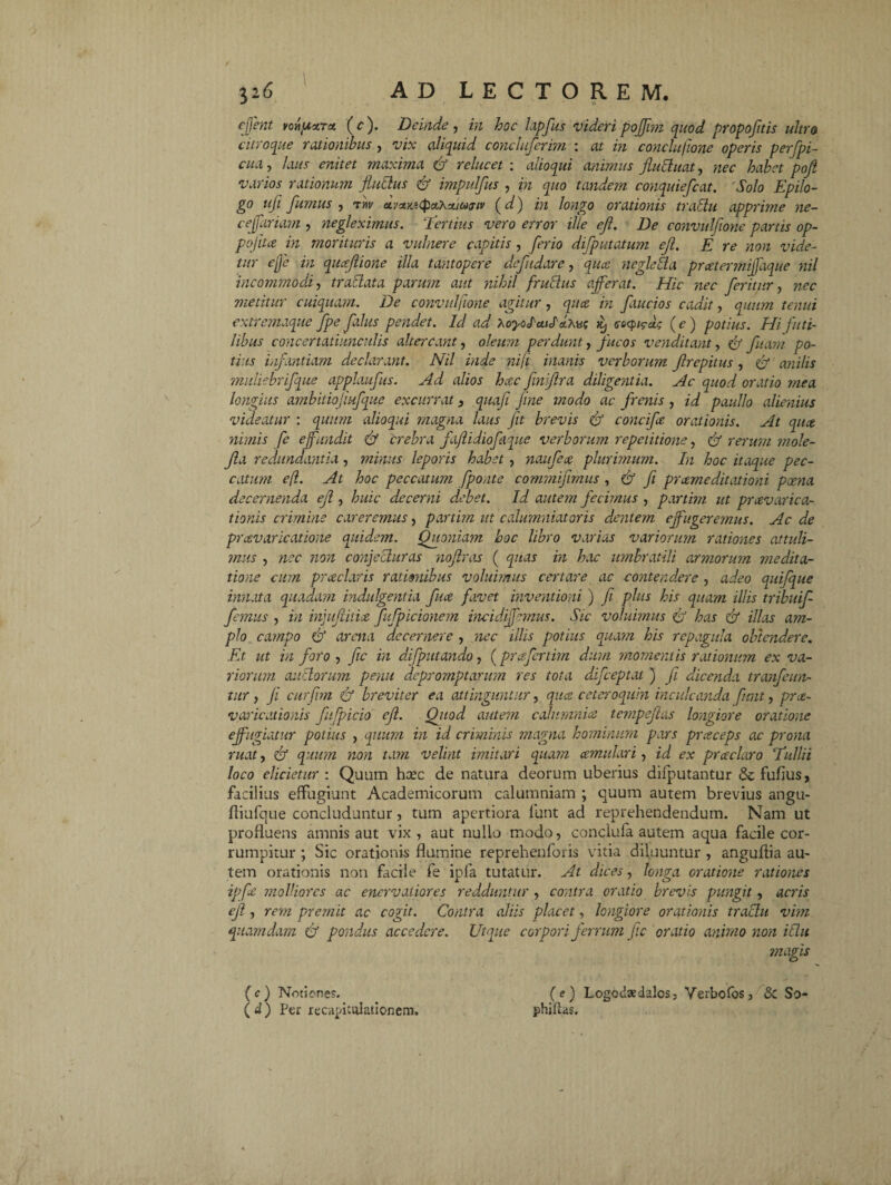 y.6 AD LECTOREM, ejjent vonpxTct (c). Deinde, in hoc lapfus videri pojjim quod propofltis ultro citroque rationibus , vix aliquid concluferim : at in conclu/ione operis perfpi- cua, laus enitet maxima & relucet : alloqui animus Jluchiat, nec habet pofl varios rationum fluidus & impulfus , in quo tandem conquiefcat. 'Solo Epilo- go uft fumus , tw avxKitpahximtv (d) in longo orationis traffu apprime ne- ceffariam , negleximus, ‘'tertius vero error ille efl. De convulflone partis op- pojita in morituris a vulnere capitis, ferio difputatum efl. E re non vide¬ tur e fle in quceflione illa tantopere defudare, qua. negletta prcetermiflaque nil incommodi traclata parum aut nihil frublus afferat. Hic -nec feritur, nec metitur cuiquam. De convulflone agitur, quce in faucios cadit, quum tenui extremaque fpe fahts pendet. Id ad MyoIuilAMa acpirt (e ) potius. Hi futi¬ libus concertatiunculis altercant, oleum perdunt, fucos venditant, fj fiam po¬ tius infantiam declarant. Nil inde niji inanis verborum flrepitus, anilis midiebrifque applaufus. Ad alios hcec finiftra diligentia. Ac quod oratio mea longius ambitiojiufque excurrat 3 quafi Jine modo ac frenis , id paullo alienius videatur : quum alioqui magna laus jit brevis & concife orationis. At quce nimis fe effundit & crebra fajlidiofaque verborum repetitione, ff rerum mole- fla redundantia , minus leporis habet, naufece plurimum. In hoc itaque pec¬ catum efl. At hoc peccatum fpo,ite commiflrnus , & fi praemeditationi poena decernenda efl, huic decerni debet. Id autem fecimus , partim ut praevarica¬ tionis crimine careremus, partim ut calumniatoris dentem effugeremus. Ac de praevaricatione quidem. Quoniam hoc libro varias variorum rationes attuli¬ mus , nec non conjecturas noflras ( quas in hac umbratili armorum medita¬ tione cum praeclaris ratimibus voluimus certare ac contendere , adeo quifque innata quadam indulgentia fuce favet inventioni ) fi plus his quam illis tribuif femus , in injuflitice fufpicionem incidiffemus. Sic voluimus & has efl illas am¬ plo campo & arena decernere , nec illis potius quam his repagula obtendere. Et ut in foro, fic in difpittando, (prafertitn dum momentis rationum ex va¬ riorum auctorum penu depromptarum res tota difceptat ) fi dicenda tranfeun- titr, ji curfim efl breviter ea attinguntur, quce ceteroquin inculcanda funt, proe- varicationis fufpicio efl. Quod autem calumnia tempeflas longiore oratione effugiatur potius , quum in id criminis magna hominum pars praceps ac prona ruat, efl quum non tam velint imitari quam cernulari, id ex praeclaro Tullii loco elicietur : Quum hcec de natura deorum uberius difputantur dcfufius, facilius effugiunt Academicorum calumniam ; quum autem brevius angu- fliufque concluduntur, tum apertiora funt ad reprehendendum. Nam ut profluens amnis aut vix, aut nullo modo, conclufa autem aqua facile cor¬ rumpitur ; Sic orationis flumine reprehenforis vitia diluuntur , anguflia au¬ tem orationis non facile fe ipfa tutatur. At dices, longa oratione rationes ipfle molliores ac enervatiores redduntur , contra oratio brevis pungit, acris efl , rem premit ac cogit. Contra aliis placet, longiore orationis traclu vim quamdam efl pondus accedere. Utque corpori ferrum fle oratio animo non itlu magis (e) Logodaedalos, Yerbofos, & So- phillas. (c) Noticnes. ( d ) Per recapitulationem.