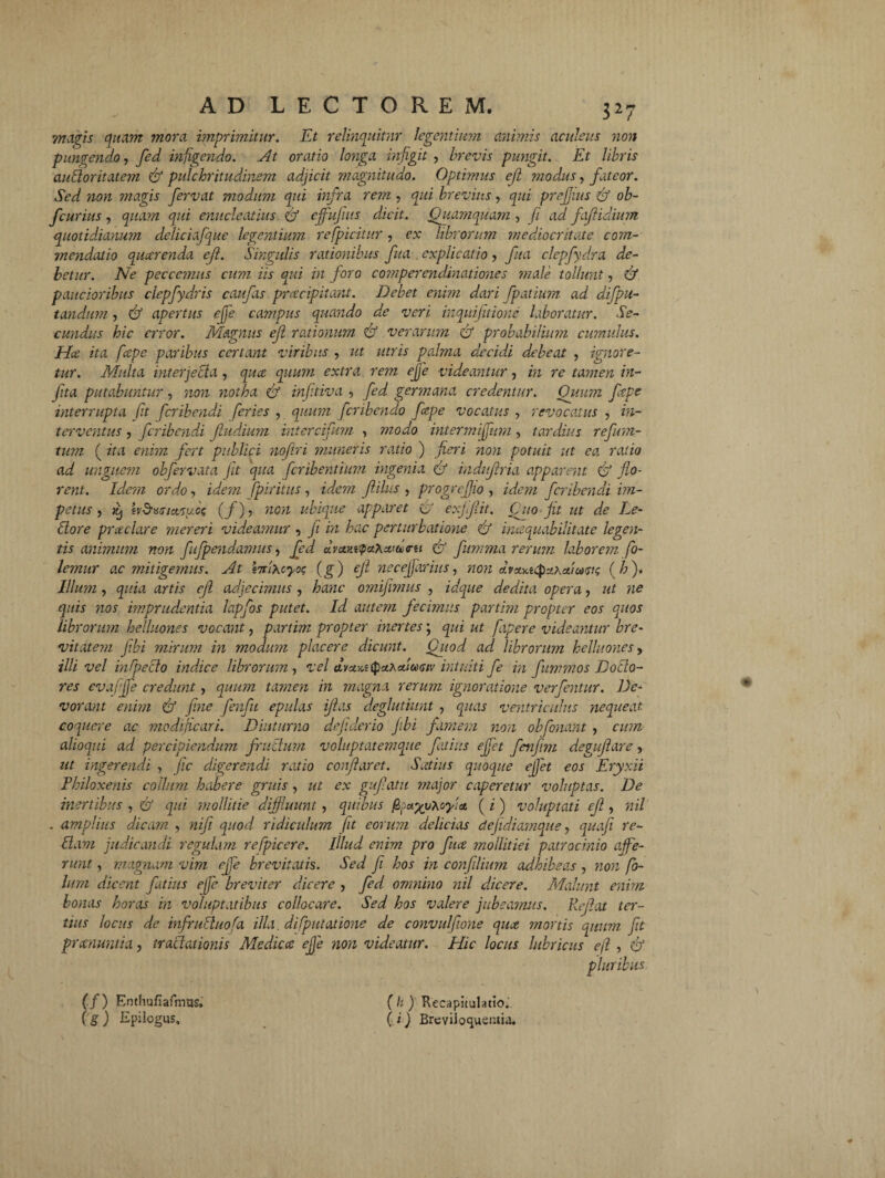 magis quam mora imprimitur. Et relinquitur legentium animis aculeus non pungendo, fed infigendo. At oratio longa infigit , brevis pungit. Et libris audoritatem & pulchritudinem adjicit magnitudo. Optimus ejl modus, fateor. Sed non magis fervat modum qui infra rem, qui brevius, qui prefjius & ob- fcurius, quam qui enucleatius & ejfufiits ducit. Quamquam , fi ad faftidium quotidianum deliciafque legentium refpicitur, ex librorum mediocritate com¬ mendatio quarenda efl. Singulis rationibus fua explicatio > fua clepfydra de¬ betur. Ne peccc?7ius cum iis qui in foro cotnperendinationes male tollunt, & paucioribus clepfydris caufas praecipitant. Debet enim dari fpatium ad difpu- tandum, & apertus ejfe campus quando de veri inquifitione laboratur. Se¬ cundus hic error. Magnus ejl rationum & verarum <& probabilium cumulus. Hce ita f'cepe paribus certant viribus , ut utris palma decidi debeat , ignore¬ tur. Multa interjecta , qua quum extra rem ejfe videantur, in re tamen in- fita putabuntur, non notha & inftiva , fed germana credentur. Quum fepe interrupta fit feribendi feries , quum feribendo fepe vocatus , revocatus , in¬ terventus , feribendi ftudium intercifum , modo intermifum, tardius refum- tum ( ita enim fert publici nofiri muneris ratio ) fieri non potuit ut ea ratio ad unguem obfervata jit qua feribentium ingenia & indufiria apparent & flo¬ rent. Idicm ordo, idem fpiritus, idem fidius , progrefjio , idem feribendi im¬ petus , ^ h&iurteifuos (f), non ubique apparet & exjifiit. Quo fit ut de Le- dore praciare mereri videamur , fi in hac perturbatione f/ inaquabilitate legen¬ tis animum non fufpendamus, fed dvcun<pctXcitd>ru & fumma rerum laborem fo- lemur ac mitigemus. At brixcyog (g) ejl necejfarius, non dvxx.tcpuxct'ico<si<; ( h ). Illum, quia artis ejl adjecimus , hanc omifimus , idque dedita opera, ut ne quis nos imprudentia lapfios putet. Id autem Jecimus partim propter eos quos librorum helluones vocant, partim propter inertes; qui ut fapere videantur bre¬ vitatem fibi mirum in modum placere dicunt. Quod, ad librorum helluones y illi vel infecto indice librorum , vel avctxiipaihcttomv intuiti fe in fiummos Doilo- res evafjfe credunt, quum tamen in magna rerum ignoratione verfentur. De¬ vorant enim & fine fenfu epulas ijlas deglutiunt , quas ventriculus nequeat coquere ac modificari. Diuturno dejiderio fibi famem non obfonant , cum alloqui ad percipiendum frudum voluptatemque fatius ejfet fenfim degujlare, ut ingerendi , fic digerendi ratio conflaret. Satius quoque ejfet eos Eryxii Philoxenis collum habere gruis , ut ex gufiatu major caperetur voluptas. De inertibus , & qui mollitie diffluunt, quibus jSj( i ) voluptati efl, nil . amplius dicam , nifi quod ridicidum fit eorum delicias dejidiamque, quoji re¬ dam judicandi regulam refpicere. Illud enim pro fuce jnollitiei patrocinio affe¬ runt , magnam vim ejfe brevitatis. Sed fi hos in confilium adhibeas , non fo¬ tum dicent fatius efe breviter dicere , fed omnino ?iil dicere. Malunt enim bonas horas in voluptatibus collocare. Sed hos valere jubeamus. Reflat ter¬ tius locus de infruduofa illa, difputatione de convulfone quee mortis quum fit preenuntia, tradationis Medica ejje non videatur. Hic locus lubricus efl , & (f) Enthufiafmus. (g) Epilogus, (h ) Recapitulatio. ( i) Breviloquentia.