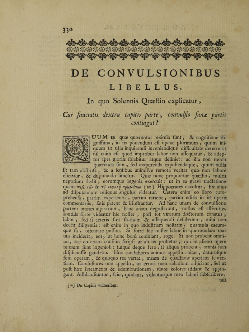 444444444444444 DE CONVULSIONIBUS LIBELLUS, In quo Solennis Qureftio explicatur , Cur fauciatis dextra capitis parte , convuljio fana partis contingat i UUM «a quae quaeruntur eximia funt,. 8c cognitione di- gniffima , in iis ponendum eft opera; plurimum , quum ini¬ quum fit ulla inquirendi inveniendique difficultate deterreri -i nil enim eft quod improbus labor non afFequatur, £e adep¬ tos fpes gloria; folabitur atque deliniet: ac illa non modo quaerenda liant, fed exquirenda expoliendaque, quum nulla Et tam abftrufa , 6c a fenlibus animifve remota veritas qua; non labore eliciatur , & difputando limetur. Quse nunc proponitur quaffiio , multis negotium dedit , eorumque ingenia exercuit: ut in ea gravi tradlatione quam vrefl ruv 6* t « Ktcpcth» rpu/uiclrw (m) Hippocrates excoluit, hic unus ad dilputandum reliquus angulus videatur. Cetera enim eo libro com- prehenfa , partim experientia, partim ratione, partim editis in id operis commentariis, latis patent & illuftrantur. Ad hanc unam de eonvulfionet partem omnes afpirarunt , hanc unam deguliarunt, nullus eft aftecutus.. Inutilis forte videatur hic nofter , poft tot virorum do diorum conatus y labor ; fed fi ceteris fuit ftudium & aftequendi deliderium , mihi non deerit diligentia : eft enim in quo induftriam noftram , quantula eacum- que fit , oftentare poffim. Si forte hic nofter labor in quorumdam ma¬ nus inciderit, eos, ut hunc boni confulant, rogo. Si non probent omni¬ no , nec eo etiam confilio fcripfi ut ab iis probetur , qui in alieno opere nimium funt ingenioli fufque deque fero , fi aliqua probent , omnia non difplicuifte gaudebo. Huc candidiores animos appello : nitar , daturulque fum operam , 6c quoquo res vertat , meam de quaffiione aperiam fenten* tiam. Candidiores non appello , ut errori meo calculum adjiciant , fed ut poft ha^c lineamenta adumbrationem , vivos colores addant &c appin¬ gant. Adblandiuntur , fcio , quidam, videnturque meo labori fdbfcribere: (m) De Cspitis vulneribus.