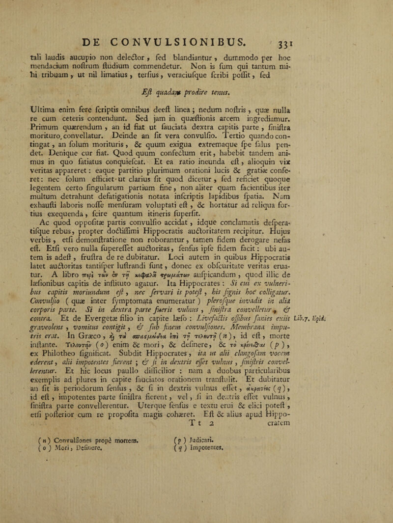 tali laudis aucupio non deledlor , fed blandiantur , dummodo per hoc mendacium noftrum ftudium commendetur. Non is fum qui tantum mi* hi tribuam , ut nil limatius , terfius, veraciufque fcribi poffit, fed Eft quadam prodire tenus. Ultima enim fere fcriptis omnibus deeft linea; nedum noftris , quas nulla re cum ceteris contendunt. Sed jam in quaeftionis arcem ingrediamur. Primum quaerendum , an id fiat ut fauciata dextra capitis parte , finiftra morituro, convellatur. Deinde an fit vera convulfio. Tertio quando con¬ tingat , an folum morituris, & quum exigua extremaque fpe falus pen¬ det. Denique cur fiat. Quod quum confedbum erit, habebit tandem ani¬ mus in quo fatiatus conquiefcat. Et ea ratio ineunda eft , alioquin vix veritas appareret: eaque partitio plurimum orationi lucis & gratias confe¬ ret: nec folum efficiet ut clarius fit quod dicetur, fed reficiet quoque legentem certo lingularum partium fine, non aliter quam facientibus iter multum detrahunt defatigationis notata infcriptis lapidibus fpatia. Nam exhauffi laboris nolle menfuram voluptati eft , Qc hortatur ad reliqua for¬ tius exequenda, fcire quantum itineris fuperlit. Ac quod oppofitse partis convulfio accidat, idque conclamatis defpera- tifque rebus, propter dodliffimi Hippocratis audloritatem recipitur. Hujus verbis , etfi demonffiatione non roborantur, tamen fidem derogare nefas eft. Etfi vero nulla fupereffiet au&oritas, fenfus ipfe fidem facit: ubi au¬ tem is adeft , fruftra de re dubitatur. Loci autem in quibus Hippocratis latet au&oritas tantifper luftrandi funt, donec ex obfcuritate veritas erua¬ tur. A libro 7repi tuv cv tm xi(pci}Si aufpicandum , quod illic de laffionibus capitis de inftituto agatur. Ita Hippocrates : Si cui ex vulneri¬ bus capitis moriundum eji , nec fervari is potejl , his J.ignis hoc' colligatur. Convulfio ( quas inter lymptomata enumeratur ) plerofque invadit in alia corporis parte. Si in dextra parte fuerit vulnus , finiftra convelletur * 6* contra. Et de Evergeta* filio in capite l^efo : Livefadis ofjibus fani es exiit L ib.y. Epii graveolens , vomitus contigit, & fub finem convulfiones. Membrana impu- tris erat. In Grasco , itj rd oaras/adJict em 77 TeXfWTw (n), id eft , morte inftante. TttaoTeti/ (0 ) enim & mori, & delinere, & t0 Kfivi&xe (p ) , ex Philotheo fignificat. Subdit Hippocrates , ita ut alii clangofam vocem ederent, alii impotentes fierent ; & fi in dextris effiet vulnus , finiftris convel¬ lerentur. Et hic locus paullo difficilior : nam a duobus particularibus exemplis ad plures in capite fauciatos orationem tranftulit. Et dubitatur an fit is periodorum fenfus, & fi in dextris vulnus effiet, (q), id eft , impotentes parte finiftra fierent, vel, li in dextris effiet vulnus, finiftra parte convellerentur. Uterque fenfus e textu erui & elici poteft , etfi pofterior cum re propofita magis cohasret. Eft & alius apud Bippo- T t 2 cratem ( n ) ConvulGones propd mortem. ( 0 ) Mori, Defluere. (p ) Judicari. ( q ) Impotenter.