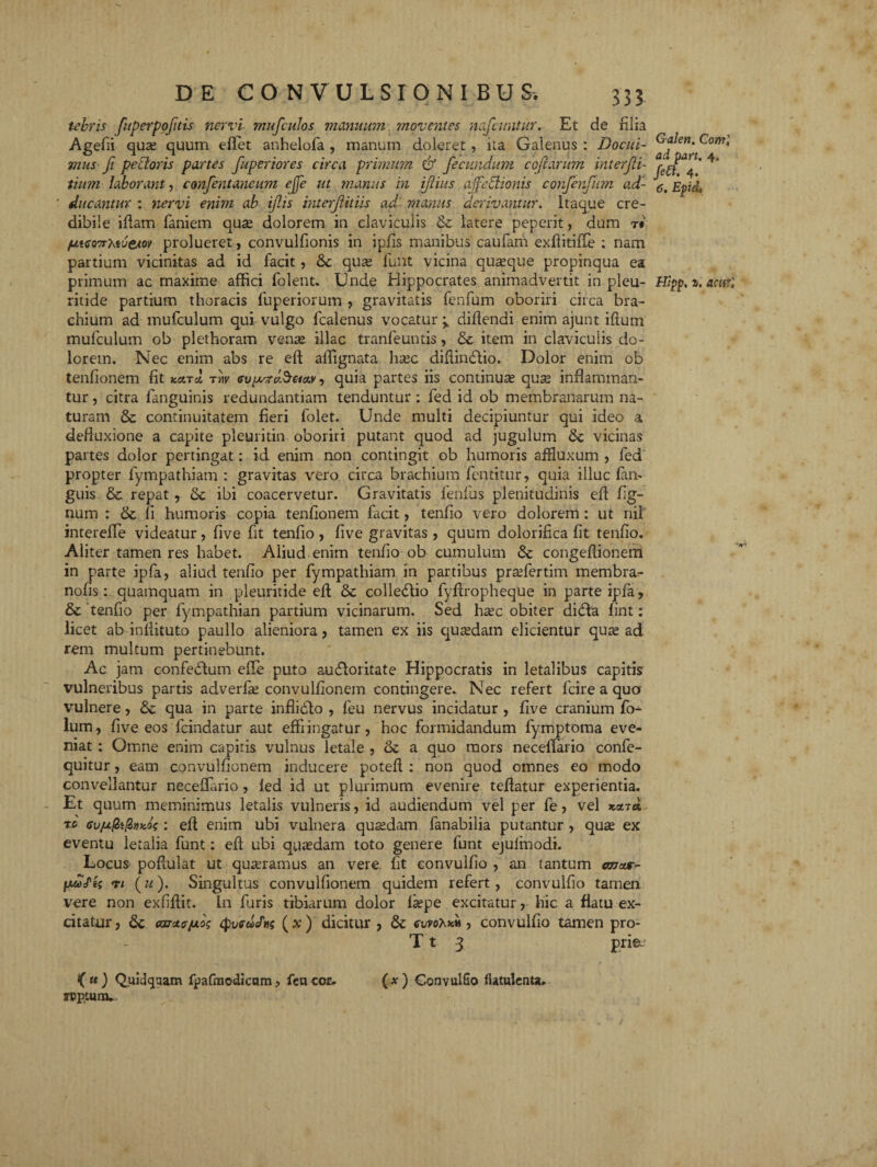 tebris fuperpofitis nervi mufculos manuum moventes nafcwitur. Et de filia Agefii quas quum effiet anhelofa , manum doleret, ita Galenus : Docui¬ mus fi pedoris partes fuperiores circa primum & fecundum cofarum interjii- tium laborant, confentancum ejje ut manus in ifiius affedionis confenfutn ad¬ ducantur : nervi enim ab iftis interfit iis ad’ manus derivantur. Itaque cre¬ dibile iftam faniem quas dolorem in claviculis & latere peperit, dum t«' /atco7rteueAo\> prolueret, convulfionis in ipfis manibus caufam exftitifle ; nam partium vicinitas ad id facit, & quas fiunt vicina quaque propinqua ea primum ac maxime affici folent. Unde Hippocrates animadvertit in pleu- ritide partium thoracis fuperiorum , gravitatis fenfum oboriri circa bra¬ chium ad mufculum qui vulgo lcalenus vocatur difiendi enim ajunt iftum mufculum ob plethoram vente illae tranfeuntis, & item in claviculis do¬ lorem. Nec enim abs re eft affignata hasc diftindtio. Dolor enim ob tenfionem fit kcltcI tw <supTreS&ctv, quia partes iis continuas quse inflamman¬ tur , citra fanguitiis redundantiam tenduntur : fed id ob membranarum na¬ turam & continuitatem fieri folet. Unde multi decipiuntur qui ideo a defluxione a capite pleuritin oboriri putant quod ad jugulum vicinas partes dolor pertingat: id enim non contingit ob humoris afHuxum , led propter fympathiam : gravitas vero circa brachium fentitur, quia illuc lan- guis &. repat, & ibi coacervetur. Gravitatis lenfus plenitudinis eft fig- num : & fi humoris copia tenfionem facit, tenfio vero dolorem : ut nil intereffe videatur, five fit tenfio , five gravitas, quum dolorifica fit tenfio. Aliter tamen res habet. Aliud enim tenfio ob cumulum congeftionem in parte ipfa, aliud tenfio per fympathiam in partibus prasfertim membra- nofisquamquam in pleuritide eft & colledtio fyftropheque in parte ipfa, & tenfio per fympathian partium vicinarum. Sed hsec obiter ditfta lint: licet ab inftituto paullo alieniora, tamen ex iis quadam elicientur quas ad rem multum pertinebunt. Ac jam confedtum efte puto aucftoritate Hippocratis in letalibus capitis vulneribus partis adverfas convulfionem contingere. Nec refert fcire a quo vulnere, & qua in parte inflidto , feu nervus incidatur , five cranium fo- lum, five eos fcindatur aut effringatur, hoc formidandum fymptoma eve¬ niat : Omne enim capitis vulnus letale , &c a quo mors neceffario confe- quitur, eam convulfionem inducere poteft : non quod omnes eo modo convellantur neceffario , led id ut plurimum evenire teftatur experientia. Et quum meminimus letalis vulneris, id audiendum vel per fe, vel xmd rb <su/ufii{l)»co$ : eft enim ubi vulnera quasdam fanabilia putantur , quas ex eventu letalia funt: eft ubi quasdam toto genere funt ejulmodi. Locus poftulat ut quasramus an vere fit eonvulfio , an tantum ana.r- pwo/jf n (u). Singultus convulfionem quidem refert, eonvulfio tamen vere non exfiftit. In furis tibiarum dolor laspe excitatur, hic a flatu ex¬ citatur , Car*?fxo; ( x) dicitur , & cvfo^nv , eonvulfio tamen pro- T t 3 prie~ (u) Quidqaam fpafraodicnm, feu cor. (x) GonvulSo flatulcnu. rpptum. Galen. Corrr', ad part. 4. fed. 4. 6. Epid. Hipp, a. acurl