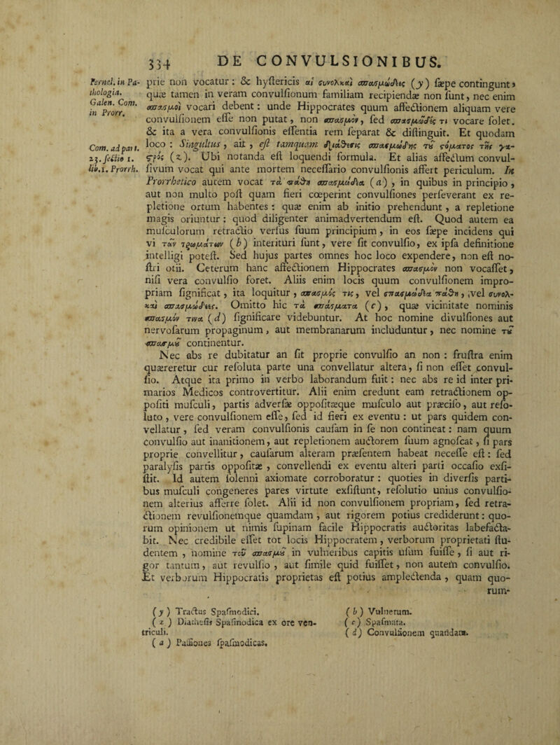 fernei, in Pa- prie non vocatur i & hydericis at cvvoy^xai caxaS[xuJ\ts (jy) fiepe contingunt 5 thologia. qua; tamen in veram convulfionum familiam recipienda; non funt, nec enim fnProrr0™' *trflt<r/A0* vocari debent: unde Hippocrates quum affedtionem aliquam vere convulfionem eife non putat» non tax asfxov^ fed arras juaJis ti vocare folet. & ita a vera convulfionis effentia rem feparat & didinguit. Et quodam Com. ad pati. ^oco • Singultus , ait , ejl tamquam fyd&tTig arraffacdlm so/xaror Ttir y%~ zi.fetiio i. (z). Ubi notanda ed loquendi formula. Et alias affedlum convul- tib.i. Prorrh. fivum vocat qui ante mortem neceflario convulfionis affert periculum. In Frorrhstico autem vocat td <na.$» txxjxsjtxdcha (a) , in quibus in principio , aut non multo pod quam fieri coeperint convulfiones perfeverant ex re¬ pletione ortum habentes : qua; enim ab initio prehendunt, a repletione magis oriuntur : quod diligenter animadvertendum ed. Quod autem ea muicu lorum retradiio verfus fuum principium , in eos fsepe incidens qui vi tocv T^ay.aTuv (b) interituri funt, vere fit convulfio, ex ipfa definitione intelligi poted. Sed hujus partes omnes hoc loco expendere, non ed no¬ di i otii. Ceterum hanc affectionem Hippocrates caxasjxov non vocaffet, nid vera convulfio foret. Aliis enim locis quum convulfionem impro¬ priam fignificat, ita loquitur , carasfxog tu; , vel sirasfJtdJla 7rd$r), ,vel swo\- xxi azrxfffxiocPits. Omitto hic rd tardsjuara (r), qua; vicinitate nominis taxas/xiv nva (d) fignificare videbuntur. At hoc nomine divulfiones aut nervofarum propaginum, aut membranarum includuntur, nec nomine t« axraafx^ continentur. Nec abs re dubitatur an fit proprie convulfio an non : frudra enim quereretur cur refoluta parte una convellatur altera, fi non effet convul¬ fio. Atque ita primo in verbo laborandum fuit: nec abs re id inter pri¬ marios Medicos controvertitur. Alii enim credunt eam retradlionem op- pofiti mufculi, partis adverfe oppofiteque mufculo aut precifo, aut refo- luto , vere convulfionem effe, fed id fieri ex eventu: ut pars quidem con¬ vellatur , fed veram convulfionis caufam in fe non contineat: nam quum Convulfio aut inanitionem, aut repletionem auCtorem fuum agnofcat, fi pars proprie convellitur, caularum alteram pradentem habeat neceffe ed: fed paralyfis partis oppofitas , convellendi ex eventu alteri parti occafio exfi- dit. Id autem folenni axiomate corroboratur : quoties in diverfis parti¬ bus mufculi congeneres pares virtute exfidunt, refolutio unius convulfio¬ nem alterius afferre folet. Alii id non convulfionem propriam, fed retra¬ ctionem revulfionetnque quamdam , aut rigorem potius crediderunt: quo¬ rum opinionem ut nimis lupinam facile Hippocratis auCtoritas labefaCta- bit. Nec credibile effet tot locis Hippocratem , verborum proprietati du- dentem , nomine to£ avasfxv in vulneribus capitis ufum fuiffe , fi aut ri¬ gor tantum, aut revulfio , aut fiinile quid fuiffet, non autem convulfio. Et verborum Hippocratis proprietas ed potius ampledlenda , quam quo¬ rum* (y) Tradas Spatmodici. (b) Vulnerum. ( z ) Diatliefif Spafmodica ex ore ven- ( c) Spafnv.ua. tricoli. ( d) Convulfionem ^uaridam. ( a ) PaCSoues fpadaodicas.