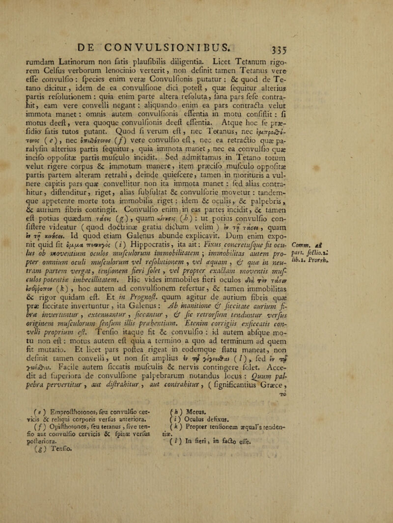 rumdam Latinorum non fatis plaufibilis diligentia. Licet Tetanum rigo¬ rem Celfus verborum lenocinio verterit, non definit tamen Tetanus vere effe convulfio : fpecies enim verte Convulfionis putatur : & quod de Te¬ tano dicitur , idem de ea convulfione dici potefl , quse fequitur alterius partis refolutionem: quia enim parte altera refoluta, lana pars fefe contra¬ hit, eam vere convelli negant: aliquando enim ea pars contrada velut immota manet : omnis autem convulfionis effentia in motu confidit : fi motus deed, vera quoque convulfionis deed effentia. Atque hoc fe prae- fidio' fatis tutos putant. Quod fi verum ed, nec Tetanus, nec ejuTrpocQ-o- t orog (f), nec foridoTCvot (/) vere convulfio efl, nec ea retradio qua: pa- ralyfin alterius partis fequitur , quia immota manet, nec ea convulfio quse incifo oppofitae partis mufculo incidit. Sed admittamus in Tetano totum velut rigere corpus & immotum manere, item pr=ecifio mufculo oppofitse partis partem alteram retrahi, deinde quiefcere, tamen in morituris a vul¬ nere capitis pars quae convellitur non ita immota manet : fed alias contra¬ hitur, didenditur, riget, alias fubfultat & convulforie movetur: tandem- que appetente morte tota immobilis riget : idem & oculis, & palpebris, aurium fibris contingit. Convulfio enim in eas partes incidit, oc tamen efl potius quaedam rdctg (g), quam xjWi? (Jo ) : ut potius convulfio con¬ fidere videatur ( quod dodbinae gratia didum velim ) b 7w Tctcet, quam b tm xwtieet. Id quod etiam Galenus abunde explicavit. Dum enim expo¬ nit quid fit o/x/xct 7n<ayiyog (z) Hippocratis, ita ait: Fixus c oncr e tufque fit ocu¬ lus ob moventium oculos mufculorum immobilitatem ; itmnobilitas autem pro¬ pter omnium oculi mufculorum vel refolutionem , vel ecquam , 6J qua in neu¬ tram partem vergat, tenfiionem fieri folet , vel propter exactam moventis mufi culos potentia imbecillitatem. Hic vides immobiles fieri oculos </1* rb tcLgiv ia6'fj>o7rov fik) , hoc autem ad convulfionem refertur, &c tamen immobilitas &c rigor quidam efl. Et in Yrognoft. quum agitur de aurium fibris quae prse ficcitate invertuntur , ita Galenus: Ab inanitione & ficcitate aurium fi¬ bra invertuntur , extenuantur , ficcantur , & fic retrorfum teyiduntur verfus originem mufculorum fenfurn illis prabentium. Etenim corrigiis exficcatis con¬ velli proprium cfi. Tenfio itaque fit 8c convulfio : id autem abfque mo¬ tu non efl: motus autem efl quia a termino a quo ad terminum ad quem fit mutatio. Et licet pars podea rigeat in eodemque flatu maneat, non definit tamen convelli, ut non fit amplius iv yiyvtc&u» ( /) y fed ev jm&ea. Facile autem ficcatis mufculis & nervis contingere folet. Acce¬ dit ad luperiora de convulfione palpebrarum notandus locus : Quum pal¬ pebra pervertitur , aut dijirahitur , aut contrahitur, ( fignificantius Graece, t ?.Q Corum. *£ part. feflio.il lib.i. Prorrh». ( e ) Emprodhotonosj feu convulfio cer¬ vicis & reliqui corporis verfus anteriora. (fi) Opifthotonos, feu tetanus , five ten¬ fio aut convulfio cervicis & fpina: verfus pofieriora. (S) Tenfio. ( h ) Metus. ( i ) Oculus defixus. (k) Propter tenfionem aequafstenden- t13£» ( l ) In fieri, in fa&o efie.