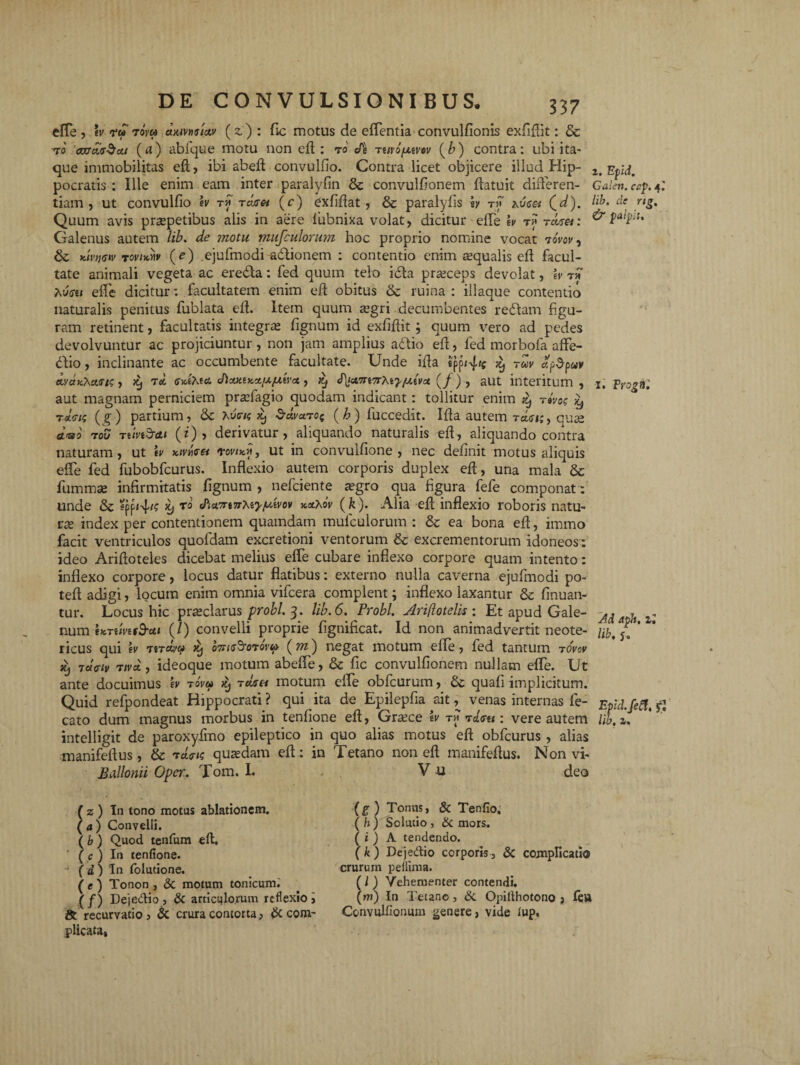 effe , tv ru toVm (z) : fic motus de effentia convulfionis exfiflit: & ro axrac$a.t (a) abfque motu non efi : to Turo/xtvov (b) contra: ubi ita¬ que immobilitas efi, ibi abefi convulfio. Contra licet objicere illud Hip- z.Epld. pocratis : Ille enim eam inter paralyfin & convulfionem fiatuit differen- Galen. ccp. 4: tiam , ut convulfio ev t* t cur et (c) exfifiat, & paralyfis h t » hvtset (^d). de rig. Quum avis pr^petibus alis in aere lubnixa volat, dicitur effe ev t>; raren & **¥*' Galenus autem lib. de motu musculorum hoc proprio nomine vocat 7ovov, &; Kivtjew tovixmv (e) ejufmodi adtionem : contentio enim aqualis efi facul¬ tate animali vegeta ac ere&a: fed quum telo i£ta prseceps devolat, ev ™ hu<ru effe dicitur: facultatem enim efl obitus & ruina : iliaque contentio naturalis penitus fublata efi. Item quum segri decumbentes redam figu¬ ram retinent, facultatis integra; fignum id exfifiit; quum vero ad pedes devolvuntur ac projiciuntur, non jam amplius adio efi, fed morbofa affe- dio, inclinante ac occumbente facultate. Unde ifia tpp<4'; x, tuv «p5puv dvonCha/sts , >9 70. cvlKto. J\cty.iy.o[xfxtvci, xj J^wyrtTrhfy/nevu (/) , aut interitum, 1. Progftl aut magnam perniciem praffagio quodam indicant: tollitur enim xj rivo; ^ togis ( £) partium, & Xucns jc, &ctva.roe (b) luccedit. Ifia autem tmi;, quae duo tou Ttlvtd-ai (0, derivatur, aliquando naturalis efi, aliquando contra naturam, ut tv x.ivncre* <rovix.ii, ut in convulfione , nec definit motus aliquis effe fed fubobfcurus. Inflexio autem corporis duplex efi, una mala & fummse infirmitatis fignum , nefciente aegro qua figura fefe componat: unde & 59 <Pi*7rt7Tteyfo.'ivov »«XoV (fe). Alia efi inflexio roboris natu¬ ra; index per contentionem quamdam mufculorum : & ea bona efi, immo facit ventriculos quofdam excretioni ventorum & excrementorum idoneos: ideo Arifloteles dicebat melius effe cubare inflexo corpore quam intento: inflexo corpore, locus datur flatibus: externo nulla caverna ejufmodi po- teft adigi, locum enim omnia vifcera complent; inflexo laxantur & finuan- tur. Locus hic pra;clarus probi. 3. lib. 6. Probi Ari(lotelk: Et apud Gale- M . , num ixTiivuS-ctt (/) convelli proprie fignificat. Id non animadvertit neote- Hb. ricus qui ev htm/v ^ o7ii<r2rorovip ( m) negat motum efie, fed tantum tovcv ii) vueiv 7iva., ideoque motum abeffe, & fic convulfionem nullam effe. Ut ante docuimus ev t ova it) tcIgh motum effe obfcurum, & quali implicitum. Quid refpondeat Hippocrati? qui ita de Epilepfia ait, venas internas fe- Epld.feft.fi cato dum magnus morbus in tenfione efi, Graece ev t» rdoet: vere autem lib. z. intelligit de paroxyfmo epileptico in quo alias motus efi obfcurus , alias manifeflus, & T«t« quadam efi: in Tetano non efi manifefius. Non vi- Ballonii Oper. Tom. I. V u deo ( z ) In tono motus ablationem. ( a ) Convelli. ( b ) Quod tenfum efi. ' ( c ) In tenfione. (d) In folutione. ( e ) Tonon , & motum tonicuim (/) Dejedio , & articqlorum reflexio i 8t recurvatio , & crura contorta> & com¬ plicata, (f) Tonus, & Tenfio. (h) Solutio , & mors. ( * ) A tendendo. (k) Dejedio corporis, & complicatio crurum pefltma. ( l ) Vehementer contendi. (m) In Tetano, & Opillhotono > fett Convulfionum genere, vide lup,
