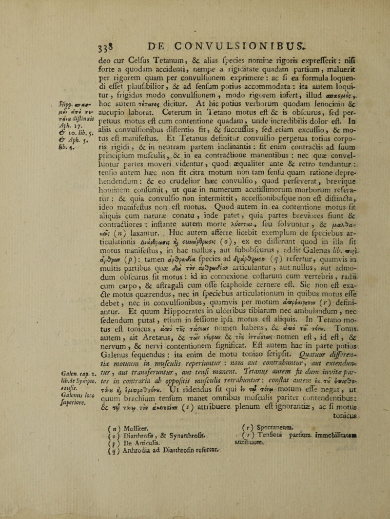 Uf CfTTt Ti~ r«'»« dijlinxit Aph. 17. tr 10. lib. y. j, p. 4. Galen cap. ?. lib.de Sympto. taufs. Ga lemis loco fuperiore. deo cur Celfus Tetanum, &c alias fpecies nomine rigoris exprelTerit: nifi forte a quodam accidenti, nempe a rigiditate quadam partium, maluerit per rigorem quam per convulfionem exprimere: ac fi ea formula loquen¬ di effet plaufibilior, 5c ad fenfum potius accommodata : ita autem loqui¬ tur, frigidus modo convulfionem , modo rigorem infert, illud anne/xo; hoc autem ilraret dicitur. At hic potius verborum quodam lenocinio &c aucupio laborat. Ceterum in Tetano motus eft & is obfcurus, fed per¬ petuus motus eft cum contentione quadam , unde incredibilis dolor eft. In aliis convulfionibus diftentio fit, & fuccufliis, fed etiam exculfio, de mo¬ tus eft manifeftus. Et Tetanus definitur convulfio perpetua totius corpo¬ ris rigidi , dc in neutram partem inclinantis : fit enim contradis ad fuum principium mufculis r,dc in ea contradione manentibus : nec qua; convel¬ luntur partes moveri videntur, quod aequaliter ante & retro tendantur: tenfio autem haec non fit citra motum non tam fenfu quam ratione depre¬ hendendum : dc eo crudelior hac convulfio, quod perfeverat, brevique hominem confumit, ut qua; in numerum acutiflimorum morborum refera¬ tur : dc quia convulfio non intermittit, accefiionibufque non eft diftinda, ideo manifeftus non eft motus. Quod autem in ea contentione motus fit aliquis cum natura; conatu , inde patet, quia partes breviores fiunt 8c contradiores-. inflante autem morte Xucvxaj., feu ftolvuntur , dc (») laxantur. , Huc autem afferre licebit exemplum de fpeciebus ar¬ ticulationis Atctfi-ruMs euvaflpuGu; (0), ex eo diiferunt quod in illa fit motus manifeftus, in hac nullus, aut lubobfcurus , addit Galenus lib. ar$pow (/>):. tamen dpSpaxPi*. fpecies ad (q) refertur, quamvis in multis partibus qua’ <ftd tw apd-pwdixv articulantur, aut nullus, aut admo¬ dum obfcurus fit motus : id in connexione coftarutn cum vertebris, radii cum carpo, dc aftragali cum offe fcaphoide cernere eft. Sic non eft exa- de motus quarendus, nec in fpeciebus articulationum in quibus motus efte debet, nec in convulfionibus, quamvis per motum d^poxiptrcv (r) defini¬ antur. Et quum Hippocrates in ulceribus tibiarum nec ambulandum , nec fedendum putat, etiam in felfione ipfa motus eft aliquis. In Tetano mo¬ tus eft tonicus , daro 7% tomm nomen habens, dc d<ao tow. Tonus autem, ait Aretaus, dc rdv vtvpw dc tvn hTaViw?-nomen eft , id eft , dc nervum, dc nervi contentionem fignificat. Eft autem hac in parte potius Galenus fequendus : ita enim de motu tonico fcripfit. Quatuor differen¬ tia motuum in mufculis reperiuntur : nam aut contrahuntur, aut extendunt tur, aut transferuntur, aut tenfi manent. 1 et anu/ autem fit dum invita par¬ tes in contraria ab oppoftis mufculis retrahuntur: conjlat autem ix, t« c«,/c3'o- 73v« K) i/Avpe^Tovu. Ut ridendus fit qui tv 71J rovv motum eiTe negat, ut quum brachium tenfum manet omnibus mufculis pariter contendentibus:, dc id tovu tw (r) attribuere plenum eftignorantia, ac fi motus tonicus ( tt) Molliter. (0) Diarthrofisj & Synarthrofis. ( p ) De Articulis. ( q ) Arthrodia ad Diauhrofin refertor. ( r) Spontaneum. ( s ) Tenfioni partium immobilitaUi attribuere*