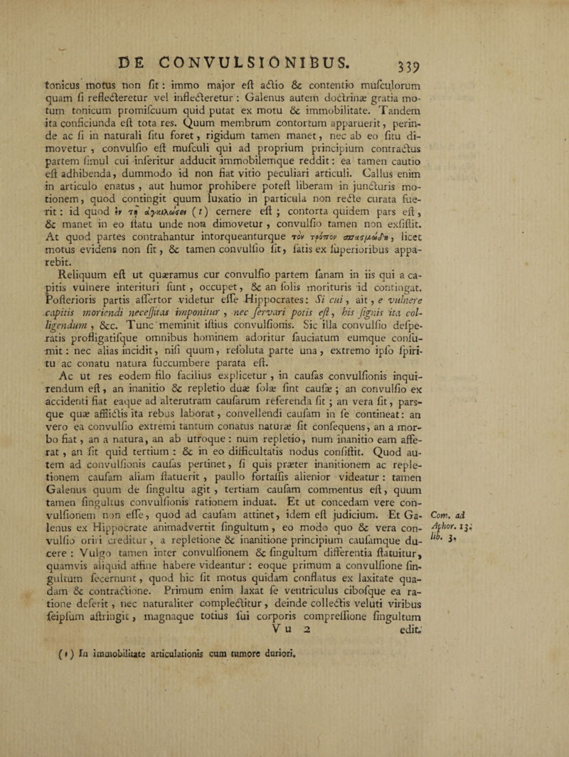 tonicus motus non fit: immo major eft affio & contentio mufculorum quam fi reflecteretur vel inflebleretur : Galenus autem doctrina; gratia mo¬ tum tonicum promifcuum quid putat ex motu & immobilitate. Tandem ita conficiunda eft tota res. Quum membrum contortum apparuerit, perin¬ de ac fi in naturali fitu foret, rigidum tamen manet, nec ab eo fitu di¬ movetur , convulfio efl mufculi qui ad proprium principium contractus partem fimul cui inleritur adducit immobilemque reddit: ea tamen cautio efl; adhibenda, dummodo id non fiat vitio peculiari articuli. Gallus enim in articulo enatus , aut humor prohibere potefl liberam in jundcuris mo¬ tionem, quod contingit quum luxatio in particula non reCte curata fue¬ rit: id quod \v 1 i JyyjXcJtet (f) cernere eft ; contorta quidem pars efl, manet in eo ltatu unde nota dimovetur , convulfio tamen non exfiftit. At quod partes contrahantur intorqueanturque rov tm?tov aoaruspcl«P», licet motus evidens non fit, Sc tamen convulfio fit, fatis ex luperior ibus appa¬ rebit. Reliquum eft ut quseramus cur convulfio partem fanam in iis qui a ca¬ pitis vulnere interituri funt , occupet, 3c an folis morituris id contingat. Pofterioris partis affertor videtur efle -Hippocrates: Si cui, ait, e vulnere capitis moriendi necejjitas imponitur , nec fer vari potis ef, his [ignis ita coU ligendum , &cc. Tunc meminit iftius convulfionis. Sic illa convulfio defpe- ratis profligatifque omnibus hominem adoritur fauciatum eumque confu- mit: nec alias incidit, nili quum, refoluta parte una, extremo ipfo lpiri- tu ac conatu natura fuccumbere parata efl. Ac ut res eodem filo facilius explicetur , in caufas convulfionis inqui¬ rendum eft, an inanitio dc repletio dua? fola? fint caufa;; an convulfio ex accidenti fiat eaque ad alterutram caufarum referenda fit ; an vera fit, pars¬ que qua? afflidlis ita rebus laborat, convellendi caufam in fe contineat: an vero ea convulfio extremi tantum conatus natura? fit confequens, an a mor¬ bo fiat, an a natura, an ab utroque : num repletio, num inanitio eam affe¬ rat , an fit quid tertium : & in eo difficultatis nodus confiftit. Quod au¬ tem ad convulfionis caufas pertinet, fi quis pra?ter inanitionem ac reple¬ tionem caufam aliam flatuerit , paullo fortalfis alienior videatur : tamen Galenus quum de fingultu agit , tertiam caufam commentus efl, quum tamen fingultus convulfionis rationem induat. Et ut concedam vere con- vulfionem non efle, quod ad caufam attinet, idem eft judicium. Et Ga- Com. ad lenus ex Hippocrate animadvertit fingultum , eo modo quo & vera con- 13: vulfio oriri creditur , a repletione & inanitione principium caufamque du- 3* cere : Vulgo tamen inter convulfionem & fingultum differentia ftatuitur, quamvis aliquid affine habere videantur : eoque primum a convulfione fin¬ gultum fecernunt, quod hic fit motus quidam conflatus ex laxitate qua¬ dam 6c contraffione. Primum enim laxat fe ventriculus cibofque ea ra¬ tione deferit, nec naturaliter complebatur, deinde colledlis veluti viribus feipfum aftringit, magnaque totius fui corporis comprelfione fingultum V u 2 edit.' (1) Ia immobilitate articulationis cum tumore duriori.