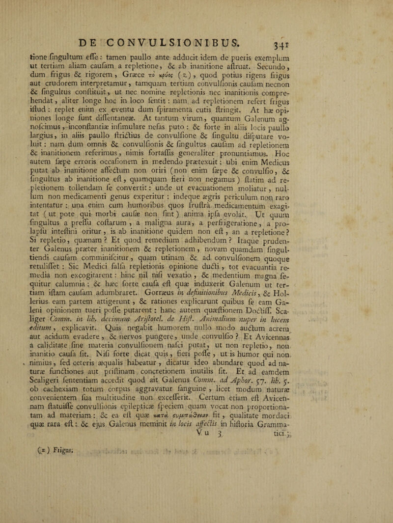 tione fingultum ede: tamen paullo ante adducit idem de pueris exemplum ut tertiam aliam caufam a repletione, & ab inanitione adruat. Secundo, dum frigus & rigorem, Graece ro *puo$ (z), quod potius rigens frigus aut crudorem interpretamur, tamquam tertiam convulfionis caufam necnon & fingultus condiiuit, ut nec nomine repletionis ncc inanitionis compre¬ hendat , aliter longe hoc in loco fentit: nam. ad repletionem refert frigus illud : replet enim ex eventu dum fpiramenta cutis dringjt. At hae opb niones longe funt diffentaneae. At tantum virum, quantum Galenum ag- nolcimus , incondantiae infimulare nefas puto : & forte in aliis locis paullo largius, in aliis paullo ilridlius de convulfione 8c lingultu difputare vo¬ luit : nam dum omnis & convulfionis & fingultus caufam ad repletionem & inanitionem referimus , nimis fortalfis generaliter pronuntiamus. Hoc autem lsepe erroris occafionem in medendo praetexuit: ubi enim Medicus putat ab inanitione affedlum non oriri (non enim fa?pe & convulfio, & fingultus ab inanitione efl, quamquam fieri non negamus) llatim ad re¬ pletionem tollendam fe convertit: unde ut evacuationem moliatur , nul¬ lum non medicamenti genus experitur : indeque aegris periculum non raro intentatur : una enim cum humoribus quos fruflra medicamentum exagi¬ tat (ut pote qui morbi caulae non fint) anima ipfa evolat. Ut quum fingultus a prelfu codarum, a maligna aura, a perfrigeratione, a pro- laplu intedini oritur , is ab inanitione quidem non ed , an a repletione ? Si repletio, quaenam? Et quod remedium adhibendum? Itaque pruden¬ ter Galenus praeter inanitionem & repletionem , novam quamdam fingul- tiendi caufam comminifcitur , quam utinam &. ad convulfionem quoque retulidet : Sic Medici falla repletionis opinione dudli , tot evacuantia re¬ media non excogitarent: hinc niL nifi vexatio , & medentium magna fe- quitur calumnia : 6c ha5c forte caufa ed quae induxerit Galenum ut ter¬ tiam idam caufam adumbraret. Gorraeus in definitionibus Medicis, & Hol- lerius. eam partem attigerunt , & rationes explicarunt quibus fe eam Ga¬ leni opinionem tueri poffe putarent: hanc autem quaedionem Doddiff Sca- liger Comrn. in lib. decimum Arifiotel. de Hifi. Animalium nuper in lucem editum, explicavit. Quis negabit humorem nullo modo audum acrem aut acidum evadere, & nervos pungere, unde convulfio? Et Avicennas a caliditate fine materia convulfionem nafci putat, ut non repletio, non inanitio caufa fit. Nifi forte dicat quis, fieri pode , ut is humor qui nom * nimius, fed ceteris aqualis habeatur , dicatur ideo abundare quod ad na¬ turae fundiones aut pridinam concretionem inutilis fit. Et ad eamdem Scaligeri fententiam accedit quod ait Galenus Comtn. ad Aphor. 57. lib. 3. ob cachexiam totum corpus aggravatur fanguine , licet modum naturas convenientem fua multitudine non excefferit. Certum etiam ed Avicen- nam datuiffe convulfionis epilepticae fpeciem quam vocat non proportiona- tam ad materiam : & ea elt quae %ena. iciSeiuv fit , qualitate mordaci quae rara ed.& ejus Galenus meminit in locis ofellis in hidoria Gramma- V u 3 ticr.p C*) F,igus. \
