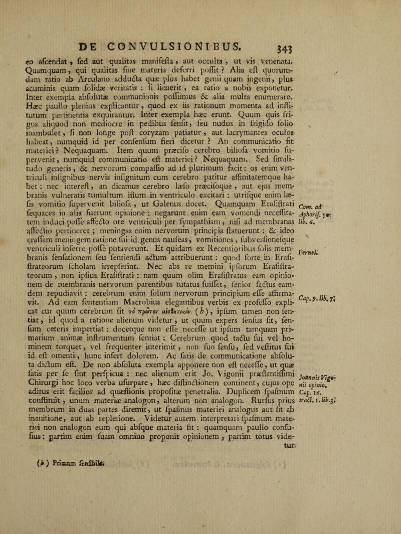 eo afcendat * fed aut qualitas manifefta » aut occulta , ut vis venenata. Quamquam, qui qualitas fine materia deferri poffit ? Alia efi quorum¬ dam ratio ab Arculano addudla qua? plus habet genii quam ingenii, plus acuminis quam folidse veritatis : fi licuerit , ea ratio a nobis exponetur. Inter exempla abfolutse communionis pofiumus & alia multa enumerare. Haec paulio plenius explicantur, quod ex iis rationum momenta ad infti- tutum pertinentia exquirantur. Inter exempla haec erunt. Quum quis fri¬ gus aliquod non mediocre in pedibus fenfit, leu nudus in frigido folio inambulet, fi non longe poft coryzam patiatur , aut lacrymantes oculos habeat, numquid id per confenfum fieri dicetur ? An communicatio fit materiei? Nequaquam. Item quum prarcifo cerebro biliofa vomitio fu- pervenit, numquid communicatio eft materiei? Nequaquam. Sed fimili- tudo generis, <k nervorum compaftio ad id plurimum facit: os enim ven¬ triculi infignibus nervis infignitum cum cerebro patitur affinitatemque ha.- bet: nec intereft, an dicamus cerebro hefo pra^cifoque , aut ejus mem¬ branis vulneratis tumultum illum in ventriculo excitari : utrifque enim lac¬ iis vomitio fupervenit biliofa , ut Galenus docet. Quamquam Erafiftrati fequaces in alia fuerunt opinione : negarunt enim eam vomendi neceffita- tem induci pofie affetflo ore ventriculi per fympathiam, nifi ad membranas affedtio pertineret ; meningas enim nervorum principia llatuerunt : &c ideo crafiam meningem ratione fui id genus naufeas, vomitiones , fubverfionefque ventriculi inferre pofie putaverunt. Et quidam ex Recentioiibus folis mem¬ branis fenfationem feu fentiendi adlum attribuerunt : quod forte in Erafi- firateorum fcholam irrepferint.. Nec abs re memini ipforum Erafiftra- teorum , non ipfius Erafiflrati : nam quum olim Erafifiratus eam opinio¬ nem de membranis nervorum parentibus tutatus fuifiet, fenior faclus eam- dem repudiavit: cerebrum enim folum nervorum principium efie affirma¬ vit. Ad eam fententiam Macrobius elegantibus verbis ex profcfio expli¬ cat cur quum cerebrum fit to npicTov aiatnnx.w (&) , ipfum tamen non len- tiat, id quod a ratione alienum videtur, ut quum expers 1'enfus fit, fen- ffim ceteris impertiat: docetque non efie necefie ut ipfum tamquam pri¬ marium animas inftrumentum fentiat l Cerebrum quod tatfiu fui vel ho¬ minem torquet, vel frequenter interimit, non fuo fenfu, fed vefiitus fui id eft omenti, hunc infert dolorem. Ac fatis de communicatione abfolu- ta didlum eft. De non abfoluta exempla apponere non eft necefie, ut quas fatis per fe fint perfpicua : nec alienum erit Jo. \ igonii prseftantimmi Chirurgi hoc loco verba ufurpare, hasc diftin<51ionem continent, cujus ope aditus erit facilior ad quaeftionis propofitte penetralia. Duplicem fpafmum conftituit , unum materias analogon, alterum non analogon. Rurfus prius membrum in duas partes diremit, ut fpalfnus materiei analogus aut fit ab inanitione, aut ab repletione. Videtur autem interpretaii fpafmum mate¬ riei non analogon eum qui abfque materia fit : quamquam paulio confu- fius: partim enim fuarn oinniuo proponit opinionem , partim totus vide¬ tur. Com. ad Aphorif. j eri lik. 6. > Fernei» Cap. 9. lib, 7J Jottnnis Vlgo* wii opinio, Cap. itr. (k) Frioaun fea£bik.