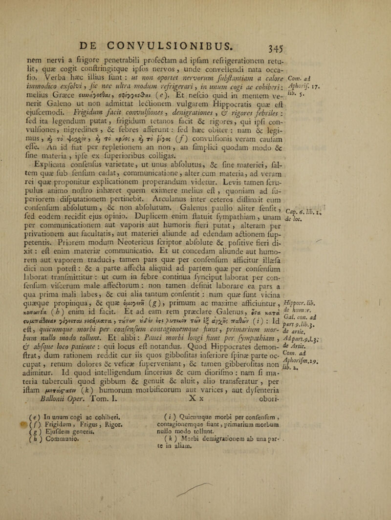 nem nervi a frigore penetrabili profedlam ad ipfam refrigerationem retu¬ lit, qua; cogit conftringitque ipfos nervos, unde convellendi nata occa- lio. Verba ha;c illius funt : ut non oportet nervorum fubfiantiam a calore Com. ai immodico exfolvi, Jic nec ultra modum refrigerari, in imum cogi ac cohiberi: Aphorif. 17, melius Graece aiwdyi^ca, sfiyytsd-su (<?). Et nefcio quid in mentem ve- 5* nerit Galeno ut non admittat le&ionem vulgarem Hippocratis quce efi ejufcemodi. Frigidum facit convulfiones , denigrationes , & rigores febriles ; led ita legendum putat, frigidum tetanos facit & rigores, qui ipfi con¬ vulfiones, nigredines, & febres afferunt: fed haec obiter: nam & legi¬ mus, >cj 70 4yAV)'t' > r0 ptyog (/) convullionis veram caufam elfe. An id fiat per repletionem an non , an fimplici quodam modo & fine materia , ipfe ex fuperioribus colligas. Explicata confenfus varietate, ut unus abfolutus, Sc fine materiei, fal- tem qua; fub fenfum cadat, communicatione, alter cum materia, ad veram rei qua: proponitur explicationem properandum videtur. Levis tamen fcru- pulus animo noflro inhaeret quem eximere melius efl , quoniam ad fu- periorem difputationem pertinebit. Arculanus inter ceteros diffinxit eum confenfum abfolutuin , & non abfolutum. Galenus paullo aliter fenflt, c g ^ fed eodem recidit ejus opinio. Duplicem enim ftatuit fympathiam , unam deloc.' per communicationem aut vaporis aut humoris fieri putat , alteram per privationem aut facultatis, aut materiei aliunde ad edendam adtionem fup- . petentis. Priorem modum Neotericus fcriptor abfolute 8c pofitive fieri di¬ xit : eff enim materia; communicatio. Et ut concedam aliunde aut humo¬ rem aut vaporem traduci, tamen pars qua; per confenfum afficitur illcefa dici non poteff : & a parte affedla aliquid ad partem qua; per confenfum laborat tranfmittitur : ut cum in febre continua fynciput laborat per con¬ fenfum vifcerum male affeddorum : non tamen definit laborare ea pars a qua prima mali labes, & cui alia tantum confentit : nam qua; funt vicina quteque propinqua, & qua; o/xcytvti (g), primum ac maxime afficiuntur, Hippocr.lib. xoivwviot (h) enim id facit. Et ad eam rem praeclare Galenus, «7* ^ httmu. GV/j.7rdheicLv yiyviTM yoGri/xaiTci , txtov «oTeV Kvtuov toov dfyfc vraQdv (i) : ld pfrt' ^ eff, quicumque jnorbi per confenfum contagionemque fiunt, primarium mor- de artic bum nullo modo tollunt. Et alibi: Pauci morbi longi funt per fympathiam , Adpart.$,l.^; & abfque loco patiente : qui locus eff notandus. Quod Hippocrates demon- & Artic. ffrat, dum rationem reddit cur iis quos gibbofitas inferiore fpina; parte oc- cupat, renum dolores & vefica; fuperveniant, &c tamen gibberofitas non ^ W,Z'9* adimitur. Id quod intelligendum fincerius & cum diorifmo : nam fi ma¬ teria tuberculi quod gibbum & genuit & aluit, alio transferatur , per iffam /outci^umv (k) humorum morbificorum aut varices, aut dyfenteria Ballonii Oper. Tom. L X x obori- sy ( e ) In unum cogi ac cohiberi. (f) Frigidum, Frigus, Rigor. (g) Ejufdem generis. ( h ) Communio. ( i ) Quicumque morbi per confenfum , contagionemque fiunt, primarium morbum nullo modo tollunt. ( k ) Morbi demigrationem ab una par¬ te in alium.