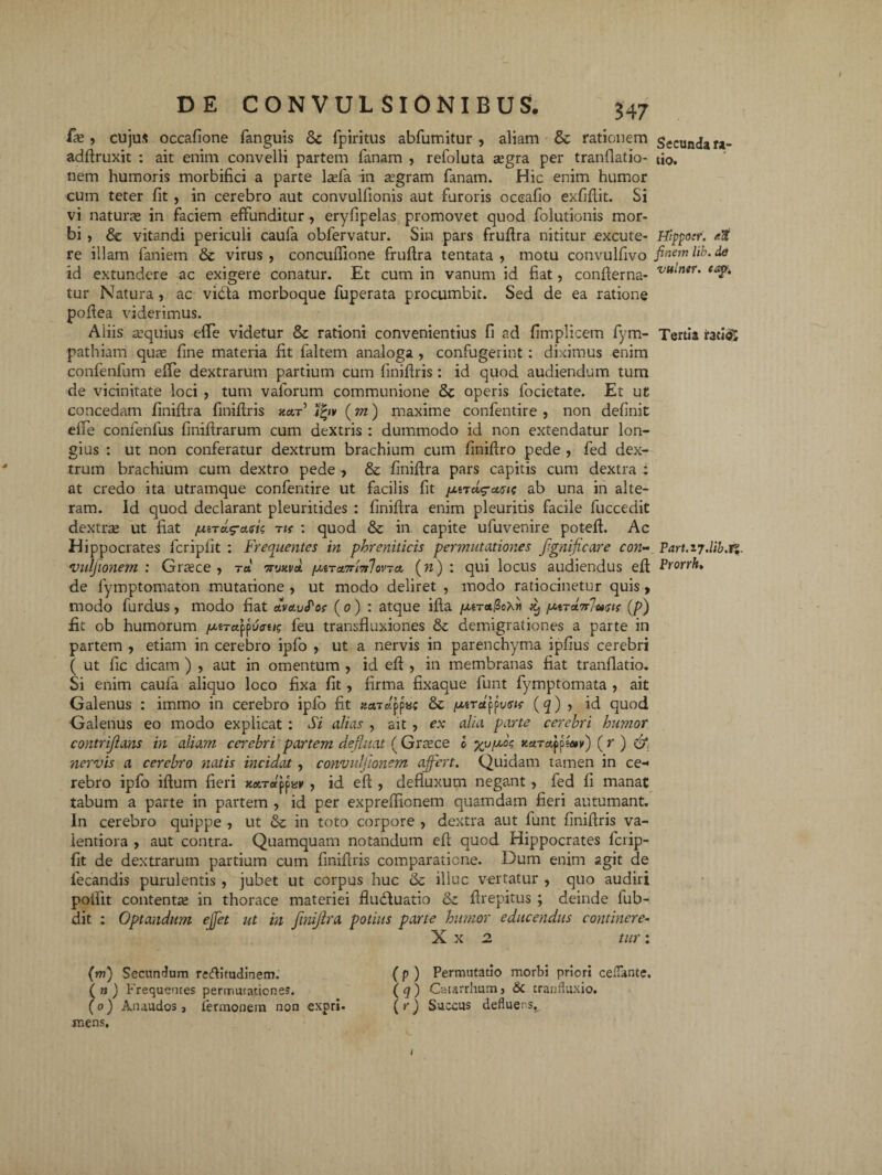 fas, cujus occafione fanguis 8c fpiritus abfumitur , aliam & rationem adftruxit : ait enim convelli partem Tanam , refoluta a;gra per tranflatio- nem humoris morbifici a parte l^efa in a.’gram Tanam. Hic enim humor cum teter Tit , in cerebro aut convulfionis aut Turoris oceafio exfiflit. Si vi naturas in Taciem effunditur, eryfipelas promovet quod Tolutionis mor¬ bi , & vitandi periculi cauTa obTervatur. Sin pars fruflra nititur excute¬ re illam Taniem & virus , concuflione fruflra tentata , motu convulfivo id extundere ac exigere conatur. Et cum in vanum id fiat, confierna- tur Natura, ac vidta mcrboque Tuperata procumbit. Sed de ea ratione poffea viderimus. Aliis aequius effle videtur & rationi convenientius fi ad fimplicem fym- pathiam qua; fine materia fit faltem analoga , confugerint : diximus enim confenfum effe dextrarum partium cum finiflris : id quod audiendum tum de vicinitate loci , tum vaforum communione & operis focietate. Et ut concedam finiftra finiflris kcit Vqv (m) maxime confentire , non definit effe confenfus finiftrarum cum dextris : dummodo id non extendatur lon¬ gius : ut non conferatur dextrum brachium cum finiffro pede , Ted dex¬ trum brachium cum dextro pede , & finiftra pars capitis cum dextra : at credo ita utramque confentire ut facilis Tit {j.tTctg-a<uc ab una in alte¬ ram. Id quod declarant pleuritides : finiftra enim pleuritis facile fuccedit dextra; ut fiat nnag-a.sk nr : quod & in capite ufuvenire poteft. Ac Hippocrates Tcripfit : Frequentes in phreniticis permutationes flgnificare con- vuljionem : Graece, ra erwvat ixiTct7ri?ilov~ci (w) : qui locus audiendus eft de Tymptomaton mutatione , ut modo deliret , modo ratiocinetur quis, modo Turdus, modo fiat dvauPoc (o ) : atque ifla [xtTttlZcXn jo, /xtTaV7«<7<? (p) fit ob humorum //.erappucre/s Teu transfluxiones & demigrationes a parte in partem , etiam in cerebro ipfo , ut a nervis in parenchyma ipfius cerebri ( ut Tic dicam ) , aut in omentum , id eft , in membranas fiat tranflatio. Si enim caufa aliquo loco fixa fit , firma fixaque funt Tymptomata , ait Galenus : immo in cerebro ipfo fit «aTctppy? & ixird\lvsu (q) , id quod Galenus eo modo explicat : Si alias , ait , ex alia parte cerebri humor contrijlans in aliam cerebri partem defluat ( Graece o yuffc, auraffietv) (r ) & nervis a cerebro natis incidat , convnljionem affert. Quidam tamen in ce¬ rebro ipfo iftum fieri xon-appar , id eft , defluxum negant, Ted fi manat tabum a parte in partem , id per expreflionem quamdam fieri autumant. In cerebro quippe , ut &; in toto corpore , dextra aut funt finiflris va- ientiora , aut contra. Quamquam notandum efl quod Hippocrates fcrip- fit de dextrarum partium cum finiflris comparatione. Dum enim agit de Tecandis purulentis , jubet ut corpus huc Sc illuc vertatur , quo audiri poflit contenta; in thorace materiei flubfuatio &z flrepitus ; deinde fub- dit : Optandum effet ut in fmijlra potius parte humor educendus continere- X x 2 tur: (m) Secundum reAitudinem. (p ) Permutatio morbi priori cefTante. (n) Frequentes permutationes. (g) Catarrhum» & cranfluxio. (o) Anaudos, termonem non expri- (r) Succus defluer.s, mens. Secunda ra¬ tio. Hippoir. /•.% finem lib. de vultur, eap. Tertia ratt<& Part.27.lib.rs Prorrh.