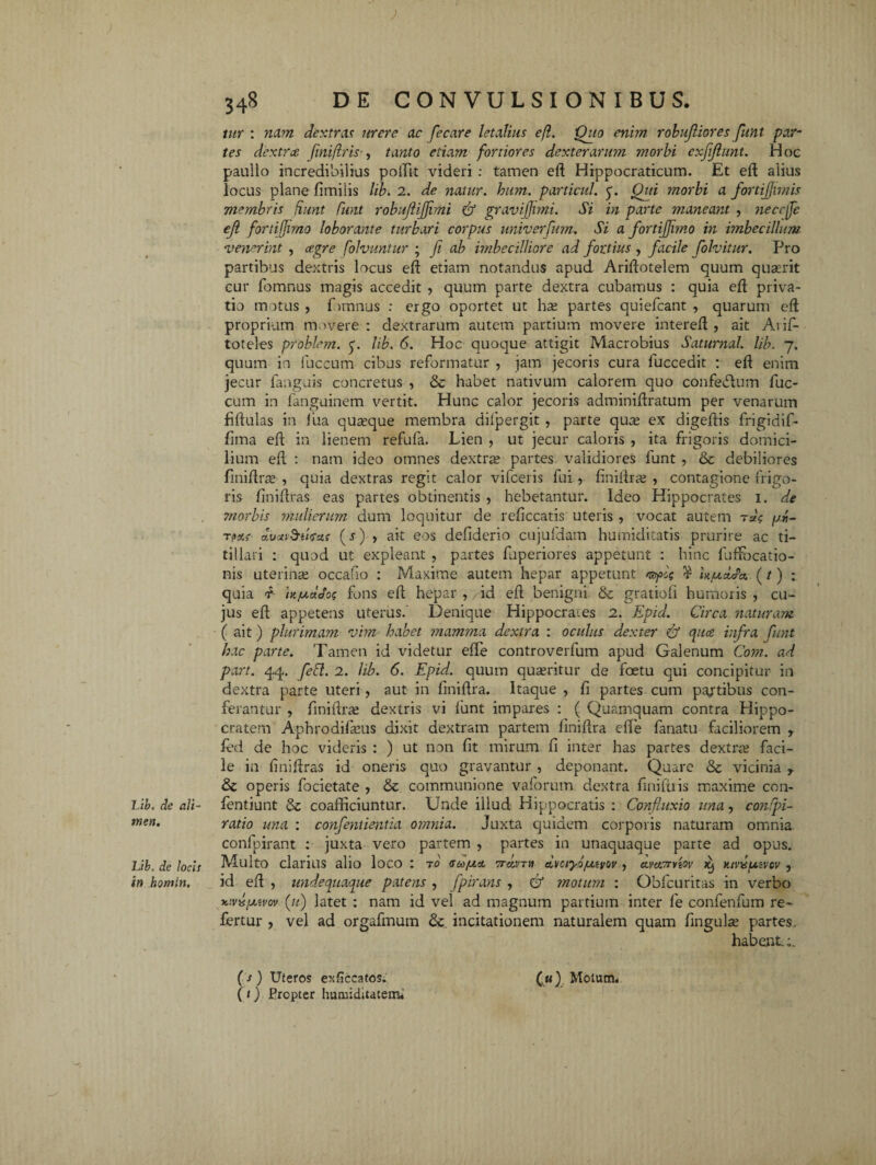 tur : nam dextras mere ac fecare letalius efl. 'Quo enim robujliores Jiint par¬ tes dextra (ini(iris , tanto etiam fortiores dexterarum morbi exjijiunt. Hoc paullo incredibilius poftit videri : tamen eft Hippocraticum. Et eft alius locus plane fimilis lib. 2. de natur, hum. porticui. 5. Qui morbi a fortijjwiis membris fiunt Cunt robujiijjimi & gravijjimi. Si in parte maneant , neccfie eji fortiffimo loborante turbari corpus univerfum. Si a fortiffimo in imbecillum venerint , ce.gre folvuntur ; fi ab imbecilliore ad fortius , facile fiolvitur. Pro partibus dextris locus eft etiam notandus apud Ariftotelem quum quaerit cur fomnus magis accedit , quum parte dextra cubamus : quia eft priva¬ tio imtus, Ginnus : ergo oportet ut hse partes quiefeant , quarum eft proprium movere: dextrarum autem partium movere intereft , ait Aiif- toteles problrm. y. lib. 6. Hoc quoque attigit Macrobius Saturnal. lib. 7. quum in fuccum cibus reformatur , jam jecoris cura fuccedit : eft enim jecur fanguis concretus , & habet nativum calorem quo confe<5lum fuc¬ cum in fanguinem vertit. Hunc calor jecoris adminiftratum per venarum fiftulas in Hia quaeque membra difpergit , parte quae ex digeftis frigidif- fiina eft in lienem refufa. Lien , ut jecur caloris , ita frigoris domici¬ lium eft : nam ideo omnes dextrae partes validiores funt , & debiliores finiftrae , quia dextras regit calor vifceris fui , finiftrae , contagione frigo¬ ris finiftras eas partes obtinentis , hebetantur. Ideo Hippocrates 1. de morbis mulierum dum loquitur de reficcatis uteris , vocat autem rus fari- T/Jatr duanSu/Tctf (s) > ait eos defiderio cujufdam humiditatis prurire ac ti¬ tillari : quod ut expleant , partes fuperiores appetunt : hinc fuftbcatio- nis uterinae occafio : Maxime autem hepar appetunt «^1$ r htjuxda. (t) : quia d hfxddos fons eft hepar , id eft benigni & gratiofi humoris , cu¬ jus eft appetens uterus. Denique Hippocrates 2. Epid. Circa naturam ( ait) plurimam vim habet mamma dextra : oculus dexter & quee infra fiunt hac parte. Tamen id videtur efte controverfum apud Galenum Cora, ad part. 44. fiebl. 2. lib. 6. Epid. quum quaeritur de foetu qui concipitur in dextra parte uteri, aut in finiftra. Itaque , fi partes cum partibus con¬ ferantur , finiftrae dextris vi liant impares : ( Quamquam contra Hippo¬ cratem Aphrodifaeus dixit dextram partem finiftra efte fanatu faciliorem y fed de hoc videris : ) ut non fit mirum fi inter has partes dextrae faci¬ le in finiftras id oneris quo gravantur , deponant. Quare & vicinia r operis focietate , & communione vaforum dextra finifiris maxime con- Lib. de ali- fentiunt & coafficiuntur. Unde illud Hippocratis : Conjhtxio una, conhpi- men• ratio una : confentientia omnia. Juxta quidem corporis naturam omnia confpirant : juxta vero partem , partes in unaquaque parte ad opus. Lib. de locis Multo clarius alio loco : t0 eoofaci Trcivrn dvciyo/utvov , ccvcterviov it) Ktvis/xivcv , in homin. id eft , undequaque patens , fipirans , & motum : Obfcuritas in verbo uvis/juvov fit) latet : nam id vel ad magnum partium inter fe confenfum re¬ fertur , vel ad orgafmum & incitationem naturalem quam fingulae partes. habent;. ( / ) Uteros exficcatos. (1) Propter huoiiditatem. (m) Motutn.