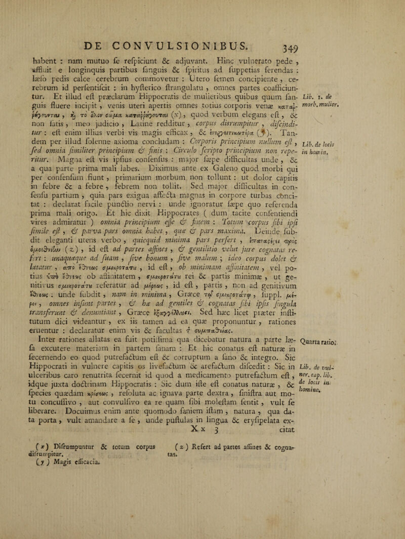 habent : nam mutuo fe refpiciunt & adjuvant. Hinc vulnerato pede , affluit e longinquis partibus fanguis & fpiritus ad fuppetias ferendas : lasfo pedis calce cerebrum commovetur : Utero femen concipiente, ce¬ rebrum id perfentifcit : in hyflerico ftrangulatu , omnes partes coafficiun- tur. Et illud eft praeclarum Hippocratis de mulieribus quibus quum fan- Lib. i. de guis fluere incipit , venis uteri apertis omnes totius corporis vense Karctp morb. mulier, ptyurraj , jtj to oXov codjuo, Karay^yvvTcti (x) , quod verbum elegans eft , 6c non latis , meo judicio , Latine redditur , corpus disntmpitur , difcindi- tur : efl enim illius verbi vis magis efficax, & ivtgyiniMijipa. (^). Tan¬ dem per illud folenne axioma concludam : Corporis principium- nullum efl, j ^ jcc-(S fed omnia Jimiliter principium & finis : Circulo fcripto principium non repe- in homhu ritur. Magna efl vis ipfius confenfus : major faspe difficultas unde , &. a qua parte prima mali labes. Diximus ante ex Galeno quod morbi cui per confenfum fiunt , primarium morbum non tollunt : ut dolor capitis in febre & a febre , febrem non tollit. Sed major difficultas in con- fenfu partium , quia pars exigua affefla magnas in corpore turbas cbnci¬ tat : declarat facile punblio nervi : unde ignoratur faspe quo referenda prima mali origo. Et hic dixit Hippocrates ( dum tacite confentiendi vires admiratur ) omnia principium efije <& finem : Totum corpus fibi ipfii fimile efil , & parva pars omnia habet, qitce & pars maxima. Deinde fub- dit eleganti utens verbo , quicquid minima pars perfert , esfo; o/uoi&vilw (z) , id eft ad panes affines , & gentilitio velut jure cognatas re- fi rt : unaquceque ad fuam , fi ve bonum , fiive malum ; ideo corpus dolet Cf laetatur , avo fenea; <?[xupo7*rx , id eft , ob minimam affinitatem , vel po¬ tius veto fenee; ob affinitatem , <r/uiy.f orans rei & partis minimas , ut ge¬ nitivus cju-iHpoTctTu referatur ad /uipto; , id eft , partis , non ad genitivum fena; : unde fubdit , nam in minima , Grasce rtS , luppl. /ut- , omnes infunt partes , £? hse ad gentiles Cf cognatas fibi ipfis fingula transferunt & denuntiant , Grasce egatyyeMi&n. Sed hasc licet praster infti- tutum dici videantur , ex iis tamen ad ea quas proponuntur , rationes eruentur : declaratur enim vis & facultas f co/uitafeua;. Inter rationes allatas ea fuit potiffima qua dicebatur natura a parte Ise- Quarta ratio1 fa excutere materiam in partem lanam : Et hic conatus eft naturas in fecernendo eo quod putrefablum eft corruptum a fano & integro. Sic Hippocrati in vulnere capitis os livefabtum 6c arefatftum difcedit : Sic in Lib. de vul- ulceribus- caro renutrita fecernit id quod a medicamento putrefadlum eft , ner> c*p- lib. idque juxta dochinam Hippocratis. : Sic dum ifte eft conatus naturas , & l°cls lni fpecies quasdam uffitoe; , refoluta ac ignava parte dextra , finiftra aut mo- 10mine• tu concuffivo , aut convulfivo ea re quam fibi moleftam fentit, vult fe liberare. Docuimus enim ante quomodo faniem iftam , natura , qua da¬ ta porta , vult amandare a fe , unde pullulas in lingua <$c eryfipelata ex- X x 3 citat (*) Difrumpuntur & totum corpus difrumpitur. (j ) Magis efficacia. tas. ( z ) Refert ad partes affines & cogaar