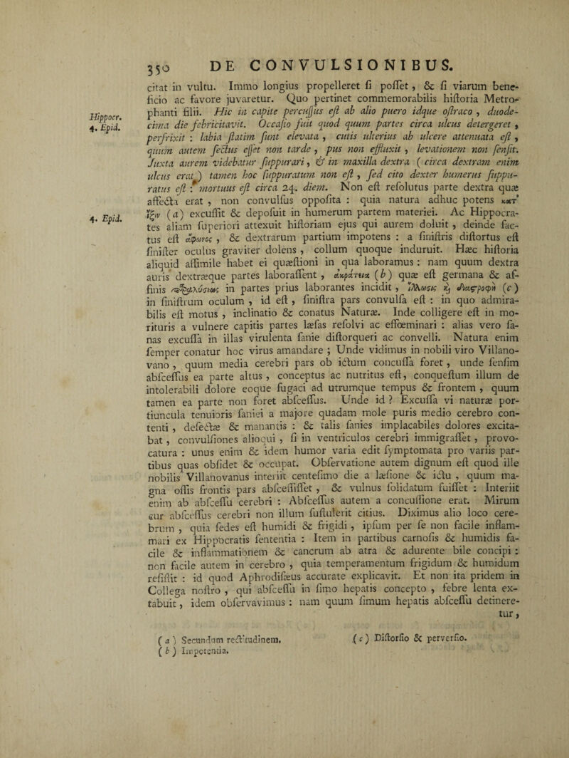 Hippocr. 4. Epii. 4* Epii. 350 citat in vultu. Immo longius propelleret fi poffet, Se fi viarum bene¬ ficio ac favore juvaretur. Quo pertinet commemorabilis hiftoria Metro- phanti filii. Hic in capite p er cuj us ejl ab alio puero idque ojlraco , duode- cima die febricitavit. Occajio fuit quod quum partes circa ulcus detegeret , perfrixit : labia jiatim funt elevata , cutis ulterius ab ulcere attenuata ejl, quum autem fetius efflet non tarde , pus non effluxit , levationem non fenfit. Juxta aurem videbatur fuppurari, & in maxilla dextra ( circa dextram enim ulcus erat ) tamen hoc fuppuratum non ejl , fed cito dexter humerus fuppu- ratus ejl : mortuus ejl circa 24. diem. Non e fi refolutus parte dextra qua; affedla erat , non convulfus oppofita : quia natura adhuc potens k«t j£tv (a) excuflit Se depofuit in humerum partem materiei. Ac Hippocra¬ tes aliam fuperiori attexuit hifloriam ejus qui aurem doluit , deinde fac¬ tus di d<pavo; , Se dextrarum partium impotens : a fiuifiris difiortus efi finiiier oculus graviter dolens , collum quoque induruit. Hsec hifioria aliquid aflimile habet ei qusefiioni in qua laboramus : nam quum dextra auris dextneque partes laboraffent , &kpHtict (b) qua; efi germana Se af¬ finis in partes prius laborantes incidit , I/Vuxw >t) Jici^pocpii (c) in finifirum oculum , id efi , finifira pars convulfa efi : in quo admira¬ bilis efi motus , inclinatio Se conatus Natura;. Inde colligere efi in mo¬ rituris a vulnere capitis partes lrefas refolvi ac effoeminari : alias vero fa¬ nas excufla in illas virulenta fanie difiorqueri ac convelli. Natura enim femper conatur hoc virus amandare ; Unde vidimus in nobili viro Villano- vano , quum media cerebri pars ob i&um concuffa foret , unde fenfim abfceffus ea parte altus, conceptus ac nutritus efi, conquefium illum de intolerabili dolore eoque fugaci ad utrumque tempus Se frontem , quum tamen ea parte non foret abfceffus. Unde id ? ExcufTa vi natura; por¬ tiuncula tenuioris faniei a majore quadam mole puris medio cerebro con¬ tenti , defedta; Se manantis : Se talis fanies implacabiles dolores excita¬ bat , convulfiones aliocui , fi in ventriculos cerebri immigraffet, provo¬ catura : unus enim Se idem humor varia edit fymptomata pro variis par¬ tibus quas obfidet Se occupat. Obfervatione autem dignum efi quod ille nobilis Villanovanus interiit centefimo die a Lvfione Se idtu , quum ma¬ gna offis frontis pars abfceififfet , Se vulnus folidatum fuiffet : Interiit enim ab abfceffu cerebri : Abfceffus autem a concuifione erat. Mirum cur abfceffus cerebri non illum fufiulerit citius. Diximus alio loco cere¬ brum , quia fedes efi humidi Se frigidi , ipfum per fe non facile inflam¬ mari ex Hippocratis lententia : Item in partibus carnofis Se humidis fa¬ cile Se inflammationem Se cancrum ab atra Se adurente bile concipi : non facile autem in cerebro , quia temperamentum frigidum Se humidum refiflit : id quod Aphrodifeus accurate explicavit. Et non ita pridem in Collega noflro , qui abfceffu in fimo hepatis concepto , febre lenta ex- tabuit, idem obfervavimus : nam quum fimum hepatis abfceffu detinere¬ tur , ( a } Secundum redaudinem. .(e) DHorfio & perverfio. ( b ) Impotentia.